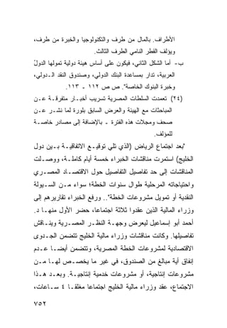 ‫ﺍﻷﻁﺭﺍﻑ. ﺒﺎﻟﻤﺎل ﻤﻥ ﻁﺭﻑ ﻭﺍﻟﺘﻜﻨﻭﻟﻭﺠﻴﺎ ﻭﺍﻟ ِﺒﺭﺓ ﻤﻥ ﻁﺭﻑ،‬
           ‫ﺨ‬
                        ‫ﻭﻴﺅﻟﻑ ﺍﻟﻘﻁﺭ ﺍﻟﻨﺎﻤﻲ ﺍﻟﻁﺭﻑ ﺍﻟﺜﺎﻟﺙ.‬
‫ﺏ- ﺃﻤﺎ ﺍﻟﺸﻜل ﺍﻟﺜﺎﻨﻲ، ﻓﻴﻜﻭﻥ ﻋﻠﻰ ﺃﺴﺎﺱ ﻫﻴﺌﺔ ﺩﻭﻟﻴﺔ ﺘﻤﻭﻟﻬﺎ ﺍﻟﺩﻭل‬
‫ُ‬
‫ﺍﻟﻌﺭﺒﻴﺔ، ﹸﺩﺍﺭ ﺒﻤﺴﺎﻋﺩﺓ ﺍﻟﺒﻨﻙ ﺍﻟﺩﻭﻟﻲ، ﻭﺼﻨﺩﻭﻕ ﺍﻟﻨﻘﺩ ﺍﻟـﺩﻭﻟﻲ،‬
                                               ‫ﺘ‬
            ‫ﻭﺨﺒﺭﺓ ﺍﻟﺒﻨﻭﻙ ﺍﻟﺨﺎﺼﺔ". ﺹ ﺹ ٢١١ ـ ٣١١.‬
‫)٤٢( ﺘﻌﻤﺩﺕ ﺍﻟﺴﻠﻁﺎﺕ ﺍﻟﻤﺼﺭﻴﺔ ﺘﺴﺭﻴﺏ ﺃﺨﺒـﺎﺭ ﻤﺘﻔﺭﻗـﺔ ﻋـﻥ‬
                                 ‫ﹸ‬
‫ﺍﻟﻤﺒﺎﺤﺜﺎﺕ ﻤﻊ ﺍﻟﻬﻴﺌﺔ ﻭﺍﻟﻌﺭﺽ ﺍﻟﺴﺎﺒﻕ ﺒﻠﻭﺭﺓ ﻟﻤﺎ ﹸﺸـﺭ ﻋـﻥ‬
       ‫ﻨ‬
‫ﺼﺤﻑ ﻭﻤﺠﻼﺕ ﻫﺫﻩ ﺍﻟﻔﺘﺭﺓ ـ ﺒﺎﻹﻀﺎﻓﺔ ﺇﻟﻰ ﻤﺼﺎﺩﺭ ﺨﺎﺼـﺔ‬
      ‫‪‬‬
                                                ‫ﻟﻠﻤﺅﻟﻑ.‬
‫"ﺒﻌﺩ ﺍﺠﺘﻤﺎﻉ ﺍﻟﺭﻴﺎﺽ )ﺍﻟﺫﻱ ﺘﻠﻲ ﺘﻭﻗﻴـﻊ ﺍﻻﺘﻔﺎﻗﻴـﺔ ﺒـﻴﻥ ﺩﻭل‬
‫ﺍﻟﺨﻠﻴﺞ( ﺍﺴﺘﻤﺭﺕ ﻤﻨﺎﻗﺸﺎﺕ ﺍﻟﺨﺒﺭﺍﺀ ﺨﻤﺴﺔ ﺃﻴﺎﻡ ﻜﺎﻤﻠـﺔ، ﻭﻭﺼـﻠﺕ‬
‫ﺍﻟﻤﻨﺎﻗﺸﺎﺕ ﺇﻟﻰ ﺤﺩ ﺘﻔﺎﺼﻴل ﺍﻟﺘﻔﺎﺼﻴل ﺤﻭل ﺍﻻﻗﺘﺼـﺎﺩ ﺍﻟﻤﺼـﺭﻱ‬
‫ﻭﺍﺤﺘﻴﺎﺠﺎﺘﻪ ﺍﻟﻤﺭﺤﻠﻴﺔ ﻁﻭﺍل ﺴﻨﻭﺍﺕ ﺍﻟﺨﻁﺔ؛ ﺴﻭﺍﺀ ﻤـﻥ ﺍﻟﺴـﻴﻭﻟﺔ‬
‫ﺍﻟﻨﻘﺩﻴﺔ ﺃﻭ ﺘﻤﻭﻴل ﻤﺸﺭﻭﻋﺎﺕ ﺍﻟﺨﻁﺔ".. ﻭﺭﻓﻊ ﺍﻟﺨﺒﺭﺍﺀ ﺘﻘﺎﺭﻴﺭﻫﻡ ﺇﻟﻰ‬
‫ﻭﺯﺭﺍﺀ ﺍﻟﻤﺎﻟﻴﺔ ﺍﻟﺫﻴﻥ ﻋﻘﺩﻭﺍ ﺜﻼﺜﺔ ﺍﺠﺘﻤﺎ ‪‬ﺎ، ﺤﻀﺭ ﺍﻷﻭل ﻤﻨﻬـﺎ ﺩ.‬
                    ‫ﻋ‬
‫ﺃﺤﻤﺩ ﺃﺒﻭ ﺇﺴﻤﺎﻋﻴل ﻟﻴﻌﺭﺽ ﻭﺠﻬـﺔ ﺍﻟﻨﻅـﺭ ﺍﻟﻤﺼـﺭﻴﺔ ﻭﻴﻨـﺎﻗﺵ‬
‫ﺘﻔﺎﺼﻴﻠﻬﺎ. ﻭﻜﺎﻨﺕ ﻤﻨﺎﻗﺸﺎﺕ ﻭﺯﺭﺍﺀ ﻤﺎﻟﻴﺔ ﺍﻟﺨﻠﻴﺞ ﺘﺘﻀﻤﻥ ﺍﻟﺠـﺩ ‪‬ﻯ‬
 ‫ﻭ‬
‫ﺍﻻﻗﺘﺼﺎﺩﻴﺔ ﻟﻤﺸﺭﻭﻋﺎﺕ ﺍﻟﺨﻁﺔ ﺍﻟﻤﺼﺭﻴﺔ، ﻭﺘﺘﻀﻤﻥ ﺃﻴ ‪‬ـﺎ ﻋـﺩﻡ‬
       ‫ﻀ‬
‫ﺇﻨﻔﺎﻕ ﺃﻴﺔ ﻤﺒﺎﻟﻎ ﻤﻥ ﺍﻟﺼﻨﺩﻭﻕ، ﻓﻲ ﻏﻴﺭ ﻤﺎ ﻴﺨﺼـﺹ ﻟﻬـﺎ ﻤـﻥ‬
‫ﻤﺸﺭﻭﻋﺎﺕ ﺇﻨﺘﺎﺠﻴﺔ، ﺃﻭ ﻤﺸﺭﻭﻋﺎﺕ ﺨﺩﻤﻴﺔ ﺇﻨﺘﺎﺠﻴـﺔ. ﻭﺒﻌـﺩ ﻫـﺫﺍ‬
‫ﺍﻻﺠﺘﻤﺎﻉ، ﻋﻘﺩ ﻭﺯﺭﺍﺀ ﻤﺎﻟﻴﺔ ﺍﻟﺨﻠﻴﺞ ﺍﺠﺘﻤﺎ ‪‬ﺎ ‪‬ﻐﻠ ﹰـﺎ ٤ ﺴـﺎﻋﺎﺕ،‬
            ‫ﻋ ﻤ ﻘ‬

‫٢٥٧‬
 