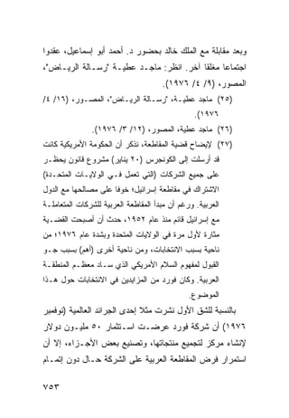 ‫ﻭﺒﻌﺩ ﻤﻘﺎﺒﻠﺔ ﻤﻊ ﺍﻟﻤﻠﻙ ﺨﺎﻟﺩ ﺒﺤﻀﻭﺭ ﺩ. ﺃﺤﻤﺩ ﺃﺒﻭ ﺇﺴﻤﺎﻋﻴل، ﻋﻘﺩﻭﺍ‬
‫ﺍﺠﺘﻤﺎ ‪‬ﺎ ﻤﻐﻠ ﹰﺎ ﺁﺨﺭ. ﺍﻨﻅﺭ: ﻤﺎﺠـﺩ ﻋﻁﻴـﺔ "ﺭﺴـﺎﻟﺔ ﺍﻟﺭﻴـﺎﺽ"،‬
                                          ‫ﻘ‬      ‫ﻋ‬
                                      ‫ﺍﻟﻤﺼﻭﺭ، )٩/ ٤/ ٦٧٩١(.‬
‫)٥٢( ﻤﺎﺠﺩ ﻋﻁﻴـﺔ، "ﺭﺴـﺎﻟﺔ ﺍﻟﺭﻴـﺎﺽ"، ﺍﻟﻤﺼـﻭﺭ، )٦١/ ٤/‬
                                                ‫٦٧٩١(.‬
               ‫)٦٢( ﻤﺎﺠﺩ ﻋﻁﻴﺔ، ﺍﻟﻤﺼﻭﺭ، )٢١/ ٣/ ٦٧٩١(.‬
‫)٧٢( ﻹﻴﻀﺎﺡ ﻗﻀﻴﺔ ﺍﻟﻤﻘﺎﻁﻌﺔ، ﻨﺫﻜﺭ ﺃﻥ ﺍﻟﺤﻜﻭﻤﺔ ﺍﻷﻤﺭﻴﻜﻴﺔ ﻜﺎﻨﺕ‬
‫ﻗﺩ ﺃﺭﺴﻠﺕ ﺇﻟﻰ ﺍﻟﻜﻭﻨﺠﺭﺱ )٠٢ ﻴﻨﺎﻴﺭ( ﻤﺸﺭﻭﻉ ﻗﺎﻨﻭﻥ ﻴﺤﻅـﺭ‬
‫ﻋﻠﻰ ﺠﻤﻴﻊ ﺍﻟﺸﺭﻜﺎﺕ )ﺍﻟﺘﻲ ﺘﻌﻤل ﻓـﻲ ﺍﻟﻭﻻﻴـﺎﺕ ﺍﻟﻤﺘﺤـﺩﺓ(‬
‫ﺍﻻﺸﺘﺭﺍﻙ ﻓﻲ ﻤﻘﺎﻁﻌﺔ ﺇﺴﺭﺍﺌﻴل؛ ﺨﻭ ﹰﺎ ﻋﻠﻰ ﻤﺼﺎﻟﺤﻬﺎ ﻤﻊ ﺍﻟﺩﻭل‬
                      ‫ﻓ‬
‫ﺍﻟﻌﺭﺒﻴﺔ. ﻭﺭﻏﻡ ﺃﻥ ﻤﺒﺩﺃ ﺍﻟﻤﻘﺎﻁﻌﺔ ﺍﻟﻌﺭﺒﻴﺔ ﻟﻠﺸﺭﻜﺎﺕ ﺍﻟﻤﺘﻌﺎﻤﻠـﺔ‬
‫ﻤﻊ ﺇﺴﺭﺍﺌﻴل ﻗﺎﺌﻡ ﻤﻨﺫ ﻋﺎﻡ ٢٥٩١، ﺤﺩﺙ ﺃﻥ ﺃﺼﺒﺤﺕ ﺍﻟﻘﻀـﻴﺔ‬
‫ﻤﺜﺎﺭﺓ ﻷﻭل ﻤﺭﺓ ﻓﻲ ﺍﻟﻭﻻﻴﺎﺕ ﺍﻟﻤﺘﺤﺩﺓ ﻭﺒﺸﺩﺓ ﻋﺎﻡ ٦٧٩١؛ ﻤﻥ‬
‫ﻨﺎﺤﻴﺔ ﺒﺴﺒﺏ ﺍﻻﻨﺘﺨﺎﺒﺎﺕ، ﻭﻤﻥ ﻨﺎﺤﻴﺔ ﺃﺨﺭﻯ )ﺃﻫﻡ( ﺒﺴﺒﺏ ﺠـﻭ‬
‫ﺍﻟﻘﺒﻭل ﻟﻤﻔﻬﻭﻡ ﺍﻟﺴﻼﻡ ﺍﻷﻤﺭﻴﻜﻲ ﺍﻟﺫﻱ ﺴـﺎﺩ ﻤﻌﻅـﻡ ﺍﻟﻤﻨﻁﻘـﺔ‬
‫ﺍﻟﻌﺭﺒﻴﺔ. ﻭﻜﺎﻥ ﻓﻭﺭﺩ ﻤﻥ ﺍﻟﻤﺯﺍﻴﺩﻴﻥ ﻓﻲ ﺍﻻﻨﺘﺨﺎﺒﺎﺕ ﺤﻭل ﻫـﺫﺍ‬
                                               ‫ﺍﻟﻤﻭﻀﻭﻉ.‬
‫ﺒﺎﻟﻨﺴﺒﺔ ﻟﻠﺸﻕ ﺍﻷﻭل ﻨﺸﺭﺕ ﻤﺜﻼ ﺇﺤﺩﻯ ﺍﻟﺠﺭﺍﺌﺩ ﺍﻟﻌﺎﻟﻤﻴﺔ )ﻨﻭﻓﻤﺒﺭ‬
                              ‫ﹰ‬
‫٦٧٩١( ﺃﻥ ﺸﺭﻜﺔ ﻓﻭﺭﺩ ﻋﺭﻀـﺕ ﺍﺴـﺘﺜﻤﺎﺭ ٠٥ ﻤﻠﻴـﻭﻥ ﺩﻭﻻﺭ‬
‫ﻹﻨﺸﺎﺀ ﻤﺭﻜﺯ ﻟﺘﺠﻤﻴﻊ ﻤﻨﺘﺠﺎﺘﻬﺎ، ﻭﺘﺼﻨﻴﻊ ﺒﻌﺽ ﺍﻷﺠـﺯﺍﺀ، ﺇﻻ ﺃﻥ‬
‫ﺍﺴﺘﻤﺭﺍﺭ ﻓﺭﺽ ﺍﻟﻤﻘﺎﻁﻌﺔ ﺍﻟﻌﺭﺒﻴﺔ ﻋﻠﻰ ﺍﻟﺸﺭﻜﺔ ﺤـﺎل ﺩﻭﻥ ﺇﺘﻤـﺎﻡ‬

‫٣٥٧‬
 