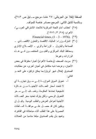 ‫ﺍﻟﺼﻔﻘﺔ )ﻨﻘﻼ ﻋﻥ ﺍﻟﺠﺭﻴﺘﻠﻲ: ٥٢ ﻋﺎ ‪‬ﺎ، ﻤﺭﺠﻊ ﺴـﺎﺒﻕ ﺹ ٢٨٢(،‬
                     ‫ﻤ‬                    ‫ﹰ‬
           ‫ﻭﺒﺎﻟﻨﺴﺒﺔ ﻟﻠﺸﻕ ﺍﻟﺜﺎﻨﻲ: ﺍﻟﻤﺭﺠﻊ ﻤﺼﺎﺩﺭ ﺨﺎﺼﺔ ﻟﻠﻤﺅﻟﻑ.‬
‫)٨٢( "ﺨﻁﺎﺏ ﺃﻤﺎﻡ ﺍﻟﻠﺠﻨﺔ ﺍﻟﻤﺭﻜﺯﻴﺔ ﻟﻼﺘﺤﺎﺩ ﺍﻻﺸﺘﺭﺍﻜﻲ ﺍﻟﻌﺭﺒـﻲ"،‬
                           ‫ﺍﻷﻫﺭﺍﻡ، )٨٢/ ٣/ ٦٧٩١(.‬
             ‫)٩٢( .)6791 – 3 – 1( ,‪Financial times‬‬
‫)٠٣( ﺍﺸﺘﺭﻙ ﻭﺯﺭﺍﺀ: ﺍﻟﻤﺎﻟﻴﺔ، ﺍﻻﻗﺘﺼﺎﺩ ﻭﺍﻟﺘﻌﺎﻭﻥ ﺍﻻﻗﺘﺼـﺎﺩﻱ ـ‬
‫ﺍﻟﺼﻨﺎﻋﺔ ﻭﺍﻟﺒﺘﺭﻭل ـ ﺍﻟﺯﺭﺍﻋﺔ ﻭﺍﻟﺭﻱ ـ ﺍﻹﺼـﻼﺡ ﺍﻹﺩﺍﺭﻱ‬
‫ﻭﻤﺤﺎﻓﻅ ﺍﻟﺒﻨﻙ ﺍﻟﻤﺭﻜﺯﻱ ﻭﺍﻟﻔﻨﻴـﻭﻥ ﺍﻟﻤﺨﺘﺼـﻭﻥ ﻓـﻲ ﻫـﺫﻩ‬
                                       ‫ﺍﻟﻭﺯﺍﺭﺍﺕ ﻭﻏﻴﺭﻫﺎ.‬
‫)١٣( ﺴﺭﺒﺕ ﺍﻟﺼﺤﻑ )ﻭﺨﺎﺼﺔ ﺍﻷﻫﺭﺍﻡ( ﺃﺨﺒﺎ ‪‬ﺍ ﻤﺘﻔﺭﻗﺔ ﻓﻲ ﺒﻌﺽ‬
               ‫ﺭ‬
‫ﺍﻷﺤﻴﺎﻥ، ﻭﻋﺭ ‪‬ﺎ ﺸﺒﻪ ﻤﺘﻜﺎﻤل ﻓﻲ ﺃﺤﻴﺎﻥ ﺃﺨﺭﻯ، ﻋﻥ ﻤﻁﺎﻟﺒﺎﺕ‬
                                      ‫ﻀ‬
‫ﺍﻟﺼﻨﺩﻭﻕ )ﺨﻼل ﺸﻬﺭ ﺃﺒﺭﻴل( ﺒﻤﺎ ﻴﻤﻜﻥ ﺘﺭﻜﻴﺯﻩ ﻋﻠﻰ ﺍﻟﻨﺤـﻭ‬
                                                   ‫ﺍﻟﺘﺎﻟﻲ:‬
‫ﺃ- ﺘﺤﻭﻴل ﺍﻟﺴﻭﻕ ﺍﻟﻤﻭﺍﺯﻴـﺔ ﺇﻟـﻰ ﺴـﻭﻕ ﺘﺠﺎﺭﻴـﺔ ﺃﻱ‬
‫ﻻ ﺘﺘﺤﺩﺩ ﺃﺴﻌﺎﺭ ﺍﻟﻌﻤـﻼﺕ ﺍﻷﺠﻨﺒﻴـﺔ ﻤـﻥ ﻋـﻼﻭﺓ‬
‫ﺘﺸﺠﻴﻌﻴﺔ ﺘﺤﺩﺩﻫﺎ ﺍﻟﺤﻜﻭﻤﺔ، ﻭﺘﻀـﺎﻑ ﺇﻟـﻰ ﺴـﻌﺭ‬
‫ﺍﻟﺘﺤﻭﻴل ﺍﻟﺭﺴﻤﻲ، ﻭﻟﻜﻥ ﻴﺘﺭﻙ ﺘﺤﺩﻴﺩ ﺴﻌﺭ ﺍﻟﻌﻤـﻼﺕ‬
‫ﺍﻷﺠﻨﺒﻴﺔ ﻟﻌﻭﺍﻤل ﺍﻟﻌﺭﺽ ﻭﺍﻟﻁﻠﺏ ﺍﻟﻴﻭﻤﻴﺔ. ﻭﻗﻴـل ﺇﻥ‬
‫ﻭﻴﺘﻔﻴﻥ ﻜﺎﻥ ﻗﺩ ﺤﺼـل ﻋﻠـﻰ ﻤﻭﺍﻓﻘـﺔ ﺍﻟﺴـﻠﻁﺎﺕ‬
‫ﺍﻟﻤﺼﺭﻴﺔ ﻋﻠﻰ ﻫﺫﺍ ﺍﻟﻁﻠﺏ ﺃﺜﻨﺎﺀ ﻤﺒﺎﺤﺜﺎﺘﻪ ﻓﻲ ﺍﻟﻘﺎﻫﺭﺓ،‬
‫ﻭﺘﻌﻬﺩ ﺒﺄﻥ ﻴﻘﺩﻡ ﺍﻟﺼﻨﺩﻭﻕ ﻤﺒﻠ ﹰﺎ ﻤﻨﺎﺴ ‪‬ﺎ ﻤﻥ ﺍﻟﻌﻤﻼﺕ‬
           ‫ﺒ‬       ‫ﻐ‬



‫٤٥٧‬
 