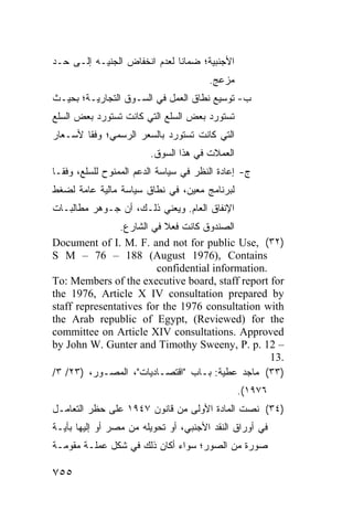 ‫ﺍﻷﺠﻨﺒﻴﺔ؛ ﻀﻤﺎ ﹰﺎ ﻟﻌﺩﻡ ﺍﻨﺨﻔﺎﺽ ﺍﻟﺠﻨﻴـﻪ ﺇﻟـﻰ ﺤـﺩ‬
                              ‫ﻨ‬
                                        ‫ﻤﺯﻋﺞ.‬
‫ﺏ- ﺘﻭﺴﻴﻊ ﻨﻁﺎﻕ ﺍﻟﻌﻤل ﻓﻲ ﺍﻟﺴـﻭﻕ ﺍﻟﺘﺠﺎﺭﻴـﺔ؛ ﺒﺤﻴـﺙ‬
‫ﺘﺴﺘﻭﺭﺩ ﺒﻌﺽ ﺍﻟﺴﻠﻊ ﺍﻟﺘﻲ ﻜﺎﻨﺕ ﺘﺴﺘﻭﺭﺩ ﺒﻌﺽ ﺍﻟﺴﻠﻊ‬
‫ﺍﻟﺘﻲ ﻜﺎﻨﺕ ﺘﺴﺘﻭﺭﺩ ﺒﺎﻟﺴﻌﺭ ﺍﻟﺭﺴﻤﻲ؛ ﻭﻓ ﹰﺎ ﻷﺴـﻌﺎﺭ‬
        ‫ﻘ‬
                         ‫ﺍﻟﻌﻤﻼﺕ ﻓﻲ ﻫﺫﺍ ﺍﻟﺴﻭﻕ.‬
‫ﺝ- ﺇﻋﺎﺩﺓ ﺍﻟﻨﻅﺭ ﻓﻲ ﺴﻴﺎﺴﺔ ﺍﻟﺩﻋﻡ ﺍﻟﻤﻤﻨﻭﺡ ﻟﻠﺴﻠﻊ، ﻭﻓ ﹰـﺎ‬
  ‫ﻘ‬
‫ﻟﺒﺭﻨﺎﻤﺞ ﻤﻌﻴﻥ، ﻓﻲ ﻨﻁﺎﻕ ﺴﻴﺎﺴﺔ ﻤﺎﻟﻴﺔ ﻋﺎﻤﺔ ﻟﻀﻐﻁ‬
‫ﺍﻹﻨﻔﺎﻕ ﺍﻟﻌﺎﻡ. ﻭﻴﻌﻨﻲ ﺫﻟـﻙ، ﺃﻥ ﺠـﻭﻫﺭ ﻤﻁﺎﻟﺒـﺎﺕ‬
                ‫ﺍﻟﺼﻨﺩﻭﻕ ﻜﺎﻨﺕ ﻓﻌﻼ ﻓﻲ ﺍﻟﺸﺎﺭﻉ.‬
                           ‫ﹰ‬
‫)٢٣( ,‪Document of I. M. F. and not for public Use‬‬
‫‪S M – 76 – 188 (August 1976), Contains‬‬
                         ‫.‪confidential information‬‬
‫‪To: Members of the executive board, staff report for‬‬
‫‪the 1976, Article X IV consultation prepared by‬‬
‫‪staff representatives for the 1976 consultation with‬‬
‫‪the Arab republic of Egypt, (Reviewed) for the‬‬
‫‪committee on Article XIV consultations. Approved‬‬
‫– 21 .‪by John W. Gunter and Timothy Sweeny, P. p‬‬
                                                   ‫.31‬
‫)٣٣( ﻤﺎﺠﺩ ﻋﻁﻴﺔ: ﺒـﺎﺏ "ﺍﻗﺘﺼـﺎﺩﻴﺎﺕ"، ﺍﻟﻤﺼـﻭﺭ، )٣٢/ ٣/‬
                                                ‫٦٧٩١(.‬
‫)٤٣( ﻨﺼﺕ ﺍﻟﻤﺎﺩﺓ ﺍﻷﻭﻟﻰ ﻤﻥ ﻗﺎﻨﻭﻥ ٧٤٩١ ﻋﻠﻰ ﺤﻅﺭ ﺍﻟﺘﻌﺎﻤـل‬
‫ﻓﻲ ﺃﻭﺭﺍﻕ ﺍﻟﻨﻘﺩ ﺍﻷﺠﻨﺒﻲ، ﺃﻭ ﺘﺤﻭﻴﻠﻪ ﻤﻥ ﻤﺼﺭ ﺃﻭ ﺇﻟﻴﻬﺎ ﺒﺄﻴـﺔ‬
‫ﺼﻭﺭﺓ ﻤﻥ ﺍﻟﺼﻭﺭ؛ ﺴﻭﺍﺀ ﺃﻜﺎﻥ ﺫﻟﻙ ﻓﻲ ﺸﻜل ﻋﻤﻠـﺔ ﻤﻘﻭﻤـﺔ‬

‫٥٥٧‬
 