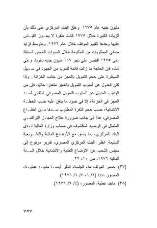 ‫ﻤﻠﻴﻭﻥ ﺠﻨﻴﻪ ﻋﺎﻡ ٥٧٩١. ﻭﻋﱠﻕ ﺍﻟﺒﻨﻙ ﺍﻟﻤﺭﻜﺯﻱ ﻋﻠﻰ ﺫﻟﻙ ﺒﺄﻥ‬
                    ‫‪‬‬      ‫ﻠ‬
‫ﺍﻟﺯﻴﺎﺩﺓ ﺍﻟﻜﺒﻴﺭﺓ ﺨﻼل ٥٧٩١ ﻜﺎﻨﺕ ﻁﻔﺭﺓ ﻻ ﻴﺠـﻭﺯ ﺍﻟﻘﻴـﺎﺱ‬
‫ﻋﻠﻴﻬﺎ ﻭﺤﺩﻫﺎ ﻟﺘﻘﻴﻴﻡ ﺍﻟﻤﻭﻗﻑ ﺨﻼل ﻋﺎﻡ ٦٧٩١. ﻭﻤﺘﻭﺴﻁ ﺘﺯﺍﻴﺩ‬
‫ﺼﺎﻓﻲ ﺍﻟﻤﻁﻠﻭﺒﺎﺕ ﻤﻥ ﺍﻟﺤﻜﻭﻤﺔ ﺨﻼل ﺍﻟﺴﻨﻭﺍﺕ ﺍﻟﺨﻤﺱ ﺍﻟﺴﺎﺒﻘﺔ‬
‫ﻋﻠﻰ ٥٧٩١ ﺍﻗﺘﺼﺭ ﻋﻠﻰ ﻨﺤﻭ ٧٦١ ﻤﻠﻴﻭﻥ ﺠﻨﻴﻪ ﺴﻨﻭ ‪‬ﺎ، ﻭﻋﻠﻰ‬
       ‫ﻴ‬
‫ﺫﻟﻙ، ﻓﺈﻥ ﺍﻟﺤﺎﺠﺔ ﻤﺎ ﺯﺍﻟﺕ ﻗﺎﺌﻤﺔ ﻟﻠﻤﺯﻴﺩ ﻤﻥ ﺍﻟﺠﻬﻭﺩ ﻓﻲ ﺴـﺒﻴل‬
‫ﺍﻟﺴﻴﻁﺭﺓ ﻋﻠﻰ ﺤﺠﻡ ﺍﻟﺘﻤﻭﻴل ﺒﺎﻟﻌﺠﺯ ﻤﻥ ﺠﺎﻨﺏ ﺍﻟﺨﺯﺍﻨﺔ.. ﻭﺇﺫﺍ‬
‫ﻜﺎﻥ ﺍﻟﻌﺩﻭل ﻋﻥ ﺃﺴﻠﻭﺏ ﺍﻟﺘﻤﻭﻴل ﺒﺎﻟﻌﺠﺯ ﻤﺘﻌﺫ ‪‬ﺍ ﺤﺎﻟ ‪‬ﺎ، ﻓﺈﻥ ﻤﻥ‬
         ‫ﻴ‬      ‫ﺭ‬
‫ﺍﻟﻭﺍﺠﺏ ﺍﻟﻌﺩﻭل ﻋﻥ "ﺃﺴﻠﻭﺏ ﺍﻟﺘﻤﻭﻴل ﺍﻟﻤﺼﺭﻓﻲ ﺍﻟﺘﻠﻘﺎﺌﻲ ﻟﺴـﺩ‬
‫ﺍﻟﻌﺠﺯ ﻓﻲ ﺍﻟﺨﺯﺍﻨﺔ، ﺇﻻ ﻓﻲ ﺤﺩﻭﺩ ﻤﺎ ﻴﺘﻔﻕ ﻋﻠﻴﻪ ﺤﺴﺏ ﺍﻟﺨﻁـﺔ‬
‫ﺍﻻﺌﺘﻤﺎﻨﻴﺔ، ﺤﺴﺏ ﺤﺠﻡ ﺍﻟﺜﻐﺭﺓ ﺍﻟﻤﻁﻠﻭﺏ ﺴـﺩﻫﺎ ﻤـﻥ ﺍﻟﻘﻁـﺎﻉ‬
‫ﺍﻟﻤﺼﺭﻓﻲ، ﻫﺫﺍ ﺇﻟﻰ ﺠﺎﻨﺏ ﻀﺭﻭﺭﺓ ﻋﻼﺝ ﺍﻟﻌﺠـﺯ ﺍﻟﺘﺭﺍﻜﻤـﻲ‬
‫ﺍﻟﻤﺘﻤﺜل ﻓﻲ ﺍﻟﺭﺼﻴﺩ ﺍﻟﻤﻜﺸﻭﻑ ﻓﻲ ﺤﺴﺎﺏ ﻭﺯﺍﺭﺓ ﺍﻟﻤﺎﻟﻴﺔ ﻟـﺩﻯ‬
‫ﺍﻟﺒﻨﻙ ﺍﻟﻤﺭﻜﺯﻱ، ﺒﻤﺎ ﻴﺘﺴﻕ ﻤﻊ ﺍﻷﻭﻀﺎﻉ ﺍﻟﻤﺎﻟﻴﺔ ﻭﺍﻟﺘﺸـﺭﻴﻌﻴﺔ‬
‫ﺍﻟﺴﻠﻴﻤﺔ. ﺍﻨﻅﺭ: ﺍﻟﺒﻨﻙ ﺍﻟﻤﺭﻜﺯﻱ ﺍﻟﻤﺼﺭﻱ، ﺘﻘﺭﻴﺭ ﻤﺭﻓﻭﻉ ﺇﻟﻰ‬
‫ﻤﺠﻠﺱ ﺍﻟﺸﻌﺏ ﻋﻥ ﺍﻷﻭﻀﺎﻉ ﺍﻟﻨﻘﺩﻴﺔ ﻭﺍﻻﺌﺘﻤﺎﻨﻴﺔ ﺨﻼل ﺍﻟﺴـﻨﺔ‬
                             ‫ﺍﻟﻤﺎﻟﻴﺔ ٦٧٩١، ﺹ ٠١، ٢٢.‬
‫)٧٣( ﺤﻀﺭ ﺍﻟﻤﺅﻟﻑ ﻫﺫﻩ ﺍﻟﺠﻠﺴﺔ، ﺍﻨﻅﺭ ﺃﻴ ‪‬ـﺎ ﻤﺎﺠـﺩ ﻋﻁﻴـﺔ،‬
               ‫ﻀ‬
                    ‫ﺍﻟﻤﺼﻭﺭ ﻋﺩ ‪‬ﺍ )١/ ٦، ٤/ ٦/ ٦٧٩١(.‬
                                         ‫ﺩ‬
                 ‫)٨٣( ﻤﺎﺠﺩ ﻋﻁﻴﺔ، ﺍﻟﻤﺼﻭﺭ، )٤/ ٦/ ٦٧٩١(.‬




‫٧٥٧‬
 