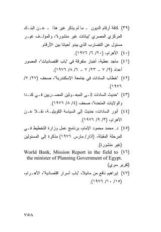 ‫)٩٣( ﻜﺎﻓﺔ ﺃﺭﻗﺎﻡ ﺍﻟﺩﻴﻭﻥ ـ ﻤﺎ ﻟﻡ ﻴﺫﻜﺭ ﻏﻴﺭ ﻫﺫﺍ ـ ﻋـﻥ ﺍﻟﺒﻨـﻙ‬
‫ﺍﻟﻤﺭﻜﺯﻱ ﺍﻟﻤﺼﺭﻱ "ﺒﻴﺎﻨﺎﺕ ﻏﻴﺭ ﻤﻨﺸﻭﺭﺓ"، ﻭﺍﻟﻤﺅﻟـﻑ ﻏﻴـﺭ‬
         ‫ﻤﺴﺌﻭل ﻋﻥ ﺍﻟﺘﻀﺎﺭﺏ ﺍﻟﺫﻱ ﻴﺒﺩﻭ ﺃﺤﻴﺎ ﹰﺎ ﺒﻴﻥ ﺍﻷﺭﻗﺎﻡ.‬
                      ‫ﻨ‬
                           ‫)٠٤( ﺍﻷﻫﺭﺍﻡ، )٠٢/ ٦/ ٦٧٩١(.‬
‫)١٤( ﻤﺎﺠﺩ ﻋﻁﻴﺔ، ﺃﺨﺒﺎﺭ ﻤﺘﻔﺭﻗﺔ ﻓﻲ "ﺒﺎﺏ ﺍﻗﺘﺼﺎﺩﻴﺎﺕ"، ﺍﻟﻤﺼﻭﺭ‬
               ‫ﺃﻋﺩﺍﺩ )٩/ ٧ ـ ٣٢/ ٧ ـ ٦/ ٨/ ٦٧٩١(.‬
‫)٢٤( "ﺨﻁﺎﺏ ﺍﻟﺴﺎﺩﺍﺕ ﻓﻲ ﺠﺎﻤﻌﺔ ﺍﻹﺴﻜﻨﺩﺭﻴﺔ"، ﺼﺤﻑ )٧٢/ ٧/‬
                                               ‫٦٧٩١(.‬
‫)٣٤( "ﺤﺩﻴﺙ ﺍﻟﺴﺎﺩﺍﺕ ﺇﻟـﻰ ﺍﻟﻤﺒﻌـﻭﺜﻴﻥ ﺍﻟﻤﺼـﺭﻴﻴﻥ ﻓـﻲ ﻜﻨـﺩﺍ‬
              ‫ﻭﺍﻟﻭﻻﻴﺎﺕ ﺍﻟﻤﺘﺤﺩﺓ"، ﺼﺤﻑ )٤/ ٨/ ٦٧٩١(.‬
‫)٤٤( ﺃﻨﻭﺭ ﺍﻟﺴﺎﺩﺍﺕ، ﺤﺩﻴﺙ ﺇﻟﻰ ﺍﻟﺴﻴﺎﺴﺔ ﺍﻟﻜﻭﻴﺘﻴـﺔ، ﻨﻘـﻼ ﻋـﻥ‬
    ‫ﹰ‬
                               ‫ﺍﻷﻫﺭﺍﻡ، )٣/ ٩/ ٦٧٩١(.‬
‫)٥٤( ﺩ. ﻤﺤﻤﺩ ﻤﺤﻤﻭﺩ ﺍﻹﻤﺎﻡ، ﺒﺭﻨﺎﻤﺞ ﻋﻤل ﻭﺯﺍﺭﺓ ﺍﻟﺘﺨﻁﻴﻁ ﻓـﻲ‬
‫ﺍﻟﻤﺭﺤﻠﺔ ﺍﻟﻤﻘﺒﻠﺔ، )ﺁﺫﺍﺭ/ ﻤﺎﺭﺱ ٦٧٩١( ﻤﺫﻜﺭﺓ ﺇﻟﻰ ﺍﻟﻤﺴﺌﻭﻟﻴﻥ‬
                                  ‫)ﻏﻴﺭ ﻤﻨﺸﻭﺭﺓ(.‬
‫)٦٤( ‪World Bank, Mission Report in the field to‬‬
 ‫.‪the minister of Planning Government of Egypt‬‬
                                       ‫)ﺘﻘﺭﻴﺭ ﺴﺭﻱ(‬
‫)٧٤( ﺇﺒﺭﺍﻫﻴﻡ ﻨﺎﻓﻊ ﻤﻥ ﻤﺎﻨﻴﻼ، "ﺒﺎﺏ ﺃﺴﺭﺍﺭ ﺍﻗﺘﺼﺎﺩﻴﺔ"، ﺍﻷﻫـﺭﺍﻡ،‬
                                    ‫)٥١/ ٠١/ ٦٧٩١(.‬




‫٨٥٧‬
 