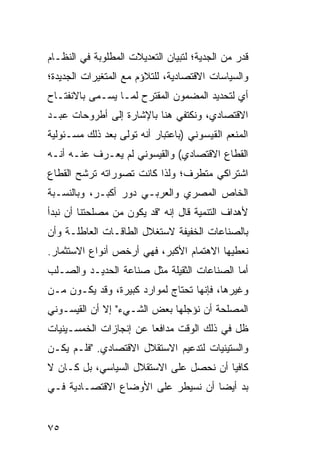 ‫ﻗﺩﺭ ﻤﻥ ﺍﻟﺠﺩﻴﺔ؛ ﻟﺘﺒﻴﺎﻥ ﺍﻟﺘﻌﺩﻴﻼﺕ ﺍﻟﻤﻁﻠﻭﺒﺔ ﻓﻲ ﺍﻟﻨﻅـﺎﻡ‬
‫ﻭﺍﻟﺴﻴﺎﺴﺎﺕ ﺍﻻﻗﺘﺼﺎﺩﻴﺔ، ﻟﻠﺘﻼﺅﻡ ﻤﻊ ﺍﻟﻤﺘﻐﻴﺭﺍﺕ ﺍﻟﺠﺩﻴﺩﺓ؛‬
‫ﺃﻱ ﻟﺘﺤﺩﻴﺩ ﺍﻟﻤﻀﻤﻭﻥ ﺍﻟﻤﻘﺘﺭﺡ ﻟﻤـﺎ ﻴﺴـﻤﻰ ﺒﺎﻻﻨﻔﺘـﺎﺡ‬
‫ﺍﻻﻗﺘﺼﺎﺩﻱ، ﻭﻨﻜﺘﻔﻲ ﻫﻨﺎ ﺒﺎﻹﺸﺎﺭﺓ ﺇﻟﻰ ﺃﻁﺭﻭﺤﺎﺕ ﻋﺒـﺩ‬
‫ﺍﻟﻤﻨﻌﻡ ﺍﻟﻘﻴﺴﻭﻨﻲ )ﺒﺎﻋﺘﺒﺎﺭ ﺃﻨﻪ ﺘﻭﻟﻰ ﺒﻌﺩ ﺫﻟﻙ ﻤﺴـﺌﻭﻟﻴﺔ‬
‫ﺍﻟﻘﻁﺎﻉ ﺍﻻﻗﺘﺼﺎﺩﻱ( ﻭﺍﻟﻘﻴﺴﻭﻨﻲ ﻟﻡ ﻴﻌـﺭﻑ ﻋﻨـﻪ ﺃﻨـﻪ‬
‫ﺍﺸﺘﺭﺍﻜﻲ ﻤﺘﻁﺭﻑ؛ ﻭﻟﺫﺍ ﻜﺎﻨﺕ ﺘﺼﻭﺭﺍﺘﻪ ﺘﺭﺸﺢ ﺍﻟﻘﻁﺎﻉ‬
‫ﺍﻟﺨﺎﺹ ﺍﻟﻤﺼﺭﻱ ﻭﺍﻟﻌﺭﺒـﻲ ﺩﻭﺭ ﺃﻜﺒـﺭ، ﻭﺒﺎﻟﻨﺴـﺒﺔ‬
‫ﻷﻫﺩﺍﻑ ﺍﻟﺘﻨﻤﻴﺔ ﻗﺎل ﺇﻨﻪ "ﻗﺩ ﻴﻜﻭﻥ ﻤﻥ ﻤﺼﻠﺤﺘﻨﺎ ﺃﻥ ﻨﺒﺩﺃ‬
‫ﺒﺎﻟﺼﻨﺎﻋﺎﺕ ﺍﻟﺨﻔﻴﻔﺔ ﻻﺴﺘﻐﻼل ﺍﻟﻁﺎﻗـﺎﺕ ﺍﻟﻌﺎﻁﻠـﺔ ﻭﺃﻥ‬
‫ﻨﻌﻁﻴﻬﺎ ﺍﻻﻫﺘﻤﺎﻡ ﺍﻷﻜﺒﺭ، ﻓﻬﻲ ﺃﺭﺨﺹ ﺃﻨﻭﺍﻉ ﺍﻻﺴﺘﺜﻤﺎﺭ.‬
‫ﺃﻤﺎ ﺍﻟﺼﻨﺎﻋﺎﺕ ﺍﻟﺜﻘﻴﻠﺔ ﻤﺜل ﺼﻨﺎﻋﺔ ﺍﻟﺤﺩﻴـﺩ ﻭﺍﻟﺼـﻠﺏ‬
‫ﻭﻏﻴﺭﻫﺎ، ﻓﺈﻨﻬﺎ ﺘﺤﺘﺎﺝ ﻟﻤﻭﺍﺭﺩ ﻜﺒﻴﺭﺓ، ﻭﻗﺩ ﻴﻜـﻭﻥ ﻤـﻥ‬
‫ﺍﻟﻤﺼﻠﺤﺔ ﺃﻥ ﻨﺅﺠﻠﻬﺎ ﺒﻌﺽ ﺍﻟﺸـﻲﺀ" ﺇﻻ ﺃﻥ ﺍﻟﻘﻴﺴـﻭﻨﻲ‬
‫ﻅل ﻓﻲ ﺫﻟﻙ ﺍﻟﻭﻗﺕ ﻤﺩﺍﻓ ‪‬ﺎ ﻋﻥ ﺇﻨﺠﺎﺯﺍﺕ ﺍﻟﺨﻤﺴـﻴﻨﻴﺎﺕ‬
                        ‫ﻌ‬
‫ﻭﺍﻟﺴﺘﻴﻨﻴﺎﺕ ﻟﺘﺩﻋﻴﻡ ﺍﻻﺴﺘﻘﻼل ﺍﻻﻗﺘﺼﺎﺩﻱ. "ﻓﻠـﻡ ﻴﻜـﻥ‬
‫ﻜﺎﻓ ‪‬ﺎ ﺃﻥ ﻨﺤﺼل ﻋﻠﻰ ﺍﻻﺴﺘﻘﻼل ﺍﻟﺴﻴﺎﺴﻲ، ﺒل ﻜـﺎﻥ ﻻ‬
                                        ‫ﻴ‬
‫ﺒﺩ ﺃﻴ ‪‬ﺎ ﺃﻥ ﻨﺴﻴﻁﺭ ﻋﻠﻰ ﺍﻷﻭﻀﺎﻉ ﺍﻻﻗﺘﺼـﺎﺩﻴﺔ ﻓـﻲ‬
                                    ‫ﻀ‬


‫٥٧‬
 