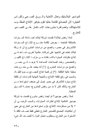 ‫ﺍﻟﻤﻭﺍﺴﻴﺭ ﺍﻟﺒﻼﺴﺘﻴﻙ ﻭﻨﻌﺎل ﺍﻷﺤﺫﻴﺔ ﻭﺍﻟـﻭﺭﻕ ﺍﻟﺼـﺤﻲ ﻭﺃﻜﻴـﺎﺱ‬
‫ﺍﻟﺨﻴﺵ؛ ﻷﻥ ﺍﻟﻤﺼﺎﻨﻊ ﺍﻟﻘﺎﺌﻤﺔ ﺤﺎﻟ ‪‬ﺎ ﺘﻘﻭﻡ ﺒﺘﻭﻓﻴﺭ ﺍﻹﻨﺘﺎﺝ ﺍﻟﻤﻁﻠـﻭﺏ‬
                             ‫ﻴ‬
‫ﻟﻼﺴﺘﻬﻼﻙ، ﻭﻟﻌﺩﻡ ﻗﺩﺭﺓ ﻤﺸﺭﻭﻋﺎﺕ ﺍﻻﺴـﺘﺜﻤﺎﺭ ﻋﻠـﻰ ﺍﻟﺘﺼـﺩﻴﺭ‬
                                                           ‫ﻟﻠﺨﺎﺭﺝ.‬
‫ﻟﻤﺎﺫﺍ ﺭﻓﺽ ﻟﻴﻼﻨﺩ؟ ﺘﻘﺩﻤﺕ ﺸﺭﻜﺔ ﻟﻴﻼﻨﺩ ﻟﺼـﻨﺎﻋﺔ ﺍﻟﺴـﻴﺎﺭﺍﺕ‬
                        ‫ﹸ‬
‫ﺒﺎﻟﻤﻤﻠﻜﺔ ﺍﻟﻤﺘﺤﺩﺓ - ﺒﻌﺭﺽ ﻹﻗﺎﻤﺔ ﻤﺸـﺭﻭﻉ ﻹﻨﺘـﺎﺝ ﺍﻟﺴـﻴﺎﺭﺍﺕ‬
‫ﺍﻟﻼﻨﺩﺭﻭﻓﺭ ﻓﻲ ﻤﺼﺭ، ﻭﺍﺘﻀﺢ ﻤﻥ ﺩﺭﺍﺴﺎﺕ ﺍﻟﻤﺸﺭﻭﻉ ﺃﻥ ﺸـﺭﻜﺔ‬
‫ﻟﻴﻼﻨﺩ ﺘﻌﺘﻤﺩ ﻓﻲ ﺇﻨﺘﺎﺠﻬﺎ ﻋﻠﻰ ﺸﺭﻜﺎﺕ ﻋﺎﻟﻤﻴﺔ ﺃﺨﺭﻯ، ﺘﺴـﺎﻋﺩ ﻓـﻲ‬
‫ﺇﻨﺘﺎﺝ ﻤﻜﻭﻨﺎﺕ ﺍﻟﺴﻴﺎﺭﺓ ﺒﺎﻻﺴـﺘﻔﺎﺩﺓ ﻤـﻥ ﻤﺯﺍﻴـﺎ ﺍﻹﻨﺘـﺎﺝ ﺍﻟﻜﺒﻴـﺭ‬
‫ﻭﺍﻟﺘﺨﺼﺹ. ﻭﻫﺫﻩ ﺍﻟﺼﻨﺎﻋﺎﺕ ﺍﻟﻤﺴﺎﻋﺩﺓ ﻻ ﺘﻭﺠـﺩ ﻓـﻲ ﻤﺼـﺭ.‬
‫ﻭﺍﺘﻀﺢ ﻤﻥ ﺩﺭﺍﺴﺎﺕ ﺍﻟﻤﺸﺭﻭﻉ: )١( ﺃﻨﻪ ﻴﻌﺘﻤﺩ ﻋﻠـﻰ ﻤﺸـﺭﻭﻋﺎﺕ‬
‫ﻤﺤﻠﻴﺔ ﻋﺎﻟﻴﺔ ﺍﻟﺘﻜﻠﻔﺔ. )٢( ﺇﻥ ﻜﻤﻴﺔ ﺇﻨﺘﺎﺝ ﺍﻟﻤﺼـﻨﻊ ﺴـﻨﻭ ‪‬ﺎ ﻗﻠﻴﻠـﺔ،‬
         ‫ﻴ‬
‫ﻭﺘﺘﺴﺒﺏ ﻓﻲ ﺭﻓﻊ ﺘﻜﻠﻔﺔ ﺍﻹﻨﺘﺎﺝ، ﻭﺍﻟﻨﺘﻴﺠﺔ ﺍﻟﻨﻬﺎﺌﻴﺔ ﻟﻠﺩﺭﺍﺴﺎﺕ ﺃﻥ ﺘﻜﻠﻔﺔ‬
‫ﺇﻨﺘﺎﺝ ﺴﻴﺎﺭﺓ ﺍﻟﻼﻨﺩﺭﻓﺭ ﻓﻲ ﻤﺼﺭ ﺘﺼل ﺇﻟﻰ ﻀﻌﻑ ﺍﺴﺘﻴﺭﺍﺩﻫﺎ ﻤـﻥ‬
‫ﺍﻟﺨﺎﺭﺝ؛ ﻭﻟﺫﻟﻙ ﻜﺎﻥ ﻻ ﺒﺩ ﻤﻥ ﺭﻓﺽ ﻟﻠﻤﺸﺭﻭﻉ؛ ﺤﻤﺎﻴـﺔ ﻟﻠﺴـﻭﻕ‬
                                                       ‫ﺍﻟﻤﺤﻠﻴﺔ.‬
‫ﻟﻤﺎﺫﺍ ﺭﻓﺽ ﺠﻭﺩﻴﻴﺭ؟ ﺜﻡ ﺃﻴ ‪‬ﺎ ‪‬ﻓﺽ ﻤﺸﺭﻭﻉ ﺘﻘﺩﻤﺕ ﺒﻪ ﺸﺭﻜﺔ‬
              ‫‪‬‬     ‫ﻀ ﺭ ‪‬‬
‫ﺠﻭﺩﻴﻴﺭ ﺍﻟﻌﺎﻟﻤﻴﺔ ﻹﻨﺘﺎﺝ ﺇﻁﺎﺭﺍﺕ ﺍﻟﺴﻴﺎﺭﺍﺕ، ﻭﺍﻟﺴﺒﺏ ﺍﻟﺭﺌﻴﺴـﻲ ﺃﻥ‬
‫٧ % ﻤﻥ ﻤﺴﺘﻠﺯﻤﺎﺕ ﺍﻹﻨﺘﺎﺝ، ﻴﻠﺯﻡ ﺍﺴﺘﻴﺭﺍﺩﻫﺎ ﻤﻥ ﺍﻟﺨﺎﺭﺝ، ﻓﻲ ﺤﻴﻥ‬
‫ﺃﻥ ﺇﻤﻜﺎﻨﻴﺎﺕ ﺍﻟﻤﺼﻨﻊ ﻟﻠﺘﺼﺩﻴﺭ ﻟﻠﺨﺎﺭﺝ ﺘﻐﻁﻲ ﻓﻘﻁ ﻨﺼـﻑ ﺘﻜﻠﻔـﺔ‬
‫ﺍﻻﺴﺘﻴﺭﺍﺩ ﻤﻥ ﺍﻟﺨﺎﺭﺝ، ﻭﻤﻁﻠﻭﺏ ﺘﺤﻤل ﺍﻟﺩﻭﻟـﺔ ﻟﻠﻨﺼـﻑ ﺍﻟﺜـﺎﻨﻲ؛‬


‫٠٦٧‬
 