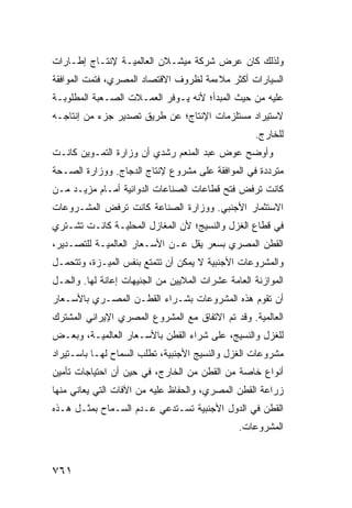 ‫ﻭﻟﺫﻟﻙ ﻜﺎﻥ ﻋﺭﺽ ﺸﺭﻜﺔ ﻤﻴﺸـﻼﻥ ﺍﻟﻌﺎﻟﻤﻴـﺔ ﻹﻨﺘـﺎﺝ ﺇﻁـﺎﺭﺍﺕ‬
‫ﺍﻟﺴﻴﺎﺭﺍﺕ ﺃﻜﺜﺭ ﻤﻼﺀﻤﺔ ﻟﻅﺭﻭﻑ ﺍﻻﻗﺘﺼﺎﺩ ﺍﻟﻤﺼﺭﻱ، ﻓﺘﻤﺕ ﺍﻟﻤﻭﺍﻓﻘﺔ‬
‫ﻋﻠﻴﻪ ﻤﻥ ﺤﻴﺙ ﺍﻟﻤﺒﺩﺃ؛ ﻷﻨﻪ ﻴـﻭﻓﺭ ﺍﻟﻌﻤـﻼﺕ ﺍﻟﺼـﻌﺒﺔ ﺍﻟﻤﻁﻠﻭﺒـﺔ‬
‫ﻻﺴﺘﻴﺭﺍﺩ ﻤﺴﺘﻠﺯﻤﺎﺕ ﺍﻹﻨﺘﺎﺝ؛ ﻋﻥ ﻁﺭﻴﻕ ﺘﺼﺩﻴﺭ ﺠﺯﺀ ﻤﻥ ﺇﻨﺘﺎﺠـﻪ‬
                                                   ‫ﻟﻠﺨﺎﺭﺝ.‬
‫ﻭﺃﻭﻀﺢ ﻋﻭﺽ ﻋﺒﺩ ﺍﻟﻤﻨﻌﻡ ﺭﺸﺩﻱ ﺃﻥ ﻭﺯﺍﺭﺓ ﺍﻟﺘﻤـﻭﻴﻥ ﻜﺎﻨـﺕ‬
‫ﻤﺘﺭﺩﺩﺓ ﻓﻲ ﺍﻟﻤﻭﺍﻓﻘﺔ ﻋﻠﻰ ﻤﺸﺭﻭﻉ ﻹﻨﺘﺎﺝ ﺍﻟﺩﺠﺎﺝ. ﻭﻭﺯﺍﺭﺓ ﺍﻟﺼـﺤﺔ‬
‫ﻜﺎﻨﺕ ﺘﺭﻓﺽ ﻓﺘﺢ ﻗﻁﺎﻋﺎﺕ ﺍﻟﺼﻨﺎﻋﺎﺕ ﺍﻟﺩﻭﺍﺌﻴﺔ ﺃﻤـﺎﻡ ﻤﺯﻴـﺩ ﻤـﻥ‬
‫ﺍﻻﺴﺘﺜﻤﺎﺭ ﺍﻷﺠﻨﺒﻲ. ﻭﻭﺯﺍﺭﺓ ﺍﻟﺼﻨﺎﻋﺔ ﻜﺎﻨﺕ ﺘﺭﻓﺽ ﺍﻟﻤﺸـﺭﻭﻋﺎﺕ‬
‫ﻓﻲ ﻗﻁﺎﻉ ﺍﻟﻐﺯل ﻭﺍﻟﻨﺴﻴﺞ؛ ﻷﻥ ﺍﻟﻤﻐﺎﺯل ﺍﻟﻤﺤﻠﻴـﺔ ﻜﺎﻨـﺕ ﺘﺸـﺘﺭﻱ‬
‫ﺍﻟﻘﻁﻥ ﺍﻟﻤﺼﺭﻱ ﺒﺴﻌﺭ ﻴﻘل ﻋـﻥ ﺍﻷﺴـﻌﺎﺭ ﺍﻟﻌﺎﻟﻤﻴـﺔ ﻟﻠﺘﺼـﺩﻴﺭ،‬
‫ﻭﺍﻟﻤﺸﺭﻭﻋﺎﺕ ﺍﻷﺠﻨﺒﻴﺔ ﻻ ﻴﻤﻜﻥ ﺃﻥ ﺘﺘﻤﺘﻊ ﺒﻨﻔﺱ ﺍﻟﻤﻴ‪‬ـﺯﺓ، ﻭﺘﺘﺤﻤـل‬
              ‫‪‬‬
‫ﺍﻟﻤﻭﺍﺯﻨﺔ ﺍﻟﻌﺎﻤﺔ ﻋﺸﺭﺍﺕ ﺍﻟﻤﻼﻴﻴﻥ ﻤﻥ ﺍﻟﺠﻨﻴﻬﺎﺕ ﺇﻋﺎﻨﺔ ﻟﻬﺎ. ﻭﺍﻟﺤـل‬
‫ﺃﻥ ﺘﻘﻭﻡ ﻫﺫﻩ ﺍﻟﻤﺸﺭﻭﻋﺎﺕ ﺒﺸـﺭﺍﺀ ﺍﻟﻘﻁـﻥ ﺍﻟﻤﺼـﺭﻱ ﺒﺎﻷﺴـﻌﺎﺭ‬
‫ﺍﻟﻌﺎﻟﻤﻴﺔ. ﻭﻗﺩ ﺘﻡ ﺍﻻﺘﻔﺎﻕ ﻤﻊ ﺍﻟﻤﺸﺭﻭﻉ ﺍﻟﻤﺼﺭﻱ ﺍﻹﻴﺭﺍﻨﻲ ﺍﻟﻤﺸﺘﺭﻙ‬
‫ﻟﻠﻐﺯل ﻭﺍﻟﻨﺴﻴﺞ، ﻋﻠﻰ ﺸﺭﺍﺀ ﺍﻟﻘﻁﻥ ﺒﺎﻷﺴـﻌﺎﺭ ﺍﻟﻌﺎﻟﻤﻴـﺔ، ﻭﺒﻌـﺽ‬
‫ﻤﺸﺭﻭﻋﺎﺕ ﺍﻟﻐﺯل ﻭﺍﻟﻨﺴﻴﺞ ﺍﻷﺠﻨﺒﻴﺔ، ﺘﻁﻠﺏ ﺍﻟﺴﻤﺎﺡ ﻟﻬـﺎ ﺒﺎﺴـﺘﻴﺭﺍﺩ‬
‫ﺃﻨﻭﺍﻉ ﺨﺎﺼﺔ ﻤﻥ ﺍﻟﻘﻁﻥ ﻤﻥ ﺍﻟﺨﺎﺭﺝ، ﻓﻲ ﺤﻴﻥ ﺃﻥ ﺍﺤﺘﻴﺎﺠﺎﺕ ﺘﺄﻤﻴﻥ‬
‫ﺯﺭﺍﻋﺔ ﺍﻟﻘﻁﻥ ﺍﻟﻤﺼﺭﻱ، ﻭﺍﻟﺤﻔﺎﻅ ﻋﻠﻴﻪ ﻤﻥ ﺍﻵﻓﺎﺕ ﺍﻟﺘﻲ ﻴﻌﺎﻨﻲ ﻤﻨﻬﺎ‬
‫ﺍﻟﻘﻁﻥ ﻓﻲ ﺍﻟﺩﻭل ﺍﻷﺠﻨﺒﻴﺔ ﺘﺴـﺘﺩﻋﻲ ﻋـﺩﻡ ﺍﻟﺴـﻤﺎﺡ ﺒﻤﺜـل ﻫـﺫﻩ‬
                                               ‫ﺍﻟﻤﺸﺭﻭﻋﺎﺕ.‬



‫١٦٧‬
 