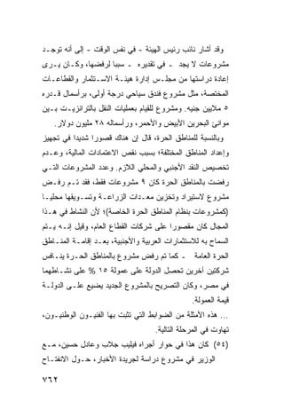 ‫ﻭﻗﺩ ﺃﺸﺎﺭ ﻨﺎﺌﺏ ﺭﺌﻴﺱ ﺍﻟﻬﻴﺌﺔ - ﻓﻲ ﻨﻔﺱ ﺍﻟﻭﻗﺕ - ﺇﻟﻰ ﺃﻨﻪ ﺘﻭﺠـﺩ‬
‫ﻤﺸﺭﻭﻋﺎﺕ ﻻ ﻴﺠﺩ ـ ﻓﻲ ﺘﻘﺩﻴﺭﻩ ـ ﺴﺒ ‪‬ﺎ ﻟﺭﻓﻀﻬﺎ، ﻭﻜـﺎﻥ ﻴـﺭﻯ‬
                    ‫ﺒ‬
‫ﺇﻋﺎﺩﺓ ﺩﺭﺍﺴﺘﻬﺎ ﻤﻥ ﻤﺠﻠـﺱ ﺇﺩﺍﺭﺓ ﻫﻴﺌـﺔ ﺍﻻﺴـﺘﺜﻤﺎﺭ ﻭﺍﻟﻘﻁﺎﻋـﺎﺕ‬
‫ﺍﻟﻤﺨﺘﺼﺔ، ﻤﺜل ﻤﺸﺭﻭﻉ ﻓﻨﺩﻕ ﺴﻴﺎﺤﻲ ﺩﺭﺠﺔ ﺃﻭﻟﻰ، ﺒﺭﺃﺴﻤﺎل ﻗـﺩﺭﻩ‬
‫٥ ﻤﻼﻴﻴﻥ ﺠﻨﻴﻪ. ﻭﻤﺸﺭﻭﻉ ﻟﻠﻘﻴﺎﻡ ﺒﻌﻤﻠﻴﺎﺕ ﺍﻟﻨﻘل ﺒﺎﻟﺘﺭﺍﻨﺯﻴـﺕ ﺒـﻴﻥ‬
   ‫ﻤﻭﺍﻨﺊ ﺍﻟﺒﺤﺭﻴﻥ ﺍﻷﺒﻴﺽ ﻭﺍﻷﺤﻤﺭ، ﻭﺭﺃﺴﻤﺎﻟﻪ ٨٢ ﻤﻠﻴﻭﻥ ﺩﻭﻻﺭ.‬
‫ﻭﺒﺎﻟﻨﺴﺒﺔ ﻟﻠﻤﻨﺎﻁﻕ ﺍﻟﺤﺭﺓ، ﻗﺎل ﺇﻥ ﻫﻨﺎﻙ ﻗﺼﻭ ‪‬ﺍ ﺸﺩﻴ ‪‬ﺍ ﻓﻲ ﺘﺠﻬﻴﺯ‬
          ‫ﺩ‬      ‫ﺭ‬
‫ﻭﺇﻋﺩﺍﺩ ﺍﻟﻤﻨﺎﻁﻕ ﺍﻟﻤﺨﺘﻠﻔﺔ؛ ﺒﺴﺒﺏ ﻨﻘﺹ ﺍﻻﻋﺘﻤﺎﺩﺍﺕ ﺍﻟﻤﺎﻟﻴﺔ، ﻭﻋـﺩﻡ‬
‫ﺘﺨﺼﻴﺹ ﺍﻟﻨﻘﺩ ﺍﻷﺠﻨﺒﻲ ﻭﺍﻟﻤﺤﻠﻲ ﺍﻟﻼﺯﻡ. ﻭﻋﺩﺩ ﺍﻟﻤﺸﺭﻭﻋﺎﺕ ﺍﻟﺘـﻲ‬
‫ﺭﻓﻀﺕ ﺒﺎﻟﻤﻨﺎﻁﻕ ﺍﻟﺤﺭﺓ ﻜﺎﻥ ٩ ﻤﺸﺭﻭﻋﺎﺕ ﻓﻘﻁ، ﻓﻘﺩ ﺘـﻡ ﺭﻓـﺽ‬
‫ﻤﺸﺭﻭﻉ ﻻﺴﺘﻴﺭﺍﺩ ﻭﺘﺨﺯﻴﻥ ﻤﻌـﺩﺍﺕ ﺍﻟﺯﺭﺍﻋـﺔ ﻭﺘﺴـﻭﻴﻘﻬﺎ ﻤﺤﻠ ‪‬ـﺎ‬
  ‫ﻴ‬
‫)ﻜﻤﺸﺭﻭﻋﺎﺕ ﺒﻨﻅﺎﻡ ﺍﻟﻤﻨﺎﻁﻕ ﺍﻟﺤﺭﺓ ﺍﻟﺨﺎﺼﺔ(؛ ﻷﻥ ﺍﻟﻨﺸﺎﻁ ﻓﻲ ﻫـﺫﺍ‬
‫ﺍﻟﻤﺠﺎل ﻜﺎﻥ ﻤﻘﺼﻭ ‪‬ﺍ ﻋﻠﻰ ﺸﺭﻜﺎﺕ ﺍﻟﻘﻁﺎﻉ ﺍﻟﻌﺎﻡ، ﻭﻗﻴل ﺇﻨـﻪ ﻴـﺘﻡ‬
                                        ‫ﺭ‬
‫ﺍﻟﺴﻤﺎﺡ ﺒﻪ ﻟﻼﺴﺘﺜﻤﺎﺭﺍﺕ ﺍﻟﻌﺭﺒﻴﺔ ﻭﺍﻷﺠﻨﺒﻴﺔ، ﺒﻌـﺩ ﺇﻗﺎﻤـﺔ ﺍﻟﻤﻨـﺎﻁﻕ‬
‫ﺍﻟﺤﺭﺓ ﺍﻟﻌﺎﻤﺔ ـ ﻜﻤﺎ ﺘﻡ ﺭﻓﺽ ﻤﺸﺭﻭﻉ ﺒﺎﻟﻤﻨﺎﻁﻕ ﺍﻟﺤـﺭﺓ ﻴﻨـﺎﻓﺱ‬
‫ﺸﺭﻜﺘﻴﻥ ﺁﺨﺭﻴﻥ ﺘﺤﺼل ﺍﻟﺩﻭﻟﺔ ﻋﻠﻰ ﻋﻤﻭﻟﺔ ٥١ % ﻋﻠﻰ ﻨﺸـﺎﻁﻬﻤﺎ‬
‫ﻓﻲ ﻤﺼﺭ، ﻭﻜﺎﻥ ﺍﻟﺘﺼﺭﻴﺢ ﺒﺎﻟﻤﺸﺭﻭﻉ ﺍﻟﺠﺩﻴﺩ ‪‬ﻀ ‪‬ﻊ ﻋﻠـﻰ ﺍﻟﺩﻭﻟـﺔ‬
              ‫ﻴ ﻴ‬
                                                ‫ﻗﻴﻤﺔ ﺍﻟﻌﻤﻭﻟﺔ.‬
‫... ﻫﺫﻩ ﺍﻷﻤﺜﻠﺔ ﻤﻥ ﺍﻟﻀﻭﺍﺒﻁ ﺍﻟﺘﻲ ﺘﺜ ‪‬ﺕ ﺒﻬﺎ ﺍﻟﻔﻨﻴـﻭﻥ ﺍﻟﻭﻁﻨﻴـﻭﻥ،‬
                         ‫ﺒ‬
                                    ‫ﺘﻬﺎﻭﺕ ﻓﻲ ﺍﻟﻤﺭﺤﻠﺔ ﺍﻟﺘﺎﻟﻴﺔ.‬
‫)٤٥( ﻜﺎﻥ ﻫﺫﺍ ﻓﻲ ﺤﻭﺍﺭ ﺃﺠﺭﺍﻩ ﻓﻴﻠﻴﺏ ﺠﻼﺏ ﻭﻋﺎﺩل ﺤﺴﻴﻥ، ﻤـﻊ‬
‫ﺍﻟﻭﺯﻴﺭ ﻓﻲ ﻤﺸﺭﻭﻉ ﺩﺭﺍﺴﺔ ﻟﺠﺭﻴﺩﺓ ﺍﻷﺨﺒﺎﺭ، ﺤـﻭل ﺍﻻﻨﻔﺘـﺎﺡ‬

‫٢٦٧‬
 