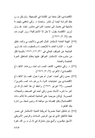 ‫ﺍﻻﻗﺘﺼﺎﺩﻱ، ﻗﺒل ﻤﻨﻌﻨﺎ ﻤﻥ ﺍﻟﻜﺘﺎﺒﺔ ﻓﻲ ﺍﻟﺼﺤﻴﻔﺔ. ﻭﻟﻡ ﻴﻜﻥ ﻤـﻥ‬
‫ﺤﻅ ﺍﻟﺩﺭﺍﺴﺔ ﺃﻴ ‪‬ﺎ ﺃﻥ ﹸﻨﺸﺭ. ﻭﺘﺤﺩﺙ ﺩ. ﺯﻜﻲ ﺸﺎﻓﻌﻲ ﺒﻠﻬﺠـﺔ‬
                              ‫ﺘ‬     ‫ﻀ‬
‫ﻤﺸﺎﺒﻬﺔ ﻓﻲ ﺤﺩﻴﺙ ﺇﻟﻰ ﻤﺤﻤﻭﺩ ﺍﻟﻤﺭﺍﻏﻲ ﻤﻨﺸﻭﺭ ﺘﺤﺕ ﻋﻨـﻭﺍﻥ‬
‫"ﻭﺯﻴﺭ ﺍﻻﻗﺘﺼﺎﺩ ﻴﻘﻭل: ﻻ ﺤل ﺇﻻ ﺍﻻﺸﺘﺭﺍﻜﻴﺔ"، ﺭﻭﺯ ﺍﻟﻴﻭﺴـﻑ‬
                                  ‫ﻋﺩﺩ )٩/ ٢/ ٦٧٩١(.‬
‫)٥٥( ﺍﻟﻬﻴﺌﺔ ﺍﻟﻌﺎﻤﺔ ﻻﺴﺘﺜﻤﺎﺭ ﺍﻟﻤﺎل ﺍﻟﻌﺭﺒﻲ ﻭﺍﻷﺠﻨﺒـﻲ ﻭﺍﻟﻤﻨـﺎﻁﻕ‬
‫ﺍﻟﺤﺭﺓ ـ ﺍﻹﺩﺍﺭﺓ ﺍﻟﻌﺎﻤـﺔ ﻟﻺﺤﺼـﺎﺀ ﻭﺍﻟﻤﻌﻠﻭﻤـﺎﺕ، ﺘﻘـﺎﺭﻴﺭ‬
‫ﺍﻟﻤﺘﺎﺒﻌﺔ ﻋﻥ ﺍﻟﻤﻭﻗﻑ ﺍﻟﺤﺎﻟﻲ ﻓﻲ ١٣/ ٢١/ ٦٧٩١ ﺒﺎﻟﻨﺴﺒﺔ ﻟﻜل‬
‫ﻤﻥ ﻤﺸﺭﻭﻋﺎﺕ ﺍﻻﺴﺘﺜﻤﺎﺭ ﺍﻟﻤﻭﺍ ﹶﻕ ﻋﻠﻴﻬﺎ ﺒﻨﻅﺎﻡ ﺍﻟﻤﻨﺎﻁﻕ ﺍﻟﺤﺭﺓ‬
                           ‫ﻓ‬
                                       ‫ﺍﻟﺨﺎﺼﺔ ﻭﺍﻟﻌﺎﻤﺔ.‬
‫)٦٥( ﺩ. ﺯﻜﻲ ﺸﺎﻓﻌﻲ، "ﻜﺸﻑ ﺍﻟﺤﺴـﺎﺏ ﻟﻤﺸـﺭﻭﻋﺎﺕ ﺍﻻﻨﻔﺘـﺎﺡ‬
                   ‫ﺍﻻﻗﺘﺼﺎﺩﻱ"، ﺍﻷﻫﺭﺍﻡ، )٦/ ٢/ ٦٧٩١(.‬
‫)٧٥( ﺤﺴﻥ ﺯﻜﻲ ﺃﺤﻤﺩ، "ﺤﻭﺍﺭ ﺃﻡ ﺤﻴﺭﺓ ﺤﻭل: ﻗﻀـﺎﻴﺎ ﺍﻻﻨﻔﺘـﺎﺡ‬
‫ﺍﻻﻗﺘﺼﺎﺩﻱ ﺒﻴﻥ ﺍﺤﺘﻴﺎﺠﺎﺕ ﺍﻟﺩﻭﻟـﺔ ﻭﺭﻏﺒـﺎﺕ ﺍﻟ ‪‬ﺴـﺘﺜﻤﺭﻴﻥ"،‬
          ‫ﻤ‬
‫ﺍﻟﻤﺼﻭﺭ، )٣١ ﻓﺒﺭﺍﻴﺭ ٦٧٩١(. ﻭﺃﻋﺘﻘﺩ ﺃﻥ ﻫﺫﺍ ﺍﻟﻤﻘـﺎل ﻜـﺎﻥ‬
‫ﺁﺨﺭ ﻤﺎ ﻨﺸﺭﻩ ﺍﻷﺴﺘﺎﺫ ﺤﺴﻥ ﺯﻜﻲ ﺃﺤﻤﺩ ﻓﻲ ﺍﻟ ‪‬ﺤﻑ ﻭﺍﻟﻤﺠﻼﺕ‬
          ‫ﺼ‬
‫ﺍﻟﻤﺼﺭﻴﺔ. )ﻭﻜﺎﻥ ﺤﺭﻴ ‪‬ﺎ ﻋﻠﻰ ﺍﻟﻤﺘﺎﺒﻌﺔ ﺍﻟﻤﻨﺎ ِـﻠﺔ ﻟﻸﺤـﺩﺍﺙ‬
           ‫ﻀ‬                     ‫ﺼ‬
‫ﺍﻻﻗﺘﺼﺎﺩﻴﺔ( ﻭﻗﺒل ﺇﻗﺼﺎﺌﻪ ﻤﻥ ﻤﻭﻗﻌﻪ ﻜـﺭﺌﻴﺱ ﻟﻤﺠﻠـﺱ ﺇﺩﺍﺭﺓ‬
                                           ‫ﺒﻨﻙ ﺍﻟﻘﺎﻫﺭﺓ.‬
‫)٨٥( ﺘﻡ ﺘﺸﻜﻴل ﻟﺠﻨﺔ ﻤﺼﺭﻴﺔ ﺃﻤﺭﻴﻜﻴﺔ ﻟﺘﻨﻤﻴﺔ ﺍﻻﺴﺘﺜﻤﺎﺭ ﻓﻲ ﻤﺼﺭ‬
‫ﻁﺒﻘﺎ ﻟﻼﺘﻔﺎﻕ ﺍﻟﺫﻱ ﺘﻡ ﺒﻴﻥ ﺍﻟﺭﺌﻴﺱ ﺍﻟﺴﺎﺩﺍﺕ ﻭﺍﻟﺭﺌﻴﺱ ﺍﻷﻤﺭﻴﻜﻲ‬
                                                   ‫ﹰ‬
‫ﺍﻷﺴﺒﻕ ﻨﻴﻜﺴﻭﻥ، ﻭُﺫﻴﻊ ﺒﻴﺎﻥ ﻤﺸﺘﺭﻙ ﻓﻲ ﻜـل ﻤـﻥ ﺍﻟﻘـﺎﻫﺭﺓ‬
                                  ‫ﺃ‬

‫٣٦٧‬
 