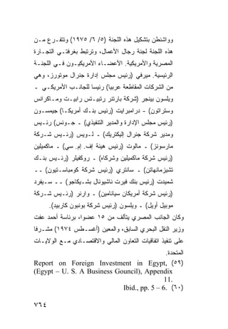 ‫ﻭﻭﺍﺸﻨﻁﻥ ﺒﺘﺸﻜﻴل ﻫﺫﻩ ﺍﻟﻠﺠﻨﺔ )٥/ ٦/ ٥٧٩١( ﻭﺘﺘﻔـ ‪‬ﻉ ﻤـﻥ‬
     ‫ﺭ‬
‫ﻫﺫﻩ ﺍﻟﻠﺠﻨﺔ ﻟﺠﻨﺔ ﺭﺠﺎل ﺍﻷﻋﻤﺎل، ﻭﺘﺭﺘﺒﻁ ﺒﻐﺭﻓ ﹶـﻲ ﺍﻟﺘﺠـﺎﺭﺓ‬
           ‫ﺘ‬
‫ﺍﻟﻤﺼﺭﻴﺔ ﻭﺍﻷﻤﺭﻴﻜﻴﺔ. ﺍﻷﻋﻀـﺎﺀ ﺍﻷﻤﺭﻴﻜﻴـﻭﻥ ﻓـﻲ ﺍﻟﻠﺠﻨـﺔ‬
‫ﺍﻟﺭﺌﻴﺴﻴﺔ. ﻤﻴﺭﻓﻲ )ﺭﺌﻴﺱ ﻤﺠﻠﺱ ﺇﺩﺍﺭﺓ ﺠﻨﺭﺍل ﻤﻭﺘﻭﺭﺯ، ﻭﻫﻲ‬
‫ﻤﻥ ﺍﻟﺸﺭﻜﺎﺕ ﺍﻟ ‪‬ﻘﺎ ﹶﻌﺔ ﻋﺭﺒ ‪‬ﺎ( ﺭﺌﻴ ‪‬ﺎ ﻟﻠﺠﺎﻨـﺏ ﺍﻷﻤﺭﻴﻜـﻲ ـ‬
                    ‫ﺴ‬       ‫ﻴ‬       ‫ﻤ ﻁ‬
‫ﻭﻴﻠﺴﻭﻥ ﺒﻴﻨﺠﺭ )ﺸﺭﻜﺔ ﺒﺎﺭﺘﻨﺭ ﺭﺘﺒﻴـﺘﺱ ﺭﺍﺒﻴـﺕ ﻭﻤـﺎﻜﺭﺍﻨﺱ‬
‫ﻭﺴﺘﺭﺍﺘﻭﻥ( - ﺩﺭﺍﻤﺒﺭﺍﻴﺕ )ﺭﺌﻴﺱ ﺒﻨـﻙ ﺃﻤﺭﻴﻜـﺎ( ﺠﻴﻤﺴـﻭﻥ‬
‫)ﺭﺌﻴﺱ ﻤﺠﻠﺱ ﺍﻹﺩﺍﺭﺓ ﻭﺍﻟﻤﺩﻴﺭ ﺍﻟﺘﻨﻔﻴﺫﻱ( ـ ﺠـﻭﻨﺱ( ﺭﺌـﻴﺱ‬
‫ﻭﻤﺩﻴﺭ ﺸﺭﻜﺔ ﺠﻨﺭﺍل ﺇﻟﻴﻜﺘﺭﻴﻙ( ـ ﻟـﻭﻴﺱ )ﺭﺌـﻴﺱ ﺸـﺭﻜﺔ‬
‫ﻤﺎﺭﺴﻭﻨﺯ( ـ ﻤﺎﻟﻭﺕ )ﺭﺌﻴﺱ ﻫﻴﺌﺔ ﺇﻑ. ﺇﻡ. ﺴﻲ( ـ ﻤﺎﻜﻤﻴﻠﻴﻥ‬
‫)ﺭﺌﻴﺱ ﺸﺭﻜﺔ ﻤﺎﻜﻤﻴﻠﻴﻥ ﻭﺸﺭﻜﺎﻩ( ـ ﺭﻭﻜﻔﻴﻠﺭ )ﺭﺌـﻴﺱ ﺒﻨـﻙ‬
‫ﺘﺸﻴﺯﻤﺎﻨﻬﺎﺘﻥ( ـ ﺴﺎﻨﺘﺭﻱ )ﺭﺌﻴﺱ ﺸﺭﻜﺔ ﻜﻭﻤﺒﺎﺴـﺘﻴﻭﻥ( ــ‬
‫ﺸﻤﻴﺩﺕ )ﺭﺌﻴﺱ ﺒﻨﻙ ﻓﻴﺭﺕ ﻨﺎﺸﻴﻭﻨﺎل ﺒﺸـﻴﻜﺎﺠﻭ( ــ ﺴـﻴﻔﺭﺩ‬
‫)ﺭﺌﻴﺱ ﺸﺭﻜﺔ ﺃﻤﺭﻴﻜﺎﻥ ﺴﻴﺎﻨﺎﻤﻴﻥ( ـ ﻭﺍﺭﻨﺭ )ﺭﺌـﻴﺱ ﺸـﺭﻜﺔ‬
      ‫ﻤﻭﺒﻴل ﺃﻭﻴل( ـ ﻭﻴﻠﺴﻭﻥ )ﺭﺌﻴﺱ ﺸﺭﻜﺔ ﺒﻭﻨﺒﻭﻥ ﻜﺎﺭﺒﻴﺩ(.‬
‫ﻭﻜﺎﻥ ﺍﻟﺠﺎﻨﺏ ﺍﻟﻤﺼﺭﻱ ﻴﺘﺄﻟﻑ ﻤﻥ ٥١ ﻋﻀ ‪‬ﺍ، ﺒﺭﺌﺎﺴﺔ ﺃﺤﻤﺩ ﻋﻔﺕ‬
                  ‫ﻭ‬
‫ﻭﺯﻴﺭ ﺍﻟﻨﻘل ﺍﻟﺒﺤﺭﻱ ﺍﻟﺴﺎﺒﻕ، ﻭﺍﻟﻤﻌﻴﻥ )ﺃﻏﺴـﻁﺱ ٤٧٩١( ﻤﺸـﺭ ﹰﺎ‬
 ‫ﻓ‬
‫ﻋﻠﻰ ﺘﻨﻔﻴﺫ ﺍﺘﻔﺎﻗﻴﺎﺕ ﺍﻟﺘﻌﺎﻭﻥ ﺍﻟﻤﺎﻟﻲ ﻭﺍﻻﻗﺘﺼـﺎﺩﻱ ﻤـﻊ ﺍﻟﻭﻻﻴـﺎﺕ‬
                                            ‫ﺍﻟﻤﺘﺤﺩﺓ.‬
‫)٩٥( ,‪Report on Foreign Investment in Egypt‬‬
‫‪(Egypt – U. S. A Business Gouncil), Appendix‬‬
                                            ‫.11‬
                            ‫)٠٦( .6 – 5 .‪Ibid., pp‬‬

‫٤٦٧‬
 