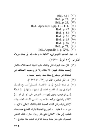 ‫11.‪Ibid., p‬‬      ‫)١٦(‬
                                    ‫.32 .‪Ibid., p‬‬      ‫)٢٦(‬
                                    ‫.52 .‪Ibid., p‬‬      ‫)٣٦(‬
                ‫.111 – 11 .‪Ibid., Appendix 1, pp‬‬       ‫)٤٦(‬
                                     ‫74 .‪Ibid., p‬‬      ‫)٥٦(‬
                                     ‫35 .‪Ibid., p‬‬      ‫)٦٦(‬
                                     ‫16 .‪Ibid., p‬‬      ‫)٧٦(‬
                                     ‫56 .‪Ibid., p‬‬      ‫)٨٦(‬
                                     ‫66 .‪Ibid., p‬‬      ‫)٩٦(‬
                                    ‫.17 .‪Ibid., p‬‬      ‫)٠٧(‬
                       ‫.‪Ibid.,Appendix 1, p. XVI‬‬       ‫)١٧(‬
‫ﺩ. ﻋﺒﺩ ﺍﻟﻤﻨﻌﻡ ﺍﻟﻘﻴﺴﻭﻨﻲ، "ﺍﻻﻨﻔﺘـﺎﺡ ﻅـﺎﻟﻡ ﺃﻭ ﻤﻅﻠـﻭﻡ"،‬
                                 ‫ﺍﻷﻫﺭﺍﻡ، )٥٢ ﺃﺒﺭﻴل ٥٧٩١(.‬
‫)٢٧( ﻜﺎﻥ ﻋﺩﺩ ﺍﻟﺒﻨﻭﻙ ﺍﻟﺘﻲ ﻭﺍﻓﻘﺕ ﻋﻠﻴﻬﺎ ﺍﻟﻬﻴﺌﺔ ﺍﻟﻌﺎﻤﺔ ﻟﻼﺴـﺘﺜﻤﺎﺭ‬
‫)ﺤﺴﺏ ﺒﻴﺎﻨﺎﺕ ﺍﻟﻬﻴﺌﺔ( ٤٢ ﺒﻨ ﹰﺎ، ﻭﻻ ﺃﺩﺭﻱ ﺴﺒﺏ ﺍﻻﺨﺘﻼﻑ ﻓﻲ‬
                        ‫ﻜ‬
            ‫ﺍﻟﺒﻴﺎﻨﺎﺕ ﻓﻲ ﻤﻭﻀﻭﻉ ﻤﺤﺩﺩ ﻜﻬﺫﺍ ﻭﻴﺴﻬل ﺤﺼﺭﻩ.‬
            ‫)٣٧( ﺩ. ﺯﻜﻲ ﺸﺎﻓﻌﻲ، ﺍﻷﻫﺭﺍﻡ، )٧٢/ ٦/ ٦٧٩١(.‬
‫)٤٧( ﺩ. ﺤﺎﻤﺩ ﺍﻟﺴﺎﻴﺢ )ﻭﺯﻴﺭ ﺍﻻﻗﺘﺼﺎﺩ ﺍﻟﺤـﺎﻟﻲ( ﺴـﻤﺢ ﻟﻠﺒﻨـﻙ‬
‫ﺍﻟﻤﺭﻜﺯﻱ ﻭﺒﻨﻭﻙ ﺍﻟﻘﻁﺎﻉ ﺍﻟﻌﺎﻡ، ﺃﻥ ﺘﺴﺘﻭﺭﺩ ﺒﺫﺍﺘﻬﺎ ﺃﻭ ﺒﺎﻟﻭﺍﺴﻁﺔ‬
‫)ﺩﻭﻥ ﺘﺭﺨﻴﺹ، ﻭﺩﻭﻥ ﺇﺠﺭﺍﺀﺍﺕ ﺍﻟﻌﺭﺽ ﻋﻠﻰ ﻟﺠـﺎﻥ ﺍﻟﺒـﺕ(‬
‫ﺍﻵﻻﺕ ﻭﺍﻷﺠﻬﺯﺓ ﻭﺍﻟﻤﻌـﺩﺍﺕ، ﺒﻤـﺎ ﻓـﻲ ﺫﻟـﻙ ﺍﻟﺤﺎﺴـﺒﺎﺕ‬
                                           ‫ِ‬
‫ﺍﻹﻟﻜﺘﺭﻭﻨﻴﺔ، ﻭﻟﻜﻥ ﻜﺎﻨﺕ ﺍﻟﺤﺼﺔ ﺍﻟﻨﻘﺩﻴﺔ ﻟﻠﺒﻨﻙ ﺍﻷﻫﻠﻲ ﻻ ﺘﺯﻴـﺩ‬
‫ﻋﻥ ٠٠٠٥ ﺠﻨﻴﻪ ـ ﺍﻟﻔﺭﻭﻉ ﺍﻟﺠﺩﻴﺩﺓ ﻟﺒﻨﻭﻙ ﺍﻟﻘﻁﺎﻉ ﺃﺼـﺒﺤﺕ‬
‫ﺘﺘﻁﻠﺏ )ﻓﻲ ﻅل ﺍﻻﻨﻔﺘﺎﺡ( ﺩﻓﻊ ﺨﻠﻭ ِﺠل. ﺤﺎﻭل ﺍﻟﺒﻨﻙ ﺍﻷﻫﻠﻲ‬
                    ‫ﺭ‬
‫ﺍﻟﺤﺼﻭل ﻋﻠﻰ ﻤﻘﺭ ﺠﺩﻴﺩ ﻭﺴﻁ ﺍﻟﻘﺎﻫﺭﺓ، ﻓﻁﻠﺏ ﻤﻨﻪ ﻤﺒﻠـﻎ ٠٦‬

‫٥٦٧‬
 