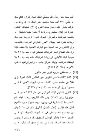 ‫ﺃﻟﻑ ﺠﻨﻴﻪ ﺨﻠﻭ ﺭﺠل، ﻓﻠﻡ ﻴﺴﺘﻁﻊ ﺍﻟﺒﻨﻙ ﺍﺘﺨﺎﺫ ﺍﻟﻘﺭﺍﺭ، ﻓﺩﻓﻊ ﺒﻨﻙ‬
                       ‫‪‬‬     ‫ِ‪‬‬
‫ﺃﺒﻭ ﻅﺒﻲ ٠٧١ ﺃﻟﻑ ﺠﻨﻴﻪ ﻭﺤﺼل ﻋﻠﻰ ﺍﻟﻤﻜـﺎﻥ. ﻓـﻲ ﻨﻔـﺱ‬
‫ﺍﻟﻭﻗﺕ ﻴﺘﻌﺫﺭ ﺇﻨﺸﺎﺀ ﻤﺒﺎﻥ ﺠﺩﻴﺩﺓ ﻟﻠﻔﺭﻭﻉ؛ ﻷﻥ ﻋﻤﻠﻴﺎﺕ ﺍﻹﻨﺸﺎﺀ‬
                               ‫ٍ‬
‫ﻋﺒﺎﺭﺓ ﻋﻥ ﺇﻨﻔﺎﻕ ﺍﺴﺘﺜﻤﺎﺭﻱ، ﻭﻻ ﺒﺩ ﺃﻥ ﻴﻜﻭﻥ ‪‬ﻘﻴ ‪‬ﺍ ﺒﺎﻟ ﹸﻁﺔ ـ‬
    ‫ﻤ ﺩ ﺨ‬
‫ﺒﺎﻟﻨﺴﺒﺔ ﻟﻠﻤﺭﺘﺒﺎﺕ ﻭﺍﻟﺤﻭﺍﻓﺯ: ﺍﻟﺒﻨﻭﻙ ﺃﺩﺒ ‪‬ـﺎ ﻻ ﺘﺭﻴـﺩ ﺇﺤـﺩﺍﺙ‬
                 ‫ﻴ‬
‫ﺯﻴﺎﺩﺍﺕ ﻜﺒﻴﺭﺓ ﺘ ِل ﺒﻬﻴﻜل ﺍﻷﺠﻭﺭ ﺍﻟﻌﺎﻡ ﻓﻲ ﺍﻟﺩﻭﻟـﺔ، ﺨﺎﺼـﺔ‬
                                     ‫ﹸﺨ‬
‫ﻭﺃﻥ ﺍﻟﺘﻨﺎﻓﺱ ﻓﻲ ﻫﺫﺍ ﺍﻟﻤﺠﺎل ﻤﻊ ﺍﻟﺒﻨﻭﻙ ﺍﻷﺠﻨﺒﻴﺔ ﺒﻼ ﺴﻘﻑ، ﻓﺈﺫﺍ‬
‫ﺯﺍﺩ ﺒﻨﻙ ﺍﻟﻘﻁﺎﻉ ﺍﻟﻌﺎﻡ ﺍﻟﻤﺭﺘﺒﺎﺕ ﻟﻠﻌﺎﻤﻠﻴﻥ ﻓﻴـﻪ ﺒﻨﺴـﺒﺔ ٥٢ %‬
‫ﺴﻴﻠﺠﺄ ﺍﻟﺒﻨﻙ ﺍﻷﺠﻨﺒﻲ ﺇﻟﻰ ﺯﻴﺎﺩﺓ ﺍﻟﻤﺭﺘﺒﺎﺕ ﻋﻨﺩﻩ ﺒﻨﺴـﺒﺔ ٠٣ %‬
‫ﻟﻴﺤﺘﻔﻅ ﺒﻤﻭﻅﻔﻴﻪ؛ ﻭﻟﻴﻅل ﻤﺭﻜﺯ ﺠﺫﺏ ـ ﺭﺍﺠﻊ ﺇﺒﺭﺍﻫﻴﻡ ﻨـﺎﻓﻊ،‬
                              ‫ﺍﻷﻫﺭﺍﻡ، )٥١/ ٢/ ٦٧٩١(.‬
                  ‫)٥٧( ﺩ. ﻤﺼﻁﻔﻰ ﺒﺩﻭﻱ، ﺘﻘﺭﻴﺭ ﻏﻴﺭ ﻤﻨﺸﻭﺭ.‬
‫)٦٧( ﻜﺎﻓﺔ ﺍﻻﻗﺘﺒﺎﺴﺎﺕ ﻤﻥ ﺍﻟﺘﻘﺭﻴﺭ ﻏﻴﺭ ﺍﻟﻤﻨﺸﻭﺭ ﻟﻠﺒﻨﻙ ﺍﻟﻤﺭﻜـﺯﻱ‬
‫ﻨﻘﻼ ﻋﻥ ﻋﺎﺼﻡ ﺤﻨﻔﻲ، "ﻜﺸﻑ ﺤﺴﺎﺏ ﺍﻟﺒﻨﻭﻙ ﺍﻷﺠﻨﺒﻴـﺔ ﻓـﻲ‬
                                            ‫ﹰ‬
           ‫ﻤﺼﺭ"، ﺭﻭﺯ ﺍﻟﻴﻭﺴﻑ، ﻋﺩﺩ )٧١/ ٠١/ ٧٧٩١(.‬
‫)٧٧( ﺍﻟﺘﻘﺭﻴﺭ ﺍﻟﺴﻨﻭﻱ ﻟﻠﺒﻨﻙ ﺍﻟﻤﺭﻜﺯﻱ ﻋﻥ ﻋﺎﻡ ٦٧٩١ ﺼﺩﺭ ﻓـﻲ‬
‫ﺤﺯﻴﺭﺍﻥ/ ﻴﻭﻨﻴﻭ ٧٧٩١(. ﻭﻓﻲ ﺫﻟﻙ ﺍﻟﺘﺎﺭﻴﺦ، ﻭﺒﻌـﺩ ﺍﺠﺘﻤـﺎﻉ‬
‫ﺍﻟﻤﺠﻤﻭﻋﺔ ﺍﻻﺴﺘﺸﺎﺭﻴﺔ ﻓﻲ ﺒﺎﺭﻴﺱ، ﻟﻡ ﻴﻌﺩ ﻤﻘﺒﻭﻻ ﻤﺠﺭﺩ ﺍﻟﺘﻠﻤﻴﺢ‬
             ‫ﹰ‬
‫ﻟﻤﺜل ﻫﺫﻩ ﺍﻷﻤﻭﺭ )ﺍﻨﻅﺭ ﺍﻟﻔﺼل ﺍﻟﺘﺎﻟﻲ(. ﻨﺫﻜﺭ ﻓﻲ ﻫﺫﺍ ﺍﻟﺴﻴﺎﻕ‬
‫ﺃﻥ ﻤﻭﻀﻭﻉ ﻋﺎﺼﻡ ﺤﻨﻔﻲ ﻓﻲ ﻨﻘﺩ ﺍﻟﺒﻨﻭﻙ ﺍﻷﺠﻨﺒﻴﺔ، ﻨ ِﺭ ﻓـﻲ‬
     ‫ﹸﺸ‬
‫ﺃﻜﺘﻭﺒﺭ ٧٧٩١ )ﺍﻨﻅﺭ ﺍﻟﻬﺎﻤﺵ ﺍﻟﺴﺎﺒﻕ(. ﻭﻗﺩ ﻫـﺎﺠﻡ ﺍﻟـﺭﺌﻴﺱ‬
‫ﺍﻟﺴﺎﺩﺍﺕ ﻫﺫﺍ ﺍﻟﻤﻭﻗﻑ ﺒﺸﺩﺓ ﻓﻲ ﺍﺠﺘﻤﺎﻉ ﻤﻐﻠﻕ ﻟﻠﻤﺴﺌﻭﻟﻴﻥ ﻋـﻥ‬

‫٦٦٧‬
 