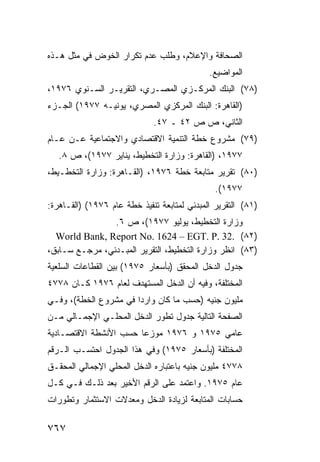 ‫ﺍﻟﺼﺤﺎﻓﺔ ﻭﺍﻹﻋﻼﻡ، ﻭﻁﻠﺏ ﻋﺩﻡ ﺘﻜﺭﺍﺭ ﺍﻟﺨﻭﺽ ﻓﻲ ﻤﺜل ﻫـﺫﻩ‬
                                             ‫ﺍﻟﻤﻭﺍﻀﻴﻊ.‬
‫)٨٧( ﺍﻟﺒﻨﻙ ﺍﻟﻤﺭﻜـﺯﻱ ﺍﻟﻤﺼـﺭﻱ، ﺍﻟﺘﻘﺭﻴـﺭ ﺍﻟﺴـﻨﻭﻱ ٦٧٩١،‬
‫)ﺍﻟﻘﺎﻫﺭﺓ: ﺍﻟﺒﻨﻙ ﺍﻟﻤﺭﻜﺯﻱ ﺍﻟﻤﺼﺭﻱ، ﻴﻭﻨﻴـﻪ ٧٧٩١( ﺍﻟﺠـﺯﺀ‬
                             ‫ﺍﻟﺜﺎﻨﻲ، ﺹ ﺹ ٢٤ ـ ٧٤.‬
‫)٩٧( ﻤﺸﺭﻭﻉ ﺨﻁﺔ ﺍﻟﺘﻨﻤﻴﺔ ﺍﻻﻗﺘﺼﺎﺩﻱ ﻭﺍﻻﺠﺘﻤﺎﻋﻴﺔ ﻋـﻥ ﻋـﺎﻡ‬
   ‫٧٧٩١، )ﺍﻟﻘﺎﻫﺭﺓ: ﻭﺯﺍﺭﺓ ﺍﻟﺘﺨﻁﻴﻁ، ﻴﻨﺎﻴﺭ ٧٧٩١(، ﺹ ٨.‬
‫)٠٨( ﺘﻘﺭﻴﺭ ﻤﺘﺎﺒﻌﺔ ﺨﻁﺔ ٦٧٩١، )ﺍﻟﻘـﺎﻫﺭﺓ: ﻭﺯﺍﺭﺓ ﺍﻟﺘﺨﻁـﻴﻁ،‬
                                               ‫٧٧٩١(.‬
‫)١٨( ﺍﻟﺘﻘﺭﻴﺭ ﺍﻟﻤﺒﺩﺌﻲ ﻟﻤﺘﺎﺒﻌﺔ ﺘﻨﻔﻴﺫ ﺨﻁﺔ ﻋﺎﻡ ٦٧٩١( )ﺍﻟﻘـﺎﻫﺭﺓ:‬
                ‫ﻭﺯﺍﺭﺓ ﺍﻟﺘﺨﻁﻴﻁ، ﻴﻭﻟﻴﻭ ٧٧٩١(، ﺹ ٦.‬
  ‫)٢٨( .23 .‪World Bank, Report No. 1624 – EGT. P‬‬
‫)٣٨( ﺍﻨﻅﺭ ﻭﺯﺍﺭﺓ ﺍﻟﺘﺨﻁﻴﻁ، ﺍﻟﺘﻘﺭﻴﺭ ﺍﻟﻤﺒـﺩﺌﻲ، ﻤﺭﺠـﻊ ﺴـﺎﺒﻕ،‬
‫ﺠﺩﻭل ﺍﻟﺩﺨل ﺍﻟﻤﺤﻘﻕ )ﺒﺄﺴﻌﺎﺭ ٥٧٩١( ﺒﻴﻥ ﺍﻟﻘﻁﺎﻋﺎﺕ ﺍﻟﺴﻠﻌﻴﺔ‬
‫ﺍﻟﻤﺨﺘﻠﻔﺔ، ﻭﻓﻴﻪ ﺃﻥ ﺍﻟﺩﺨل ﺍﻟ ‪‬ﺴﺘﻬ ‪‬ﻑ ﻟﻌﺎﻡ ٦٧٩١ ﻜـﺎﻥ ٨٧٧٤‬
                     ‫ﻤ ﺩ‬
‫ﻤﻠﻴﻭﻥ ﺠﻨﻴﻪ )ﺤﺴ‪‬ﺏ ﻤﺎ ﻜﺎﻥ ﻭﺍﺭ ‪‬ﺍ ﻓﻲ ﻤﺸﺭﻭﻉ ﺍﻟﺨﻁﺔ(، ﻭﻓـﻲ‬
                       ‫ﺩ‬
‫ﺍﻟﺼﻔﺤﺔ ﺍﻟﺘﺎﻟﻴﺔ ﺠﺩﻭل ﺘﻁﻭﺭ ﺍﻟﺩﺨل ﺍﻟﻤﺤﻠـﻲ ﺍﻹﺠﻤـﺎﻟﻲ ﻤـﻥ‬
‫ﻋﺎﻤﻲ ٥٧٩١ ﻭ ٦٧٩١ ﻤﻭﺯ ‪‬ﺎ ﺤﺴﺏ ﺍﻷﻨﺸﻁﺔ ﺍﻻﻗﺘﺼـﺎﺩﻴﺔ‬
                       ‫‪‬ﻋ‬
‫ﺍﻟﻤﺨﺘﻠﻔﺔ )ﺒﺄﺴﻌﺎﺭ ٥٧٩١( ﻭﻓﻲ ﻫﺫﺍ ﺍﻟﺠﺩﻭل ﺍﺤﺘﺴـﺏ ﺍﻟـﺭﻗﻡ‬
‫٨٧٧٤ ﻤﻠﻴﻭﻥ ﺠﻨﻴﻪ ﺒﺎﻋﺘﺒﺎﺭﻩ ﺍﻟﺩﺨل ﺍﻟﻤﺤﻠﻲ ﺍﻹﺠﻤﺎﻟﻲ ﺍﻟﻤﺤﻘـﻕ‬
‫ﻋﺎﻡ ٥٧٩١. ﻭﺍﻋﺘﻤﺩ ﻋﻠﻰ ﺍﻟﺭﻗﻡ ﺍﻷﺨﻴﺭ ﺒﻌﺩ ﺫﻟـﻙ ﻓـﻲ ﻜـل‬
‫ﺤﺴﺎﺒﺎﺕ ﺍﻟﻤﺘﺎﺒﻌﺔ ﻟﺯﻴﺎﺩﺓ ﺍﻟﺩﺨل ﻭﻤﻌﺩﻻﺕ ﺍﻻﺴﺘﺜﻤﺎﺭ ﻭﺘﻁﻭﺭﺍﺕ‬

‫٧٦٧‬
 