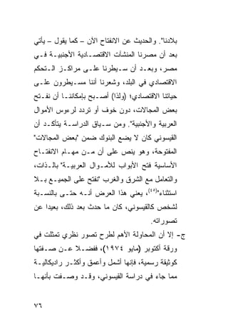 ‫ﺒﻼﺩﻨﺎ". ﻭﺍﻟﺤﺩﻴﺙ ﻋﻥ ﺍﻻﻨﻔﺘﺎﺡ ﺍﻵﻥ – ﻜﻤﺎ ﻴﻘﻭل – ﻴﺄﺘﻲ‬
‫ﺒﻌﺩ ﺃﻥ ﻤﺼﺭﻨﺎ ﺍﻟﻤﻨﺸﺂﺕ ﺍﻻﻗﺘﺼـﺎﺩﻴﺔ ﺍﻷﺠﻨﺒﻴـﺔ ﻓـﻲ‬
‫ﻤﺼﺭ، ﻭﺒﻌـﺩ ﺃﻥ ﺴـﻴﻁﺭﻨﺎ ﻋﻠـﻰ ﻤﺭﺍﻜـﺯ ﺍﻟـﺘﺤﻜﻡ‬
‫ﺍﻻﻗﺘﺼﺎﺩﻱ ﻓﻲ ﺍﻟﺒﻠﺩ، ﻭﺸﻌﺭﻨﺎ ﺃﻨﻨﺎ ﻤﺴـﻴﻁﺭﻭﻥ ﻋﻠـﻰ‬
‫ﺤﻴﺎﺘﻨﺎ ﺍﻻﻗﺘﺼﺎﺩﻱ؛ )ﻭﻟﺫﺍ( ﺃﺼـﺒﺢ ﺒﺈﻤﻜﺎﻨﻨـﺎ ﺃﻥ ﻨﻔـﺘﺢ‬
‫ﺒﻌﺽ ﺍﻟﻤﺠﺎﻻﺕ، ﺩﻭﻥ ﺨﻭﻑ ﺃﻭ ﺘﺭﺩﺩ ﻟﺭﺀﻭﺱ ﺍﻷﻤﻭﺍل‬
‫ﺍﻟﻌﺭﺒﻴﺔ ﻭﺍﻷﺠﻨﺒﻴﺔ". ﻭﻤﻥ ﺴـﻴﺎﻕ ﺍﻟﺩﺭﺍﺴـﺔ ﻴﺘﺄﻜـﺩ ﺃﻥ‬
‫ﺍﻟﻘﻴﺴﻭﻨﻲ ﻜﺎﻥ ﻻ ﻴﻀﻊ ﺍﻟﺒﻨﻭﻙ ﻀﻤﻥ "ﺒﻌﺽ ﺍﻟﻤﺠﺎﻻﺕ"‬
‫ﺍﻟﻤﻔﺘﻭﺤﺔ، ﻭﻫﻭ ﻴﻨﺹ ﻋﻠﻰ ﺃﻥ ﻤـﻥ ﻤﻬـﺎﻡ ﺍﻻﻨﻔﺘـﺎﺡ‬
‫ﺍﻷﺴﺎﺴﻴﺔ ﻓﺘﺢ ﺍﻷﺒﻭﺍﺏ ﻟﻸﻤـﻭﺍل ﺍﻟﻌﺭﺒﻴـﺔ" ﺒﺎﻟـﺫﺍﺕ،‬
‫ﻭﺍﻟﺘﻌﺎﻤل ﻤﻊ ﺍﻟﺸﺭﻕ ﻭﺍﻟﻐﺭﺏ "ﻨﻔﺘﺢ ﻋﻠﻰ ﺍﻟﺠﻤﻴـﻊ ﺒـﻼ‬
‫ﺍﺴﺘﺜﻨﺎﺀ")٥٤(، ﻴﻌﻨﻲ ﻫﺫﺍ ﺍﻟﻌﺭﺽ ﺃﻨـﻪ ﺤﺘـﻰ ﺒﺎﻟﻨﺴـﺒﺔ‬
‫ﻟﺸﺨﺹ ﻜﺎﻟﻘﻴﺴﻭﻨﻲ، ﻜﺎﻥ ﻤﺎ ﺤﺩﺙ ﺒﻌﺩ ﺫﻟﻙ، ﺒﻌﻴ ‪‬ﺍ ﻋﻥ‬
    ‫ﺩ‬
                                       ‫ﺘﺼﻭﺭﺍﺘﻪ.‬
‫ﺝ- ﺇﻻ ﺃﻥ ﺍﻟﻤﺤﺎﻭﻟﺔ ﺍﻷﻫﻡ ﻟﻁﺭﺡ ﺘﺼﻭﺭ ﻨﻅﺭﻱ ﺘﻤﺜﻠﺕ ﻓﻲ‬
‫ﻭﺭﻗﺔ ﺃﻜﺘﻭﺒﺭ )ﻤﺎﻴﻭ ٤٧٩١(، ﻓﻔﻀـﻼ ﻋـﻥ ﺼـﻔﺘﻬﺎ‬
           ‫ﹰ‬
‫ﻜﻭﺜﻴﻘﺔ ﺭﺴﻤﻴﺔ، ﻓﺈﻨﻬﺎ ﺃﺸﻤل ﻭﺃﻋﻤﻕ ﻭﺃﻜﺜـﺭ ﺭﺍﺩﻴﻜﺎﻟﻴـﺔ‬
‫ﻤﻤﺎ ﺠﺎﺀ ﻓﻲ ﺩﺭﺍﺴﺔ ﺍﻟﻘﻴﺴﻭﻨﻲ، ﻭﻗـﺩ ﻭﺼـﻔﺕ ﺒﺄﻨﻬـﺎ‬


‫٦٧‬
 