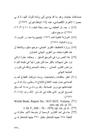 ‫ﺼﻨﺎﻋﺎﺕ ﺠﺩﻴﺩﺓ، ﻭﻫﻭ ﻤﺎ ﻗﺩ ﻴﺅ ‪‬ﻱ ﺇﻟﻰ ﺯﻴﺎﺩﺓ ﺘﻠﻭﺙ ﺍﻟﺒﻴﺌـﺔ ﻓـﻲ‬
                            ‫ﺩ‬
   ‫ﻤﺼﺭ"، ﺍﻷﻫﺭﺍﻡ ﺍﻻﻗﺘﺼﺎﺩﻱ، ﻋﺩﺩ )٥١ ﺸﺒﺎﻁ/ ﻓﺒﺭﺍﻴﺭ ٩٧٩١(.‬
‫)٦٨( ﺩ. ﺠﻤ ـﺎل ﺍﻟ ‪‬ﻁﻴﻔ ـﻲ، ﻤﻀ ـﺒﻁﺔ ﺍﻟﺠﻠﺴ ـﺔ ٠٢ )٠٣/ ٢١/‬
             ‫ـ‬          ‫ـ‬      ‫ﻌ ـ‬         ‫ـ‬
                                   ‫٥٧٩١(، ﻤﺭﺠﻊ ﺴﺎﺒﻕ.‬
‫)٧٨( ﺍﻟﻤﻭﺍﺯﻨﺔ ﺍﻟﻨﻘﺩﻴﺔ ﻟﻌﺎﻡ ٦٧٩١، )ﺠﻤﻬﻭﺭﻴﺔ ﻤﺼـﺭ ﺍﻟﻌﺭﺒﻴـﺔ:‬
                                   ‫ﻭﺯﺍﺭﺓ ﺍﻟﻤﺎﻟﻴﺔ، ٥٧٩١(‬
‫)٨٨( ﻭﺯﺍﺭﺓ ﺍﻟﺘﺨﻁﻴﻁ، ﺍﻟﺘﻘﺭﻴﺭ ﺍﻟﻤﺒﺩﺌﻲ، ﻤﺭﺠﻊ ﺴﺎﺒﻕ، ﻭﻴﻼﺤﻅ ﺃﻥ‬
             ‫ﻫﺫﻩ ﺍﻟﻔﻘﺭﺓ ﺤﺫﻓﺕ ﻤﻥ ﺍﻟﺘﻘﺭﻴﺭ ﺍﻟﻨﻬﺎﺌﻲ ﺍﻟﻤﺘﺩﺍﻭل.‬
‫)٩٨( ﻫﺫﺍ ﺍﻟﻨﺹ ﻭﺭﺩ ﻓﻲ ﺍﻟﻤﺭﺠﻊ ﺍﻟﺴﺎﺒﻕ ـ ﻭﺤﺫﻓﺕ ﻋﺒﺎﺭﺓ "ﻭﺍﻟﺘﻲ‬
‫ﺘﺭﺩ ﻋﻠﻰ ﺘﺴﻬﻴﻼﺕ ﺒﺄﻜﺜﺭ ﻤﻤﺎ ﻜﺎﻥ ﻤﻘﺭ ‪‬ﺍ ﻟﻬﺎ" ﻓﻲ ﻁﺒﻌﺔ ﺘﺎﻟﻴـﺔ‬
                     ‫ﺭ‬
‫ﻤﻥ ﻨﻔﺱ ﺍﻟﺘﻘﺭﻴﺭ ﺍﻟﻤﺒﺩﺌﻲ ـ ﻭﺤﺫﻑ ﺍﻟﻤﻭﻀﻭﻉ ﻜﻠﻪ ﻓﻲ ﺘﻘﺭﻴـﺭ‬
                                         ‫ﺍﻟﻤﺘﺎﺒﻌﺔ ﺍﻟﻨﻬﺎﺌﻲ.‬
‫)٠٩( ﺍﻨﻅﺭ ‪‬ﻨﺎﻗﺸﺎﺕ ﻭﺍﺤﺘﺠﺎﺠﺎﺕ ﺭﺅﺴﺎﺀ ﺸﺭﻜﺎﺕ ﺍﻟﻘﻁﺎﻉ ﺍﻟﻌـﺎﻡ‬
                                          ‫ﻤ‬
‫ﺍﻟﺼﻨﺎﻋﻲ ﺤﻭل ﺘﻬﺩﻴﺩ ﺍﻻﻨﻔﺘﺎﺡ ﻟﻺﻨﺘﺎﺝ ﺍﻟـﻭﻁﻨﻲ، ﻭﺫﻟـﻙ ﻓـﻲ‬
‫ﺍﺠﺘﻤﺎﻋﺎﺘﻬﻡ ﻤﻊ ﻭﺯﻴﺭ ﺍﻟﺼﻨﺎﻋﺔ. ﻭﻗﺩ ﻭﺭﺩ ﻓـﻲ ﻫـﺫﺍ ﺍﻟﺴـﻴﺎﻕ‬
‫ﺘﺼﺭﻴﺢ ﺍﻟﻭﺯﻴﺭ ﺍﻟﺫﻱ ﻨﻘﻠﻨﺎﻩ ﻓﻲ ﺍﻟﻤـﺘﻥ. ﺍﻷﻫـﺭﺍﻡ، )٨١/ ٦/‬
                                               ‫٦٧٩١(.‬
‫)١٩( ‪World Bank, Report No. 1815 EGT, Volume‬‬
                                 ‫.35 .‪one, op. cit., p‬‬
          ‫)٢٩( .6 .‪I. M. F., SM – 76 – 1976, op. cit., p‬‬
‫)٣٩( ﺠﺎﺀ ﻓﻲ ﺃﺤﺩ ﺍﻟﺘﻘﺎﺭﻴﺭ ﺍﻟﺭﺴﻤﻴﺔ ﺃﻥ ﻤﺘﻭﺴﻁ ﺍﻷﺠﺭ ﺤﺎﻟ ‪‬ﺎ ﻓـﻲ‬
     ‫ﻴ‬
‫ﺍﻟﺨﻁﺔ ٤٥٢ ﺠﻨﻴ ‪‬ﺎ ﻟﻠﻤﺸﺘﻐل ﻤﻘﺎﺒل ١٩٣ ﺠﻨﻴ ‪‬ﺎ ﻟﻠﻤﺸﺘﻐل ﻓـﻲ‬
             ‫ﻬ‬                        ‫ﻬ‬


‫٠٧٧‬
 