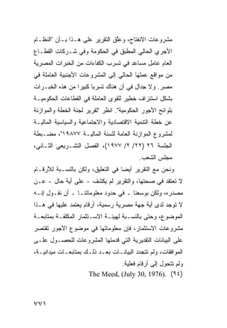 ‫ﻤﺸﺭﻭﻋﺎﺕ ﺍﻻﻨﻔﺘﺎﺡ، ﻭﻋﱠﻕ ﺍﻟﺘﻘﺭﻴﺭ ﻋﻠﻰ ﻫـﺫﺍ ﺒـﺄﻥ "ﺍﻟﻨﻅـﺎﻡ‬
                       ‫‪‬‬        ‫ﻠ‬
‫ﺍﻷﺠﺭﻱ ﺍﻟﺤﺎﻟﻲ ﺍﻟﻤﻁﺒﻕ ﻓﻲ ﺍﻟﺤﻜﻭﻤﺔ ﻭﻓﻲ ﺸـﺭﻜﺎﺕ ﺍﻟﻘﻁـﺎﻉ‬
‫ﺍﻟﻌﺎﻡ ﻋﺎﻤل ﻤﺴﺎﻋﺩ ﻓﻲ ﺘﺴﺭﺏ ﺍﻟﻜﻔﺎﺀﺍﺕ ﻤﻥ ﺍﻟﺨﺒﺭﺍﺕ ﺍﻟﻤﺼﺭﻴﺔ‬
‫ﻤﻥ ﻤﻭﺍﻗﻊ ﻋﻤﻠﻬﺎ ﺍﻟﺤﺎﻟﻲ ﺇﻟﻰ ﺍﻟﻤﺸﺭﻭﻋﺎﺕ ﺍﻷﺠﻨﺒﻴﺔ ﺍﻟﻌﺎﻤﻠﺔ ﻓﻲ‬
‫ﻤﺼﺭ. ﻭﻻ ﺠﺩﺍل ﻓﻲ ﺃﻥ ﻫﻨﺎﻙ ﺘﺴﺭ ‪‬ﺎ ﻜﺒﻴ ‪‬ﺍ ﻤﻥ ﻫﺫﻩ ﺍﻟﺨﺒـﺭﺍﺕ‬
                 ‫ﺒ ﺭ‬
‫ﺒﺸﻜل ﺍﺴﺘﻨﺯﺍﻑ ﺨﻁﻴﺭ ﻟﻠﻘﻭﻯ ﺍﻟﻌﺎﻤﻠﺔ ﻓﻲ ﺍﻟﻘﻁﺎﻋﺎﺕ ﺍﻟﺤﻜﻭﻤﻴـﺔ‬
‫ﺒﻠﻭﺍﺌﺢ ﺍﻷﺠﻭﺭ ﺍﻟﺤﻜﻭﻤﻴﺔ". ﺍﻨﻅﺭ "ﺘﻘﺭﻴﺭ ﻟﺠﻨﺔ ﺍﻟﺨﻁﺔ ﻭﺍﻟﻤﻭﺍﺯﻨﺔ‬
‫ﻋﻥ ﺨﻁﺔ ﺍﻟﺘﻨﻤﻴﺔ ﺍﻻﻗﺘﺼﺎﺩﻴﺔ ﻭﺍﻻﺠﺘﻤﺎﻋﻴﺔ ﻭﺍﻟﺴﻴﺎﺴﻴﺔ ﺍﻟﻤﺎﻟﻴـﺔ‬
‫ﻟﻤﺸﺭﻭﻉ ﺍﻟﻤﻭﺍﺯﻨﺔ ﺍﻟﻌﺎﻤﺔ ﻟﻠﺴﻨﺔ ﺍﻟﻤﺎﻟﻴـﺔ ٧٧٨٩١"، ﻤﻀـﺒﻁﺔ‬
‫ﺍﻟﺠﻠﺴﺔ ٦٢ )٢٢/ ٢/ ٧٧٩١(، ﺍﻟﻔﺼل ﺍﻟﺘﺸـﺭﻴﻌﻲ ﺍﻟﺜـﺎﻨﻲ،‬
                                          ‫ﻤﺠﻠﺱ ﺍﻟﺸﻌﺏ.‬
‫ﻭﻨﺤﻥ ﻤﻊ ﺍﻟﺘﻘﺭﻴﺭ ﺃﻴ ‪‬ﺎ ﻓﻲ ﺍﻟﺘﻌﻠﻴﻕ، ﻭﻟﻜﻥ ﺒﺎﻟﻨﺴـﺒﺔ ﻟﻸﺭﻗـﺎﻡ‬
                                   ‫ﻀ‬
‫ﻻ ﺘﻌﺘﻘﺩ ﻓﻲ ﺼﺤﺘﻬﺎ، ﻭﺍﻟﺘﻘﺭﻴﺭ ﻟﻡ ﻴﻜﺸﻑ - ﻋﻠﻰ ﺃ ‪‬ﺔ ﺤﺎل - ﻋـﻥ‬
           ‫ﻴ‬         ‫ﹾ‬
‫ﻤﺼﺩﺭﻩ، ﻭﻟﻜﻥ ﺒﻭﺴﻌﻨﺎ ـ ﻓﻲ ﺤﺩﻭﺩ ﻤﻌﻠﻭﻤﺎﺘﻨـﺎ ـ ﺃﻥ ﻨﻘـﻭل ﺇﻨـﻪ‬
‫ﻻ ﺘﻭﺠﺩ ﻟﺩﻯ ﺃﻴﺔ ﺠﻬﺔ ﻤﺼﺭﻴﺔ ﺭﺴﻤﻴﺔ، ﺃﺭﻗﺎﻡ ‪‬ﻌﺘﻤﺩ ﻋﻠﻴﻬﺎ ﻓﻲ ﻫـﺫﺍ‬
                  ‫ﻴ‬
‫ﺍﻟﻤﻭﻀﻭﻉ، ﻭﺤﺘﻰ ﺒﺎﻟﻨﺴـﺒﺔ ﻟﻬﻴﺌـﺔ ﺍﻻﺴـﺘﺜﻤﺎﺭ ﺍﻟ ‪‬ﻜﻠﻔـﺔ ﺒﻤﺘﺎﺒﻌـﺔ‬
              ‫ﻤ‬
‫ﻤﺸﺭﻭﻋﺎﺕ ﺍﻻﺴﺘﺜﻤﺎﺭ، ﻓﺈﻥ ﻤﻌﻠﻭﻤﺎﺘﻬﺎ ﻓﻲ ﻤﻭﻀﻭﻉ ﺍﻷﺠﻭﺭ ﺘﻘﺘﺼﺭ‬
‫ﻋﻠﻰ ﺍﻟﺒﻴﺎﻨﺎﺕ ﺍﻟﺘﻘﺩﻴﺭﻴﺔ ﺍﻟﺘﻲ ﻗﺩﻤﺘﻬﺎ ﺍﻟﻤﺸﺭﻭﻋﺎﺕ ﻟﻠﺤﺼـﻭل ﻋﻠـﻰ‬
‫ﺍﻟﻤﻭﺍﻓﻘﺎﺕ، ﻭﻟﻡ ﺘﺘﺠﺩﺩ ﺍﻟﺒﻴﺎﻨـﺎﺕ ﺒﻌـﺩ ﺫﻟـﻙ ﺒﻤﺘﺎﺒﻌـﺎﺕ ﻤﻴﺩﺍﻨﻴـﺔ،‬
                                ‫ﻭﻟﻡ ﺘﺘﺤﻭل ﺇﻟﻰ ﺃﺭﻗﺎﻡ ﻓﻌﻠﻴﺔ.‬
                      ‫)٤٩( .)6791 ,03 ‪The Meed, (July‬‬



‫١٧٧‬
 