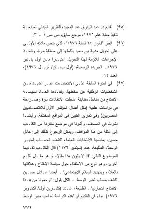 ‫)٥٩( ﺘﻘﺩﻴﻡ ﺩ. ﻋﺒﺩ ﺍﻟﺭﺍﺯﻕ ﻋﺒﺩ ﺍﻟﻤﺠﻴﺩ، ﺍﻟﺘﻘﺭﻴﺭ ﺍﻟﻤﺒﺩﺌﻲ ﻟﻤﺘﺎﺒﻌـﺔ‬
      ‫ﺘﻨﻔﻴﺫ ﺨﻁﺔ ﻋﺎﻡ ٦٧٩١، ﻤﺭﺠﻊ ﺴﺎﺒﻕ، ﺹ ﺹ ١ ـ ٣.‬
‫)٦٩( ﺍﻨﻅﺭ "ﻗﺎﻨﻭﻥ ٤٢ ﻟﺴﻨﺔ ٦٧٩١"، ﺍﻟﺫﻱ ﺘﻨﺹ ﻤﺎﺩﺘﻪ ﺍﻷﻭﻟـﻰ‬
‫ﻋﻠﻰ ﺘﺤﻭﻴل ﻤﺩﻴﻨﺔ ﺒﻭﺭﺴﻌﻴﺩ ﺒﺄﻜﻤﻠﻬﺎ ﺇﻟﻰ ﻤﻨﻁﻘﺔ ﺤﺭﺓ، ﻭﺘﺘﺨـﺫ‬
‫ﺍﻹﺠﺭﺍﺀﺍﺕ ﺍﻟﻼﺯﻤﺔ ﻟﻬﺫﺍ ﺍﻟﺘﺤﻭﻴل ﺍﻋﺘﺒـﺎ ‪‬ﺍ ﻤـﻥ ﺃﻭل ﻴﻨـﺎﻴﺭ‬
                ‫ﺭ‬
‫٦٧٩١ـ ﺍﻟﺠﺭﻴﺩﺓ ﺍﻟﺭﺴﻤﻴﺔ، )ﺃﻭل ﻨﻴﺴـﺎﻥ/ ﺃﺒﺭﻴـل ٦٧٩١(،‬
                                               ‫ﺍﻟﻌﺩﺩ ٤١.‬
‫)٧٩( ﻓﻲ ﺍﻟﻔﺘﺭﺓ ﺍﻟﺴﺎﺒﻘﺔ ﻋﻠـﻰ ﺍﻻﻨﺘﺨﺎﺒـﺎﺕ ﻋ ‪‬ـﺭ ﻋﺩﻴـﺩ ﻤـﻥ‬
    ‫‪‬‬       ‫ﺒ‬
‫ﺍﻟﺸﺨﺼﻴﺎﺕ ﺍﻟﻭﻁﻨﻴﺔ ﻋﻥ ﺴﺨﻁﻬﺎ، ﻭﻨﻘـﺩﻫﺎ ﺍﻟﺤـﺎﺩ ﻟﺴﻴﺎﺴـﺔ‬
‫ﺍﻻﻨﻔﺘﺎﺡ ﻤﻥ ﻤﺩﺍﺨل ﻤﺘﺒﺎﻴﻨﺔ، ﺴﺠﻠﺕ ﺍﻻﻨﺘﻘﺎﺩﺍﺕ ﺒﻘﻭﺓ ﻭﺼـﺭﺍﺤﺔ‬
                                     ‫َ‬
‫ﻓﻲ ﺩﺭﺍﺴﺎﺕ ﻋﻠﻤﻴﺔ )ﻤﺜل ﺃﻋﻤﺎل ﺍﻟﻤﺅﺘﻤﺭ ﺍﻷﻭل ﻟﻼﻗﺘﺼـﺎﺩﻴﻴﻥ‬
‫ﺍﻟﻤﺼﺭﻴﻴﻥ( ﻭﻓﻲ ﺘﻘﺎﺭﻴﺭ ﺍﻟﻔﻨﻴﻴﻥ ﻓﻲ ﺍﻟﻤﻭﺍﻗﻊ ﺍﻟﻤﺨﺘﻠﻔﺔ، ﻭﺃﻴ ‪‬ـﺎ‬
  ‫ﻀ‬
‫ﻨﺸﺭﺕ ﻓﻲ ﺍﻟﺼﺤﻑ، ﻭﺃﺸﺭﻨﺎ ﻓﻲ ﻤﻭﺍﻀﻊ ﻤﺘﻔﺭﻗﺔ ﻤﻥ ﺍﻟﻜﺘـﺎﺏ‬
‫ﺇﻟﻰ ﺃﻤﺜﻠﺔ ﻤﻥ ﻫﺫﺍ ﺍﻟﻤﻭﺍﻗﻑ، ﻭﻴﻤﻜﻥ ﺍﻟﺭﺠﻭﻉ ﻜﺫﻟﻙ ﺇﻟﻰ: ﻋﺎﺩل‬
‫‪‬ﺴﻴﻥ، ﺒﻤﻨﺎﺴﺒﺔ ﺍﻻﻨﺘﺨﺎﺒﺎﺕ ﺍﻟﻌﺎﻤﺔ، "ﻜﺸﻑ ﺍﻟﺤﺴـﺎﺏ ﻟﻤﻨﻴـﺭ‬
                                                  ‫ﺤ‬
‫ﺍﻟﻭﺴﻁ"، ﺍﻟﻁﻠﻴﻌﺔ، ﻋﺩﺩ )ﺴﺒﺘﻤﺒﺭ ٦٧٩١( ﻗﺎل ﺍﻟﻜﺎﺘـﺏ ﺘﻘـﺩﻴ ‪‬ﺎ‬
 ‫ﻤ‬
‫ﻟﻠﻤﻭﻀﻭﻉ ﺍﻟﺘﺎﻟﻲ: "ﻗﺩ ﻻ ﻴﻜﻭﻥ ﻫﺫﺍ ﻤﻘﺎ ﹰ، ﺃﻭ ﻫﻭ ﻤﻘـﺎل ﺒﻘﻠـﻡ‬
                   ‫ﻻ‬
‫ﺁﺨﺭﻴﻥ، ﻭﻫﻭ ﻨﻭﻉ ﻤﻥ ﺍﻻﺴﺘﻔﺘﺎﺀ ﺤﻭل ﺴﻴﺎﺴﺔ ﺍﻻﻨﻔﺘﺎﺡ ﻭﻋﻼﻗﺘﻬﺎ‬
‫ﺒﺎﻟﻐﻼﺀ، ﻭﺒﺘﻬﺩﻴﺩ ﺍﻟﺴﻼﻡ ﺍﻻﺠﺘﻤﺎﻋﻲ" ـ ﺃﻴ ‪‬ﺎ ﻋـﺎﺩل ﺤﺴـﻴﻥ‬
             ‫ﻀ‬
‫"ﻜﺸﻑ ﺤﺴﺎﺏ ﻟﻤﻨﺒﺭ ﺍﻟﻭﺴﻁ ـ ﺍﻟﻜل ﻴﻘﻭل: "ﺍﺭﺤﻤﻭﻨﺎ ﻤﻥ ﻫـﺫﺍ‬
‫ﺍﻻﻨﻔﺘﺎﺡ ﺍﻟﺘﺠﺎﺭﻱ".. ﺍﻟﻁﻠﻴﻌﺔ، ﻋـﺩﺩ )ﺘﺸـﺭﻴﻥ ﺃﻭل/ ﺃﻜﺘـﻭﺒﺭ‬
‫٦٧٩١(. ﺠﺎﺀ ﻓﻲ ﺍﻟﺘﻘﺩﻴﻡ ﺃﻥ "ﻫﺫﻩ ﺍﻟﺩﺭﺍﺴﺔ ﺘﺤﺎﺴﺏ ﻤﻨﺒﺭ ﺍﻟﻭﺴﻁ‬

‫٢٧٧‬
 