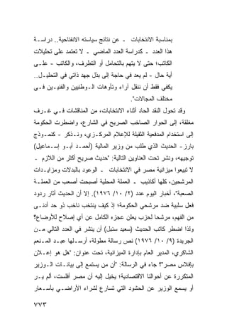 ‫ﺒﻤﻨﺎﺴﺒﺔ ﺍﻻﻨﺘﺨﺎﺒﺎﺕ ـ ﻋﻥ ﻨﺘﺎﺌﺞ ﺴﻴﺎﺴﺘﻪ ﺍﻻﻨﻔﺘﺎﺤﻴﺔ.. ﺩﺭﺍﺴـﺔ‬
‫ﻫﺫﺍ ﺍﻟﻌﺩﺩ ـ ﻜﺩﺭﺍﺴﺔ ﺍﻟﻌﺩﺩ ﺍﻟﻤﺎﻀﻲ ـ ﻻ ﺘﻌﺘﻤﺩ ﻋﻠﻰ ﺘﺤﻠﻴﻼﺕ‬
‫ﺍﻟﻜﺎﺘﺏ؛ ﺤﺘﻰ ﻻ ‪‬ﺘﻬﻡ ﺒﺎﻟﺘﺤﺎﻤل ﺃﻭ ﺍﻟﺘﻁﺭﻑ، ﻭﺍﻟﻜﺎﺘﺏ - ﻋﻠـﻰ‬
                                      ‫ﻴ‬
‫ﺃ ‪‬ﺔ ﺤﺎل - ﻟﻡ ﻴﻌﺩ ﻓﻲ ﺤﺎﺠﺔ ﺇﻟﻰ ﺒﺫل ﺠﻬﺩ ﺫﺍﺘﻲ ﻓﻲ ﺍﻟﺘﺤﻠﻴـل..‬
                                       ‫‪‬‬            ‫ﻴ‬
‫ﻴﻜﻔﻲ ﻓﻘﻁ ﺃﻥ ﻨﻨﻘل ﺁﺭﺍﺀ ﻭﺘﺄﻭﻫﺎﺕ ﺍﻟـﻭﻁﻨﻴﻴﻥ ﻭﺍﻟﻔﻨﻴـﻴﻥ ﻓـﻲ‬
                                       ‫ﻤﺨﺘﻠﻑ ﺍﻟﻤﺠﺎﻻﺕ".‬
‫ﻭﻗﺩ ﺘﺤﻭل ﺍﻟﻨﻘﺩ ﺍﻟﺤﺎﺩ ﺃﺜﻨﺎﺀ ﺍﻻﻨﺘﺨﺎﺒﺎﺕ، ﻤﻥ ﺍﻟﻤﻨﺎﻗﺸﺎﺕ ﻓـﻲ ﹸـ ‪‬ﻑ‬
 ‫ﻏ ﺭ‬
‫ﻤﻐﻠﻘﺔ، ﺇﻟﻰ ﺍﻟﺤﻭﺍﺭ ﺍﻟﺼﺎﺨﺏ ﺍﻟﺼﺭﻴﺢ ﻓﻲ ﺍﻟﺸﺎﺭﻉ، ﻭﺍﻀﻁﺭﺕ ﺍﻟﺤﻜﻭﻤﺔ‬
‫ﺇﻟﻰ ﺍﺴﺘﺨﺩﺍﻡ ﺍﻟﻤﺩﻓﻌﻴﺔ ﺍﻟﺜﻘﻴﻠﺔ ﻟﻺﻋﻼﻡ ﺍﻟﻤﺭﻜـﺯﻱ، ﻭﻨـﺫﻜﺭ - ﻜﻨﻤـﻭﺫﺝ‬
‫ﺒﺎﺭﺯ- ﺍﻟﺤﺩﻴﺙ ﺍﻟﺫﻱ ﻁﻠﺏ ﻤﻥ ﻭﺯﻴﺭ ﺍﻟﻤﺎﻟﻴﺔ )ﺃﺤﻤـﺩ ﺃﺒـﻭ ﺇﺴـﻤﺎﻋﻴل(‬
                                               ‫ﹶ‬
‫ﺘﻭﺠﻴﻬﻪ، ﻭ ﹸﺸﺭ ﺘﺤﺕ ﺍﻟﻌﻨﺎﻭﻴﻥ ﺍﻟﺘﺎﻟﻴﺔ: "ﺤﺩﻴﺙ ﺼﺭﻴﺢ ﺃﻜﺜﺭ ﻤﻥ ﺍﻟﻼﺯﻡ ـ‬
                                                   ‫ﻨ‬
‫ﻻ ﺘﺒﻴﻌﻭﺍ ﻤﻴﺯﺍﻨﻴﺔ ﻤﺼﺭ ﻓﻲ ﺍﻻﻨﺘﺨﺎﺒﺎﺕ ـ ﺍﻟﻭﻋﻭﺩ ﺒﺎﻟﺒﺩﻻﺕ ﻭﻤﺯﺍﻴـﺩﺍﺕ‬
                                            ‫ﹶ‬
‫ﺍﻟﻤﺭﺸﺤﻴﻥ، ﻜﻠﻬﺎ ﺃﻜﺎﺫﻴﺏ ـ ﺍﻟﻌﻤﻠﺔ ﺍﻟﻤﺤﻠﻴﺔ ﺃﺼﺒﺤﺕ ﺃﺼﻌﺏ ﻤﻥ ﺍﻟﻌﻤﻠـﺔ‬
‫ﺍﻟﺼﻌﺒﺔ"، ﺃﺨﺒﺎﺭ ﺍﻟﻴﻭﻡ ﻋﺩﺩ )٢/ ٠١/ ٦٧٩١(. ﺇﻻ ﺃﻥ ﺍﻟﺤﺩﻴﺙ ﺃﺜﺎﺭ ﺭﺩﻭﺩ‬
‫ﻓﻌل ﺴﻠﺒﻴﺔ ﻀﺩ ﻤﺭﺸﺤﻲ ﺍﻟﺤﻜﻭﻤﺔ؛ ﺇﺫ ﻜﻴﻑ ﻴﻨﺘﺨﺏ ﻨﺎﺨﺏ ﺫﻭ ﺤﺩ ﺃﺩ ﹶـﻰ‬
  ‫ﻨ‬
‫ﻤﻥ ﺍﻟﻔﻬﻡ، ﻤﺭﺸ ‪‬ﺎ ﻟﺤﺯﺏ ‪‬ﻌﻠﻥ ﻋﺠﺯﻩ ﺍﻟﻜﺎﻤل ﻋﻥ ﺃﻱ ﺇﺼﻼﺡ ﻟﻸﻭﻀﺎﻉ؟‬
                                  ‫ﻴ‬       ‫ﺤ‬
‫ﻭﻟﺫﺍ ﺍﻀﻁﺭ ﻜﺎﺘﺏ ﺍﻟﺤﺩﻴﺙ )ﺴﻌﻴﺩ ﺴﻨﺒل( ﺃﻥ ﻴﻨﺸﺭ ﻓﻲ ﺍﻟﻌﺩﺩ ﺍﻟﺘﺎﻟﻲ ﻤـﻥ‬
‫ﺍﻟﺠﺭﻴﺩﺓ )٩/ ٠١/ ٦٧٩١( ﻨﺹ ﺭﺴﺎﻟﺔ ﻤﻁﻭﻟﺔ، ﺃﺭﺴـﻠﻬﺎ ﻋﺒـﺩ ﺍﻟﻤـﻨﻌﻡ‬
                                  ‫‪‬‬
‫ﺍﻟﺸﺎﻜﺭﻱ، ﺍﻟﻤﺩﻴﺭ ﺍﻟﻌﺎﻡ ﺒﺈﺩﺍﺭﺓ ﺍﻟﻤﻴﺯﺍﻨﻴﺔ، ﺘﺤﺕ ﻋﻨﻭﺍﻥ: "ﻫل ﻫﻭ ﺇﻋـﻼﻥ‬
                                                ‫‪‬‬
‫ﺒﺈﻓﻼﺱ ﻤﺼﺭ"؟ ﺠﺎﺀ ﻓﻲ ﺍﻟﺭﺴﺎﻟﺔ: "ﺃﻥ ﻤﻥ ﻴﺴﺘﻤﻊ ﺇﻟﻰ ﺒﻴﺎﻨـﺎﺕ ﺍﻟـﻭﺯﻴﺭ‬
‫ﺍﻟﻤﺘﻜﺭﺭﺓ ﻋﻥ ﺃﺤﻭﺍﻟﻨﺎ ﺍﻻﻗﺘﺼﺎﺩﻴﺔ؛ ﻴﺨﻴل ﺇﻟﻴﻪ ﺃﻥ ﻤﺼﺭ ﺃﻓﻠﺴﺕ، ﺃﻟﻡ ﻴـﺭ‬
‫‪‬‬
‫ﺃﻭ ﻴﺴﻤﻊ ﺍﻟﻭﺯﻴﺭ ﻋﻥ ﺍﻟﺤﺸﻭﺩ ﺍﻟﺘﻲ ﺘﺴﺎﺭﻉ ﻟﺸﺭﺍﺀ ﺍﻷﺭﺍﻀـﻲ ﺒﺄﺴـﻌﺎﺭ‬
                                                  ‫‪‬‬

‫٣٧٧‬
 