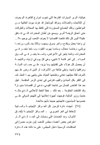 ‫ﺨﻴﺎﻟﻴﺔ، ﺃﻟﻡ ﻴﺭ ﺍﻟﺴﻴﺎﺭﺍﺕ ﺍﻟﻔﺎﺭﻫﺔ ﺍﻟﺘﻲ ﺘﺠﻭﺏ ﺸﻭﺍﺭﻉ ﺍﻟﻘﺎﻫﺭﺓ، ﺃﻟﻡ ﻴﻌﺭﻑ‬
                                                   ‫‪‬‬
‫ﺃﻥ ﺍﻟﺜﻼﺠﺎﺕ ﻭﺍﻟﻐﺴﺎﻻﺕ ﻭﻤﻭﺍﻗﺩ ﺍﻟﺒﻭﺘﺎﺠﺎﺯ ﻗﺩ ﻏﺯﺕ ﺒﻴﻭﺕ ﺍﻟﻐﺎﻟﺒﻴﺔ ﻤـﻥ‬
‫ﺍﻟﻤﻭﺍﻁﻨﻴﻥ، ﻭﺘﻠﻙ ﺍﻟﺒﻀﺎﺌﻊ ﺍﻟﻤﺴﺘﻭﺭﺩﺓ ﺍﻟﺘﻲ ﺘﻜﺘﻅ ﺒﻬﺎ ﺍﻟﻤﺤﻼﺕ ﻭﺍﻟﻁﺭﻗﺎﺕ‬
‫ﺤﺘﻰ ﺃﻋﻤﺎﻕ ﺍﻟﺭﻴﻑ؟ ﺃﻟﻡ ﻴﺭ ﻭﻴﺴﻤﻊ ﻋﻥ ﺃﻁﻨﺎﻥ ﺍﻟﻤﺨﺩﺭﺍﺕ ﺍﻟﺘـﻲ ﺘﺘـﺩﻓﻕ‬
                                     ‫‪‬‬
‫ﻋﻠﻴﻨﺎ؟ ﺃﻟﻴﺱ ﻜل ﺫﻟﻙ ﻓﺎﺌ ‪‬ﺎ ﺍﻗﺘﺼﺎﺩ ‪‬ﺎ ﻻ ﻴﻌﺭﻑ ﺍﻟﺸﻌﺏ ﺃﻴﻥ ﻴﻭﺠﻬـﻪ؟...‬
                             ‫ﻴ‬         ‫ﻀ‬
‫ﺇﻥ ﻭﺍﺤ ‪‬ﺍ ﻴﻌﻤل ﻭﻴﻜﺩ ‪ ،‬ﻭﺁﺨﺭ ﻴﺴﺭﻕ ﻭﻴﻨﻬﺏ، ﻭﺜﺎﻟ ﹰﺎ ﻴﺨـﺘﻠ ‪ ،‬ﻭﺭﺍﺒ ‪‬ـﺎ‬
  ‫ﻌ‬       ‫ﺱ‬        ‫ﺜ‬                        ‫ﺡ‬            ‫ﺩ‬
‫ﻴﺭﺘﺸﻲ، ﻭﺨﺎﻤ ‪‬ﺎ ﻤﺤﺘﺎل، ﻭﺴﺎﺩ ‪‬ﺎ ‪‬ﻬ ‪‬ﺏ ﺍﻟﻨﻘﻭﺩ، ﻭﺴـﺎﺒ ‪‬ﺎ ﻴﺘﺠـﺭ ﻓـﻲ‬
           ‫ﻌ‬                ‫ﺴ ﻴﺭ‬                 ‫ﺴ‬
‫ﺍﻟﻤﺨﺩﺭﺍﺕ، ﻭﺜﺎﻤ ﹰﺎ ﻴﺘﺠﺭ ﻓﻲ ﺍﻷﻋﺭﺍﺽ، ﻭﺘﺎﺴـ ‪‬ﺎ ﻴﺘﺠـﺭ ﻓـﻲ ﺍﻟﺴـﻭﻕ‬
                  ‫ﻌ‬                        ‫ﻨ‬
‫ﺍﻟﺴﻭﺩﺍﺀ.. ﺇﻟﻰ ﺁﺨﺭ ﻗﺎﺌﻤﺔ ﻻ ﺘﻨﺘﻬﻲ، ﻭﻫﻲ ﻜل ﻴﻭﻡ ﻓﻲ ﺍﺯﺩﻴﺎﺩ، ﻭﺍﻟﻨﺘﻴﺠـﺔ‬
‫ﺃﻥ ﻴﺤﺼل ﻜل ﻫﺅﻻﺀ ﻋﻠﻰ ﻜﻔﺎﻴﺘﻬﻡ ﻭﻤﺎ ﻴﺯﻴﺩ، ﻋﻠـﻰ ﺤﺴـﺎﺏ ﺍﻟﺩﻭﻟـﺔ‬
‫ﻭﻤﺭﺍﻓﻘﻬﺎ ﻭﺃﻤﻨﻬﺎ، ﻭﺘﺒﻘﻰ ﻁﺎﺌﻔﺔ ﻤﻥ ﺍﻷﺸﺭﺍﻑ، ﺃﻭ ﺍﻟﺫﻴﻥ ﹸـ ِﺽ ﻋﻠـﻴﻬﻡ‬
        ‫ﻓ ﺭ‬                      ‫ﹲ‬
‫ﺍﻟﺸﺭﻑ ﻟﻘﻠﺔ ﺤﻴﻠﺘﻬﻡ، ﺘﻌﺎﻨﻲ ﻭﺘﻁﺤﻨﻬﺎ ﺍﻟﺤﻴﺎ ﹸ، ﺤﺘﻰ ﻴﻨﺘﻬﻲ ﺒﻬـﺎ ﺍﻟﻤﻁـﺎﻑ‬
                        ‫ﺓ‬                                  ‫ﹸ‬
‫ﺇﻟﻰ ﺍﻟﻜﻔﺭ ﺒﻜل ﺍﻟﻤﺒﺎﺩﺉ ﻭﺍﻟﻘﻴﻡ، ﻓﺘﺭﺘﻤﻲ ﻓﻲ ﺇﺤﺩﻯ ﺍﻟﺯ ‪‬ﺭ ﺍﻟﻤﺘﻘﺩﻤﺔ.. ﻓﻬل‬
                ‫‪‬ﻤ‬
‫ﺒﻌﺩ ﻫﺫﺍ ﺍﻟﻔﺎﺌﺽ ﺍﻟﻀﺎل ﻤﻥ ﺇﻨﺘﺎﺠﻨﺎ ﺍﻟﻘﻭﻤﻲ، ﻨﺩﻋﻲ ﺃﻥ ﺍﻗﺘﺼﺎﺩﻨﺎ ﻤﻨﻬـﺎﺭ؟‬
‫ﻭﻗﺩ ﺍﻜﺘﺸﻔﺕ ﺍﻟﺤﻜﻭﻤﺔ ـ ﺒﻌﺩ ﺫﻟﻙ ـ ﺨﻁﺄ ﺍﻟﺨﻁ ﺍﻹﻋﻼﻤﻲ ﺍﻟـﺫﻱ ﻤﺜﻠـﻪ‬
‫ﺤﺩﻴﺙ ﻭﺯﻴﺭ ﺍﻟﻤﺎﻟﻴﺔ، ﻓﻭﺠﻬﺕ ﺃﺠﻬﺯﺓ ﺇﻋﻼﻤﻬﺎ ﺇﻟﻰ ﺍﻟﺘﻬ ‪‬ﻡ ﺍﻟﺴﻭﻗﻲ ﻋﻠـﻰ‬
             ‫ﺠ‬
                   ‫ﺨﺼﻭﻤﻬﺎ ﺍﻟﺴﻴﺎﺴﻴﻴﻥ، ﻓﺎﺘﻬﻤﺘﻬﻡ ﺠﻤﻴ ‪‬ﺎ ﺒﺄﻨﻬﻡ ﻤﻼ ِﺩﺓ.‬
                      ‫ﺤ‬           ‫ﻌ‬
‫)٨٩( ﺸﻬﺩﺕ ﺩﺍﺌﺭﺓ ﻜﺭﻤﻭﺯ ﻜل ﺍﻟﺤـﻭﺍﻓﺯ ﺍﻹﻴﺠﺎﺒﻴـﺔ ﻭﺍﻟﺴـﻠﺒﻴﺔ‬
‫ﻹﺴﻘﺎﻁ ﺃﺒﻲ ﺍﻟﻌﺯ ﺍﻟﺤﺭﻴﺭﻱ ـ ﺍﻟﺤـﻭﺍﻓﺯ ﺍﻹﻴﺠﺎﺒﻴـﺔ )ﺇﻨﻔـﺎﻕ‬
‫ﺍﻷﻤﻭﺍل، ﻭﻤﺩ ﺍﻟﺨﺩﻤﺎﺕ ﺍﻟﺘﻲ ﻭﺼﻠﺕ ﺇﻟﻰ ﺍﻟﺤـﺩ ﺍﻟـﺫﻱ ﺃﺜـﺎﺭ‬
‫ﺍﻋﺘﺭﺍﺽ ﺒﻌﺽ ﺃﻋﻀﺎﺀ ﻤﺠﻠﺱ ﺍﻟﺸﻌﺏ )ﻤﻥ ﺤﺯﺏ ﻤﺼﺭ( ﻓﻲ‬
‫ﺍﻟﻤﻨﺎﻗﺸﺎﺕ ﺍﻟﺭﺴﻤﻴﺔ ﺩﺍﺨل ﺍﻟﻤﺠﻠﺱ، ﻋﻠﻰ ﻤﺎ ﻨﺎﻟﺘﻪ ﻫﺫﻩ ﺍﻟـﺩﺍﺌﺭﺓ‬

‫٤٧٧‬
 