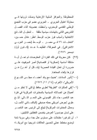 ‫ﺍﻟﻤﺤﻅﻭﻅﺔ. ﻭﺍﻟﺤﻭﺍﻓﺯ ﺍﻟﺴﻠﺒﻴﺔ ﺍﻹﺭﻫﺎﺒﻴﺔ ﻭﺼﻠﺕ ﺫﺭﻭﺘﻬﺎ ﻓـﻲ‬
‫ﻤﺤﺎﻭﻟﺔ ﺍﻏﺘﻴﺎل ﺍﻟﺤﺭﻴﺭﻱ ـ ﺍﻟﺤﺭﻴﺭﻱ ﻋﻀﻭ ﻓﻲ ﺤﺯﺏ ﺍﻟﺘﺠﻤﻊ‬
‫ﺍﻟﻭﻁﻨﻲ ﺍﻟﺘﻘﺩﻤﻲ ﺍﻟﻭﺤﺩﻭﻱ، ﻭﺃﺴﻘﻁﺕ ﻋﻀﻭﻴﺘﻪ ﺃﺜﻨﺎﺀ ﺍﻟﻔﺼـل‬
‫ﺍﻟﺘﺸﺭﻴﻌﻲ ﺍﻟﺜﺎﻨﻲ ﺒﺎﺘﻬﺎﻤﺎﺕ ﺴﻴﺎﺴﻴﺔ ‪‬ﻠ ﱠﻘﺔ ـ ﻟﺘﺤﻠﻴـل ﺍﻟﻨﺘـﺎﺌﺞ‬
                     ‫ﻤﻔ‬
‫ﺍﻻﻨﺘﺨﺎﺒﻴﺔ ﻭﺃﺴﺒﺎﺏ ﻓﻭﺯ ﺤﺯﺏ ﺍﻟﻭﺴﻁ. ﺍﻨﻅﺭ: ﻋﺎﺩل ﺤﺴـﻴﻥ،‬
‫"ﺍﻨﺘﺨﺎﺒـﺎﺕ ٦٧ ﻓـﻲ ﻤﺼـﺭ ـ ﺍﻟﻭﺴـﻁ )ﻤﺼـﺭ ﺍﻟﻌﺭﺒـﻲ‬
‫ﺍﻻﺸﺘﺭﺍﻜﻲ(.. ﻓﻲ ﺍﻟﻤﻌﺭﻜﺔ"، ﺍﻟﻁﻠﻴﻌـﺔ ﻋـﺩﺩ )ﻜـﺎﻨﻭﻥ ﺃﻭل/‬
                                         ‫ﺩﻴﺴﻤﺒﺭ ٦٧٩١(.‬
‫)٩٩( ﻜﺎﻥ ﻤﻌﺭﻭ ﹰﺎ ﻓﻲ ﺘﻠﻙ ﺍﻟﻔﺘﺭﺓ ﺃﻥ ﺍﻟﻤﻔﺎﻭﻀﺎﺕ ﻟﻡ ﺘﺤـل ﺃ ‪‬ـﺔ‬
  ‫ﻴ‬                                       ‫ﻓ‬
‫ﻤﺸﻜﻠﺔ ﺃﺴﺎﺴﻴﺔ )ﻋﺴﻜﺭﻴﺔ ﺃﻭ ﺍﻗﺘﺼﺎﺩﻴﺔ( ﺃﺼﺭ ﺍﻟﺴﻭﻓﻴﻴﺕ ﻋﻠـﻰ‬
              ‫‪‬‬
‫ﻀﺭﻭﺭﺓ ﺃﻥ ﺘﻌ ِل ﺍﻟﻘﻴﺎﺩﺓ ﺍﻟﻤﺼﺭﻴﺔ )ﺒﺸـﻜل ﺃﻭ ﺁﺨـﺭ( ﻋـﻥ‬
                                     ‫ﺩ‬
                                   ‫ﻗﺭﺍﺭﻫﺎ ﺒﺈﻟﻐﺎﺀ ﺍﻟﻤﻌﺎﻫﺩﺓ.‬
‫)٠٠١( ﺃﻨﻭﺭ ﺍﻟﺴﺎﺩﺍﺕ: "ﺤﺩﻴﺙ ﻤﻊ ﻭﻓﺩ ﺃﻋﻀـﺎﺀ ﻤﺠﻠـﺱ ﺍﻟﺸـﻴﻭﺥ‬
                  ‫ﺍﻷﻤﺭﻴﻜﻲ"، ﺍﻷﻫﺭﺍﻡ، )٤١/ ١١/ ٦٧٩١(.‬
‫)١٠١( ﻓﻲ ﺍﻟﻤﺫﻜﺭﺍﺕ "ﺍﻟﻁﺭﻴﻘﺔ" ﻟﻌﻠﻭﻱ ﺤﺎﻓﻅ )ﻭﺍﻟﺘﻲ ﻻ ﺘﺨﻠﻭ ﻤـﻥ‬
‫ﺃﻫﻤﻴﺔ( ﻋﻥ ﺍﺘﺼﺎﻻﺘﻪ ﺍﻟﺴﻴﺎﺴﻴﺔ ﺒﺎﻟﻤﺨﺎﺒﺭﺍﺕ ﺍﻟﻤﺭﻜﺯﻴﺔ ﻓﻲ ﻓﺘﺭﺓ‬
‫ﻋﺒﺩ ﺍﻟﻨﺎﺼﺭ، ﺠﺎﺀ ﺫﻜﺭ ﺍﻟﻘﻴﺴﻭﻨﻲ ﻋﻠﻰ ﺍﻟﻨﺤـﻭ ﺍﻟﺘـﺎﻟﻲ: ﺃﺒﻠـﻎ‬
‫ﻋﻠﻭﻱ "ﺒﻌﺭﺽ ﺃﻤﺭﻴﻜﻲ ﺤﻤﻠﻪ ﺼﺩﻴﻘﻲ )ﺍﻟﺒﺎﻜﺴـﺘﺎﻨﻲ ﺍﻷﺼـل،‬
‫ﻭﻤﻤﺜل ﺍﻟﻤﺨﺎﺒﺭﺍﺕ ﺍﻟﻤﺭﻜﺯﻴﺔ( ﻟﻴﺒﻠﻎ ﺇﻟﻰ ﺍﻟﺭﺌﻴﺱ ﻋﺒﺩ ﺍﻟﻨﺎﺼـﺭ‬
      ‫ﻋﻠﻰ ﻟﺴﺎﻥ ﺠﻭﻨﺴﻭﻥ" ﺍﻟﻌﺭﺽ ﻴﺘﻀﻤﻥ ﺍﻟﻨﻘﻁﺘﻴﻥ ﺍﻟﺘﺎﻟﻴﺘﻴﻥ:‬
‫١- ﺃﻥ ﺘﺘﻡ ﻓﻭ ‪‬ﺍ ﻤﻘﺎﺒﻼﺕ ﻋﻠﻰ ﻤﺴﺘﻭﻯ ﻋﺎل ﺠ ‪‬ﺍ، ﻭﻓﻲ ﺴﺭﻴﺔ ﺘﺎﻤﺔ‬
                ‫ِ ﺩ‬                       ‫ﺭ‬
‫ﻟﻭﻀﻊ ﻤﺨﻁﻁ ﻋﻤﻠﻲ ﻟﺘﺤﺴﻴﻥ ﺍﻟﻌﻼﻗﺎﺕ ﺘﺩﺭﻴﺠ ‪‬ﺎ ﻤﻊ ﺃﻤﺭﻴﻜـﺎ؛‬
             ‫ﻴ‬

‫٥٧٧‬
 