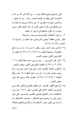 ‫ﻟﻜﻲ ﺘﻭﻀﻊ ﻤﻭﻀﻊ ﺍﻟﺘﻨﻔﻴﺫ ﻓﻭ ‪‬ﺍ. ﻤـﻊ ﺍﻻﺘﻔـﺎﻕ ﻋﻠـﻰ ﻜـل‬
                       ‫ﺭ‬
‫ﺍﻟﻤﻌﻭﻨﺎﺕ ﺍﻟﺘﻲ ﻴﻤﻜﻥ ﺃﻥ ﺘﻘﺩﻤﻬﺎ ﻟﻤﺼﺭ. ﻭﻫﻡ - ﻤﻥ ﺠـﺎﻨﺒﻬﻡ -‬
‫‪‬ﺭ ﱢﺤﻭﻥ ﻫﻴﻭﺒﺭﺕ ﻫﻤﻔﺭﻱ، ﺃﻭ ﺩﻴﻥ ﺭﺍﺴﻙ، ﻭﻴﺭﺠﻭ ﺃﻥ ﺘﺘﻤﺜـل‬
                                              ‫ﻴ ﺸ‬
‫ﻤﻥ ﺠﺎﻨﺒﻜﻡ ﻓﻲ ﺯﻜﺭﻴﺎ ﻤﺤﻴﻲ ﺍﻟﺩﻴﻥ، ﺃﻭ ﻋﺒﺩ ﺍﻟﻤﻨﻌﻡ ﺍﻟﻘﻴﺴـﻭﻨﻲ،‬
             ‫ﻭﻴﻭﺩﻭﻥ ﺃﻥ ﻴﻜﻭﻥ ﻤﻭﻗﻌﻬﺎ ﻓﻲ ﺒﺎﺭﻴﺱ ﺃﻭ ﺠﻨﻴﻑ.‬
          ‫٢- ﺃﻥ ﺘﻌﻭﺩ ﺍﻟﻌﻼﻗﺎﺕ ﺍﻟﺩﺒﻠﻭﻤﺎﺴﻴﺔ ﺒﻴﻥ ﻤﺼﺭ ﻭﺃﻤﺭﻴﻜﺎ".‬
‫ﺍﻨﻅﺭ: ﻋﻠﻭﻱ ﺤﺎﻓﻅ، "ﻤﻬﻤﺘﻲ ﺍﻟﺴﺭ ‪‬ﺔ ﺒﻴﻥ ﻋﺒﺩ ﺍﻟﻨﺎﺼـﺭ ﻭﺃﻤﺭﻴﻜـﺎ"،‬
                            ‫ﻴ‬
                                    ‫ﺍﻷﺨﺒﺎﺭ، )٣/ ٨/ ٦٧٩١(.‬
‫)٢٠١( "ﻨﺹ ﺒﻴﺎﻥ ﺍﻟﺴﻴﺩ ﺭﺌﻴﺱ ﻤﺠﻠﺱ ﺍﻟـﻭﺯﺭﺍﺀ، ﻋـﻥ ﺒﺭﻨـﺎﻤﺞ‬
‫ﺍﻟﺤﻜﻭﻤﺔ"، ﻤﻀﺒﻁﺔ ﺍﻟﺠﻠﺴـﺔ ٣ )٢١/ ٢١/ ٦٧٩١(، ﺍﻟﻔﺼـل‬
                          ‫ﺍﻟﺘﺸﺭﻴﻌﻲ ﺍﻟﺜﺎﻨﻲ، ﻤﺠﻠﺱ ﺍﻟﺸﻌﺏ.‬
‫)٣٠١( ﺃﺒﻭ ﺍﻟﻌﺯ ﺍﻟﺤﺭﻴﺭﻱ ـ ﺴﻴﺩ ﻤﺭﻋﻲ: ﻤﻀـﺒﻁﺔ ﺍﻟﺠﻠﺴـﺔ ٠١‬
‫)٧٢/ ٢١/ ٦٧٩١(، ﺍﻟﻔﺼل ﺍﻟﺘﺸﺭﻴﻌﻲ ﺍﻟﺜﺎﻨﻲ، ﻤﺠﻠﺱ ﺍﻟﺸﻌﺏ.‬
‫)٤٠١( "ﺘﻘﺭﻴﺭ ﺍﻟﻠﺠﻨﺔ ﺍﻟﺨﺎﺼﺔ ﺒﺎﻟﺭﺩ ﻋﻠﻰ ﺒﻴﺎﻥ ﺍﻟﺴﻴﺩ ﻤﻤﺩﻭﺡ ﺴـﺎﻟﻡ‬
‫ﺭﺌﻴﺱ ﻤﺠﻠﺱ ﺍﻟﻭﺯﺭﺍﺀ، ﻋﻥ ﺒﺭﻨـﺎﻤﺞ ﺍﻟﺤﻜﻭﻤـﺔ"، ﻤﻀـﺒﻁﺔ‬
‫ﺍﻟﺠﻠﺴﺔ ٥ )٥٢/ ٢١/ ٦٧٩١(، ﺍﻟﻔﺼل ﺍﻟﺘﺸـﺭﻴﻌﻲ ﺍﻟﺜـﺎﻨﻲ،‬
                                          ‫ﻤﺠﻠﺱ ﺍﻟﺸﻌﺏ.‬
‫)٥٠١( ﺭﺍﺠﻊ ﺍﻟﻜﺘﻴﺏ ﺍﻟﺼﺎﺩﺭ ﻋﻥ ﺘﻨﻅﻴﻡ ﺍﻟﺘﺠﻤﻊ ﺍﻟﻭﻁﻨﻲ ﺍﻟﺘﻘـﺩﻤﻲ‬
‫ﺍﻟﻭﺤﺩﻭﻱ، ﺍﻻﺘﺤﺎﺩ ﺍﻻﺸﺘﺭﺍﻜﻲ ﺍﻟﻌﺭﺒﻲ، ﻴﻨﺎﻴﺭ ٧٧٩١، ﺒﻌﻨـﻭﺍﻥ‬
‫ﻤﻼﺤﻅﺎﺕ ﻨﻭﺍﺏ ﺍﻟﺘﺠﻤﻊ ﺍﻟﻭﻁﻨﻲ ﺍﻟﺘﻘﺩﻤﻲ ﺍﻟﻭﺤﺩﻭﻱ، ﻋﻠﻰ ﺒﻴﺎﻥ‬
‫ﺭﺌﻴﺱ ﺍﻟﻭﺯﺭﺍﺀ ﻭﺘﺼﻭﺭﺍﺘﻬﻡ ﻟﻠﻤﺸﺎﻜل ـ ﺘﻀ ‪‬ﻨﺕ ﺍﻟﻤﻼﺤﻅـﺎﺕ‬
            ‫ﻤ‬
‫ﻤﺎ ﺠﺎﺀ ﻓﻲ ﺍﻟﺒﻴﺎﻥ ﺤﻭل ﺍﻻﺴﺘﺜﻤﺎﺭﺍﺕ ﻭﺍﻹﻨﺘﺎﺝ ﻭﺍﻟﻨﺎﺘﺞ ﻭﺍﻟﻌﻤﺎﻟﺔ‬

‫٦٧٧‬
 