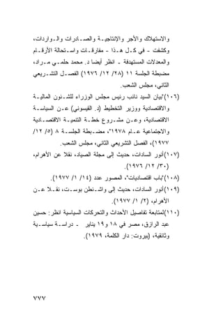 ‫ﻭﺍﻻﺴﺘﻬﻼﻙ ﻭﺍﻷﺠﺭ ﻭﺍﻹﻨﺘﺎﺠﻴـﺔ ﻭﺍﻟﺼـﺎﺩﺭﺍﺕ ﻭﺍﻟـﻭﺍﺭﺩﺍﺕ،‬
‫ﻭﻜﺸﻔﺕ - ﻓﻲ ﻜـل ﻫـﺫﺍ - ﻤﻔﺎﺭﻗـﺎﺕ ﻭﺍﺴـﺘﺤﺎﻟﺔ ﺍﻷﺭﻗـﺎﻡ‬
‫ﻭﺍﻟﻤﻌﺩﻻﺕ ﺍﻟﻤﺴﺘﻬ ‪‬ﻓﺔ ـ ﺍﻨﻅﺭ ﺃﻴ ‪‬ﺎ ﺩ. ﻤﺤﻤﺩ ﺤﻠﻤـﻲ ﻤـﺭﺍﺩ،‬
                      ‫ﻀ‬             ‫ﺩ‬
‫ﻤﻀﺒﻁﺔ ﺍﻟﺠﻠﺴﺔ ١١ )٨٢/ ٢١/ ٦٧٩١( ﺍﻟﻔﺼـل ﺍﻟﺘﺸـﺭﻴﻌﻲ‬
                                  ‫ﺍﻟﺜﺎﻨﻲ، ﻤﺠﻠﺱ ﺍﻟﺸﻌﺏ.‬
‫)٦٠١( "ﺒﻴﺎﻥ ﺍﻟﺴﻴﺩ ﻨﺎﺌﺏ ﺭﺌﻴﺱ ﻤﺠﻠﺱ ﺍﻟﻭﺯﺭﺍﺀ ﻟﻠﺸـﺌﻭﻥ ﺍﻟﻤﺎﻟﻴـﺔ‬
‫ﻭﺍﻻﻗﺘﺼﺎﺩﻴﺔ ﻭﻭﺯﻴﺭ ﺍﻟﺘﺨﻁﻴﻁ )ﺩ. ﺍﻟﻘﻴﺴﻭﻨﻲ( ﻋـﻥ ﺍﻟﺴﻴﺎﺴـﺔ‬
‫ﺍﻻﻗﺘﺼﺎﺩﻴﺔ، ﻭﻋـﻥ ﻤﺸـﺭﻭﻉ ﺨﻁـﺔ ﺍﻟﺘﻨﻤﻴـﺔ ﺍﻻﻗﺘﺼـﺎﺩﻴﺔ‬
‫ﻭﺍﻻﺠﺘﻤﺎﻋﻴﺔ ﻋـﺎﻡ ٨٧٩١"، ﻤﻀـﺒﻁﺔ ﺍﻟﺠﻠﺴـﺔ ٨ )٥/ ٢١/‬
          ‫٧٧٩١(، ﺍﻟﻔﺼل ﺍﻟﺘﺸﺭﻴﻌﻲ ﺍﻟﺜﺎﻨﻲ، ﻤﺠﻠﺱ ﺍﻟﺸﻌﺏ.‬
‫)٧٠١( ﺃﻨﻭﺭ ﺍﻟﺴﺎﺩﺍﺕ، ﺤﺩﻴﺙ ﺇﻟﻰ ﻤﺠﻠﺔ ﺍﻟﺼﻴﺎﺩ، ﻨﻘﻼ ﻋﻥ ﺍﻷﻫﺭﺍﻡ،‬
           ‫ﹰ‬
                                    ‫)٠٣/ ٢١/ ٦٧٩١(.‬
      ‫)٨٠١( "ﺒﺎﺏ ﺍﻗﺘﺼﺎﺩﻴﺎﺕ"، ﺍﻟﻤﺼﻭﺭ ﻋﺩﺩ )٤١/ ١/ ٧٧٩١(.‬
‫)٩٠١( ﺃﻨﻭﺭ ﺍﻟﺴﺎﺩﺍﺕ، ﺤﺩﻴﺙ ﺇﻟﻰ ﻭﺍﺸـﻨﻁﻥ ﺒﻭﺴـﺕ، ﻨﻘـﻼ ﻋـﻥ‬
    ‫ﹰ‬
                              ‫ﺍﻷﻫﺭﺍﻡ، )٢/ ١/ ٧٧٩١(.‬
‫)٠١١( ﻟﻤﺘﺎﺒﻌﺔ ﺘﻔﺎﺼﻴل ﺍﻷﺤﺩﺍﺙ ﻭﺍﻟﺘﺤﺭﻜﺎﺕ ﺍﻟﺴﻴﺎﺴﻴﺔ ﺍﻨﻅﺭ: ﺤﺴﻴﻥ‬
‫ﻋﺒﺩ ﺍﻟﺭﺍﺯﻕ، ﻤﺼﺭ ﻓﻲ ٨١ ﻭ٩١ ﻴﻨﺎﻴﺭ ـ ﺩﺭﺍﺴـﺔ ﺴﻴﺎﺴـﻴﺔ‬
                   ‫ﻭﺜﺎﺌﻘ ‪‬ﺔ، )ﺒﻴﺭﻭﺕ: ﺩﺍﺭ ﺍﻟﻜﻠﻤﺔ، ٩٧٩١(.‬
                                                ‫ﻴ‬




‫٧٧٧‬
 