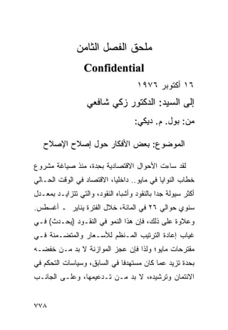 ‫‪‬ﻠ ‪‬ﻕ ﺍﻟﻔﺼل ﺍﻟﺜﺎﻤﻥ‬
                             ‫ﻤﺤ‬
                  ‫‪Confidential‬‬
                                     ‫٦١ ﺃﻜﺘﻭﺒﺭ ٦٧٩١‬
                   ‫ﺇﻟﻰ ﺍﻟﺴﻴﺩ: ﺍﻟﺩﻜﺘﻭﺭ ﺯﻜﻲ ﺸﺎﻓﻌﻲ‬
                                     ‫ﻤﻥ: ﺒﻭل. ﻡ. ﺩﻴﻜﻲ:‬

   ‫ﺍﻟﻤﻭﻀﻭﻉ: ﺒﻌﺽ ﺍﻷﻓﻜﺎﺭ ﺤﻭل ﺇﺼﻼﺡ ﺍﻹﺼﻼﺡ‬

‫ﻟﻘﺩ ﺴﺎﺀﺕ ﺍﻷﺤﻭﺍل ﺍﻻﻗﺘﺼﺎﺩﻴﺔ ﺒ ِﺩﺓ، ﻤﻨﺫ ﺼﻴﺎﻏﺔ ﻤﺸﺭﻭﻉ‬
                   ‫ﺤ‬
‫ﺨﻁﺎﺏ ﺍﻟﻨﻭﺍﻴﺎ ﻓﻲ ﻤﺎﻴﻭ.. ﺩﺍﺨﻠ ‪‬ﺎ، ﺍﻻﻗﺘﺼﺎﺩ ﻓﻲ ﺍﻟﻭﻗﺕ ﺍﻟﺤـﺎﻟﻲ‬
                           ‫ﻴ‬
‫ﺃﻜﺜﺭ ﺴﻴﻭﻟﺔ ﺠ ‪‬ﺍ ﺒﺎﻟﻨﻘﻭﺩ ﻭﺃﺸﺒﺎﻩ ﺍﻟﻨﻘﻭﺩ، ﻭﺍﻟﺘﻲ ﺘﺘﺯﺍﻴـﺩ ﺒﻤﻌـﺩل‬
                                             ‫ﺩ‬
‫ﺴﻨﻭﻱ ﺤﻭﺍﻟﻲ ٦٢ ﻓﻲ ﺍﻟﻤﺎﺌﺔ، ﺨﻼل ﺍﻟﻔﺘﺭﺓ ﻴﻨﺎﻴﺭ ـ ﺃﻏﺴﻁﺱ.‬
‫ﻭﻋﻼﻭﺓ ﻋﻠﻰ ﺫﻟﻙ، ﻓﺈﻥ ﻫﺫﺍ ﺍﻟﻨﻤﻭ ﻓﻲ ﺍﻟﻨﻘـﻭﺩ )ﻴﺤـﺩﺙ( ﻓـﻲ‬
‫ﻏﻴﺎﺏ ﺇﻋﺎﺩﺓ ﺍﻟﺘﺭﺘﻴﺏ ﺍﻟﻤـﻨﻅﻡ ﻟﻸﺴـﻌﺎﺭ ﻭﺍﻟ ‪‬ﺘ ‪‬ـﻤﻨﺔ ﻓـﻲ‬
        ‫ﻤﻀ‬
‫ﻤﻘﺘﺭﺤﺎﺕ ﻤﺎﻴﻭ؛ ﻭﻟﺫﺍ ﻓﺈﻥ ﻋﺠﺯ ﺍﻟﻤﻭﺍﺯﻨﺔ ﻻ ﺒﺩ ﻤـﻥ ﺨﻔﻀـﻪ‬
‫ﺒﺤﺩﺓ ﺘﺯﻴﺩ ﻋ ‪‬ﺎ ﻜﺎﻥ ﻤﺴﺘﻬﺩ ﹰﺎ ﻓﻲ ﺍﻟﺴﺎﺒﻕ، ﻭﺴﻴﺎﺴﺎﺕ ﺍﻟﺘﺤﻜﻡ ﻓﻲ‬
                              ‫ﻓ‬            ‫ﻤ‬
‫ﺍﻻﺌﺘﻤﺎﻥ ﻭﺘﺭﺸﻴﺩﻩ، ﻻ ﺒﺩ ﻤـﻥ ﺘـﺩﻋﻴﻤﻬﺎ، ﻭﻋﻠـﻰ ﺍﻟﺠﺎﻨـﺏ‬


‫٨٧٧‬
 