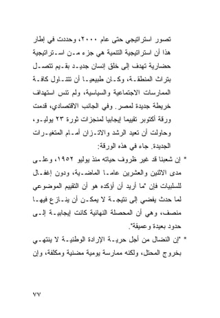 ‫ﺘﺼﻭﺭ ﺍﺴﺘﺭﺍﺘﻴﺠﻲ ﺤﺘﻰ ﻋﺎﻡ ٠٠٠٢، ﻭﺤﺩﺩﺕ ﻓﻲ ﺇﻁﺎﺭ‬
‫ﻫﺫﺍ ﺃﻥ ﺍﺴﺘﺭﺍﺘﻴﺠﻴﺔ ﺍﻟﺘﻨﻤﻴﺔ ﻫﻲ ﺠﺯﺀ ﻤـﻥ ﺍﺴـﺘﺭﺍﺘﻴﺠﻴﺔ‬
‫ﺤﻀﺎﺭﻴﺔ ﺘﻬﺩﻑ ﺇﻟﻰ ﺨﻠﻕ ﺇﻨﺴﺎﻥ ﺠﺩﻴـﺩ ﺒﻘـﻴﻡ ﺘﺘﺼـل‬
‫ﺒﺘﺭﺍﺙ ﺍﻟﻤﻨﻁﻘـﺔ، ﻭﻜـﺎﻥ ﻁﺒﻴﻌ ‪‬ـﺎ ﺃﻥ ﺘﺘﻨـﺎﻭل ﻜﺎﻓـﺔ‬
                   ‫ﻴ‬
‫ﺍﻟﻤﻤﺎﺭﺴﺎﺕ ﺍﻻﺠﺘﻤﺎﻋﻴﺔ ﻭﺍﻟﺴﻴﺎﺴﻴﺔ، ﻭﻟﻡ ﺘﻨﺱ ﺍﺴﺘﻬﺩﺍﻑ‬
‫ﺨﺭﻴﻁﺔ ﺠﺩﻴﺩﺓ ﻟﻤﺼﺭ. ﻭﻓﻲ ﺍﻟﺠﺎﻨﺏ ﺍﻻﻗﺘﺼﺎﺩﻱ، ﻗﺩﻤﺕ‬
‫ﻭﺭﻗﺔ ﺃﻜﺘﻭﺒﺭ ﺘﻘﻴﻴ ‪‬ﺎ ﺇﻴﺠﺎﺒ ‪‬ﺎ ﻟﻤﻨﺠﺯﺍﺕ ﺜﻭﺭﺓ ٣٢ ﻴﻭﻟﻴـﻭ،‬
                         ‫ﻴ‬        ‫ﻤ‬
‫ﻭﺤﺎﻭﻟﺕ ﺃﻥ ﺘﻌﻴﺩ ﺍﻟﺭﺸﺩ ﻭﺍﻻﺘـﺯﺍﻥ ﺃﻤـﺎﻡ ﺍﻟﻤﺘﻐﻴـﺭﺍﺕ‬
                        ‫ﺍﻟﺠﺩﻴﺩﺓ. ﺠﺎﺀ ﻓﻲ ﻫﺫﻩ ﺍﻟﻭﺭﻗﺔ:‬
‫* ﺇﻥ ﺸﻌﺒﻨﺎ ﻗﺩ ﻏﻴﺭ ﻅﺭﻭﻑ ﺤﻴﺎﺘﻪ ﻤﻨﺫ ﻴﻭﻟﻴﻭ ٢٥٩١، ﻭﻋﻠـﻰ‬
‫ﻤﺩﻯ ﺍﻻﺜﻨﻴﻥ ﻭﺍﻟﻌﺸﺭﻴﻥ ﻋﺎ ‪‬ـﺎ ﺍﻟﻤﺎﻀـﻴﺔ، ﻭﺩﻭﻥ ﺇﻏﻔـﺎل‬
                        ‫ﻤ‬
‫ﻟﻠﺴﻠﺒﻴﺎﺕ ﻓﺈﻥ "ﻤﺎ ﺃﺭﻴﺩ ﺃﻥ ﺃﺅﻜﺩﻩ ﻫﻭ ﺃﻥ ﺍﻟﺘﻘﻴﻴﻡ ﺍﻟﻤﻭﻀﻭﻋﻲ‬
‫ﻟﻤﺎ ﺤﺩﺙ ﻴﻔﻀﻲ ﺇﻟﻰ ﻨﺘﻴﺠـﺔ ﻻ ﻴﻤﻜـﻥ ﺃﻥ ﻴﻨـﺎﺯﻉ ﻓﻴﻬـﺎ‬
‫ﻤﻨﺼﻑ، ﻭﻫﻲ ﺃﻥ ﺍﻟﻤﺤﺼﻠﺔ ﺍﻟﻨﻬﺎﺌﻴﺔ ﻜﺎﻨﺕ ﺇﻴﺠﺎﺒﻴـﺔ ﺇﻟـﻰ‬
                                    ‫ﺤﺩﻭﺩ ﺒﻌﻴﺩﺓ ﻭﻋﻤﻴﻘﺔ".‬
‫* "ﺇﻥ ﺍﻟﻨﻀﺎل ﻤﻥ ﺃﺠل ﺤﺭﻴـﺔ ﺍﻹﺭﺍﺩﺓ ﺍﻟﻭﻁﻨﻴـﺔ ﻻ ﻴﻨﺘﻬـﻲ‬
‫ﺒﺨﺭﻭﺝ ﺍﻟﻤﺤﺘل، ﻭﻟﻜﻨﻪ ﻤﻤﺎﺭﺴﺔ ﻴﻭﻤﻴﺔ ﻤﻀﻨﻴﺔ ﻭﻤﻜﻠﻔﺔ، ﻭﺇﻥ‬




‫٧٧‬
 