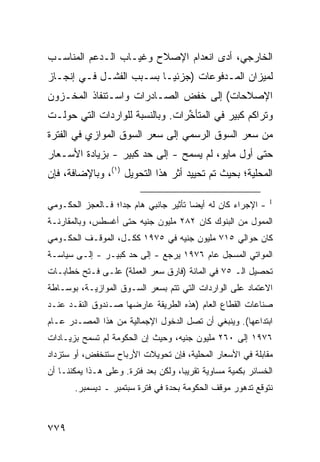 ‫ﺍﻟﺨﺎﺭﺠﻲ، ﺃ ‪‬ﻯ ﺍﻨﻌﺩﺍﻡ ﺍﻹﺼﻼﺡ ﻭﻏﻴـﺎﺏ ﺍﻟـﺩﻋﻡ ﺍﻟﻤﻨﺎﺴـﺏ‬
                             ‫‪‬‬       ‫ﺩ‬
‫ﻟﻤﻴﺯﺍﻥ ﺍﻟﻤـﺩﻓﻭﻋﺎﺕ )ﺠﺯﺌ ‪‬ـﺎ ﺒﺴـﺒﺏ ﺍﻟﻔﺸـل ﻓـﻲ ﺇﻨﺠـﺎﺯ‬
                          ‫ﻴ‬
‫ﺍﻹﺼﻼﺤﺎﺕ( ﺇﻟﻰ ﺨﻔﺽ ﺍﻟﺼـﺎﺩﺭﺍﺕ ﻭﺍﺴـﺘﻨﻔﺎﺫ ﺍﻟﻤﺨـﺯﻭﻥ‬
‫ﻭﺘﺭﺍﻜﻡ ﻜﺒﻴﺭ ﻓﻲ ﺍﻟﻤﺘﺄ ﱢﺭﺍﺕ. ﻭﺒﺎﻟﻨﺴﺒﺔ ﻟﻠﻭﺍﺭﺩﺍﺕ ﺍﻟﺘﻲ ﺤﻭﻟـﺕ‬
                                 ‫ﺨ‬
‫ﻤﻥ ﺴﻌﺭ ﺍﻟﺴﻭﻕ ﺍﻟﺭﺴﻤﻲ ﺇﻟﻰ ﺴﻌﺭ ﺍﻟﺴﻭﻕ ﺍﻟﻤﻭﺍﺯﻱ ﻓﻲ ﺍﻟﻔﺘﺭﺓ‬
‫ﺤﺘﻰ ﺃﻭل ﻤﺎﻴﻭ، ﻟﻡ ﻴﺴﻤﺢ - ﺇﻟﻰ ﺤﺩ ﻜﺒﻴﺭ - ﺒﺯﻴﺎﺩﺓ ﺍﻷﺴـﻌﺎﺭ‬
‫ﺍﻟﻤﺤﻠﻴﺔ؛ ﺒﺤﻴﺙ ﺘﻡ ﺘﺤﻴﻴﺩ ﺃﺜﺭ ﻫﺫﺍ ﺍﻟﺘﺤﻭﻴل )١(، ﻭﺒﺎﻹﻀﺎﻓﺔ، ﻓﺈﻥ‬

‫- ﺍﻹﺠﺭﺍﺀ ﻜﺎﻥ ﻟﻪ ﺃﻴ ‪‬ﺎ ﺘﺄﺜﻴﺭ ﺠﺎﻨﺒﻲ ﻫﺎﻡ ﺠ ‪‬ﺍ؛ ﻓـﺎﻟﻌﺠﺯ ﺍﻟﺤﻜـﻭﻤﻲ‬
                   ‫ﺩ‬                    ‫ﻀ‬                       ‫1‬


‫ﺍﻟﻤﻤﻭل ﻤﻥ ﺍﻟﺒﻨﻭﻙ ﻜﺎﻥ ٢٨٢ ﻤﻠﻴﻭﻥ ﺠﻨﻴﻪ ﺤﺘﻰ ﺃﻏﺴﻁﺱ، ﻭﺒﺎﻟﻤﻘﺎﺭﻨـﺔ‬
‫ﻜﺎﻥ ﺤﻭﺍﻟﻲ ٥١٧ ﻤﻠﻴﻭﻥ ﺠﻨﻴﻪ ﻓﻲ ٥٧٩١ ﻜﻜـل، ﺍﻟﻤﻭﻗـﻑ ﺍﻟﺤﻜـﻭﻤﻲ‬
‫ﺍﻟﻤﻭﺍﺘﻲ ﺍﻟﻤﺴﺠل ﻋﺎﻡ ٦٧٩١ ﻴﺭﺠﻊ - ﺇﻟﻰ ﺤﺩ ﻜﺒﻴـﺭ - ﺇﻟـﻰ ﺴﻴﺎﺴـﺔ‬
‫ﺘﺤﺼﻴل ﺍﻟـ ٥٧ ﻓﻲ ﺍﻟﻤﺎﺌﺔ )ﻓﺎﺭﻕ ﺴﻌﺭ ﺍﻟﻌﻤﻠﺔ( ﻋﻠـﻰ ﻓـﺘﺢ ﺨﻁﺎﺒـﺎﺕ‬
‫ﺍﻻﻋﺘﻤﺎﺩ ﻋﻠﻰ ﺍﻟﻭﺍﺭﺩﺍﺕ ﺍﻟﺘﻲ ﺘﺘﻡ ﺒﺴﻌﺭ ﺍﻟﺴـﻭﻕ ﺍﻟﻤﻭﺍﺯﻴـﺔ، ﺒﻭﺴـﺎﻁﺔ‬
‫ﺼﻨﺎﻋﺎﺕ ﺍﻟﻘﻁﺎﻉ ﺍﻟﻌﺎﻡ )ﻫﺫﻩ ﺍﻟﻁﺭﻴﻘﺔ ﻋﺎﺭﻀﻬﺎ ﺼـﻨﺩﻭﻕ ﺍﻟﻨﻘـﺩ ﻋﻨـﺩ‬
‫ﺍﺒﺘﺩﺍﻋﻬﺎ(. ﻭﻴﻨﺒﻐﻲ ﺃﻥ ﺘﺼل ﺍﻟﺩﺨﻭل ﺍﻹﺠﻤﺎﻟﻴﺔ ﻤﻥ ﻫﺫﺍ ﺍﻟﻤﺼـﺩﺭ ﻋـﺎﻡ‬
‫٦٧٩١ ﺇﻟﻰ ٠٦٢ ﻤﻠﻴﻭﻥ ﺠﻨﻴﻪ، ﻭﺤﻴﺙ ﺇﻥ ﺍﻟﺤﻜﻭﻤﺔ ﻟﻡ ﺘﺴﻤﺢ ﺒﺯﻴـﺎﺩﺍﺕ‬
‫ﻤﻘﺎﺒﻠﺔ ﻓﻲ ﺍﻷﺴﻌﺎﺭ ﺍﻟﻤﺤﻠﻴﺔ، ﻓﺈﻥ ﺘﺤﻭﻴﻼﺕ ﺍﻷﺭﺒﺎﺡ ﺴﺘﻨﺨﻔﺽ، ﺃﻭ ﺴﺘﺯﺩﺍﺩ‬
‫ﺍﻟﺨﺴﺎﺌﺭ ﺒﻜﻤﻴﺔ ﻤﺴﺎﻭﻴﺔ ﺘﻘﺭﻴ ‪‬ﺎ، ﻭﻟﻜﻥ ﺒﻌﺩ ﻓﺘﺭﺓ. ﻭﻋﻠﻰ ﻫـﺫﺍ ﻴﻤﻜﻨﻨـﺎ ﺃﻥ‬
                                      ‫ﺒ‬
       ‫ﻨﺘﻭﻗﻊ ﺘﺩﻫﻭﺭ ﻤﻭﻗﻑ ﺍﻟﺤﻜﻭﻤﺔ ﺒﺤﺩﺓ ﻓﻲ ﻓﺘﺭﺓ ﺴﺒﺘﻤﺒﺭ ـ ﺩﻴﺴﻤﺒﺭ.‬



‫٩٧٧‬
 