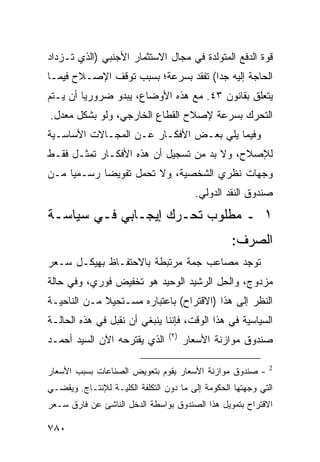 ‫ﻗﻭﺓ ﺍﻟﺩﻓﻊ ﺍﻟﻤﺘﻭﻟﺩﺓ ﻓﻲ ﻤﺠﺎل ﺍﻻﺴﺘﺜﻤﺎﺭ ﺍﻷﺠﻨﺒﻲ )ﺍﻟﺫﻱ ﺘـﺯﺩﺍﺩ‬
‫ﺍﻟﺤﺎﺠﺔ ﺇﻟﻴﻪ ﺠ ‪‬ﺍ( ﹸﻔ ﹶﺩ ﺒﺴﺭﻋﺔ؛ ﺒﺴﺒﺏ ﺘﻭﻗﻑ ﺍﻹﺼـﻼﺡ ﻓﻴﻤـﺎ‬
                               ‫ﺩ ﺘﻘ‬
‫ﻴﺘﻌﻠﻕ ﺒﻘﺎﻨﻭﻥ ٣٤. ﻤﻊ ﻫﺫﻩ ﺍﻷﻭﻀﺎﻉ، ﻴﺒﺩﻭ ﻀﺭﻭﺭ ‪‬ﺎ ﺃﻥ ﻴـﺘﻡ‬
         ‫ﻴ‬
‫ﺍﻟﺘﺤﺭﻙ ﺒﺴﺭﻋﺔ ﻹﺼﻼﺡ ﺍﻟﻘﻁﺎﻉ ﺍﻟﺨﺎﺭﺠﻲ، ﻭﻟﻭ ﺒﺸﻜل ﻤﻌ ‪‬ل.‬
  ‫ﺩ‬
‫ﻭﻓﻴﻤﺎ ﻴﻠﻲ ﺒﻌـﺽ ﺍﻷﻓﻜـﺎﺭ ﻋـﻥ ﺍﻟﻤﺠـﺎﻻﺕ ﺍﻷﺴﺎﺴـﻴﺔ‬
‫ﻟﻺﺼﻼﺡ، ﻭﻻ ﺒﺩ ﻤﻥ ﺘﺴﺠﻴل ﺃﻥ ﻫﺫﻩ ﺍﻷﻓﻜـﺎﺭ ﺘﻤﺜـل ﻓﻘـﻁ‬
‫ﻭﺠﻬﺎﺕ ﻨﻅﺭﻱ ﺍﻟﺸﺨﺼﻴﺔ، ﻭﻻ ﺘﺤﻤل ﺘﻔﻭﻴ ‪‬ﺎ ﺭﺴـﻤ ‪‬ﺎ ﻤـﻥ‬
     ‫ﻴ‬       ‫ﻀ‬
                                         ‫ﺼﻨﺩﻭﻕ ﺍﻟﻨﻘﺩ ﺍﻟﺩﻭﻟﻲ.‬
‫١ ـ ﻤﻁﻠﻭﺏ ﺘﺤـﺭﻙ ﺇﻴﺠـﺎﺒﻲ ﻓـﻲ ﺴﻴﺎﺴـﺔ‬
                                                  ‫ﺍﻟﺼﺭﻑ:‬
‫ﺘﻭﺠﺩ ﻤﺼﺎﻋﺏ ﺠ ‪‬ﺔ ﻤﺭﺘﺒﻁﺔ ﺒﺎﻻﺤﺘﻔـﺎﻅ ﺒﻬﻴﻜـل ﺴـﻌﺭ‬
                              ‫‪ ‬ﻤ‬
‫ﻤﺯﺩﻭﺝ، ﻭﺍﻟﺤل ﺍﻟﺭﺸﻴﺩ ﺍﻟﻭﺤﻴﺩ ﻫﻭ ﺘﺨﻔﻴﺽ ﻓﻭﺭﻱ، ﻭﻓﻲ ﺤﺎﻟﺔ‬
‫ﺍﻟﻨﻅﺭ ﺇﻟﻰ ﻫﺫﺍ )ﺍﻻﻗﺘﺭﺍﺡ( ﺒﺎﻋﺘﺒﺎﺭﻩ ﻤﺴـﺘﺤﻴﻼ ﻤـﻥ ﺍﻟﻨﺎﺤﻴـﺔ‬
             ‫ﹰ‬
‫ﺍﻟﺴﻴﺎﺴﻴﺔ ﻓﻲ ﻫﺫﺍ ﺍﻟﻭﻗﺕ، ﻓﺈﻨﻨﺎ ﻴﻨﺒﻐﻲ ﺃﻥ ﻨﻘﺒل ﻓﻲ ﻫﺫﻩ ﺍﻟﺤﺎﻟـﺔ‬
                                 ‫)٢(‬
‫ﺍﻟﺫﻱ ﻴﻘﺘﺭﺤﻪ ﺍﻵﻥ ﺍﻟﺴﻴﺩ ﺃﺤﻤـﺩ‬            ‫ﺼﻨﺩﻭﻕ ﻤﻭﺍﺯﻨﺔ ﺍﻷﺴﻌﺎﺭ‬

‫- ﺼﻨﺩﻭﻕ ﻤﻭﺍﺯﻨﺔ ﺍﻷﺴﻌﺎﺭ ﻴﻘﻭﻡ ﺒﺘﻌﻭﻴﺽ ﺍﻟﺼﻨﺎﻋﺎﺕ ﺒﺴﺒﺏ ﺍﻷﺴﻌﺎﺭ‬       ‫2‬


‫ﺍﻟﺘﻲ ﻭﺠﻬﺘﻬﺎ ﺍﻟﺤﻜﻭﻤﺔ ﺇﻟﻰ ﻤﺎ ﺩﻭﻥ ﺍﻟﺘﻜﻠﻔﺔ ﺍﻟﻜﻠﻴـﺔ ﻟﻺﻨﺘـﺎﺝ. ﻭﻴﻘﻀـﻲ‬
‫ﺍﻻﻗﺘﺭﺍﺡ ﺒﺘﻤﻭﻴل ﻫﺫﺍ ﺍﻟﺼﻨﺩﻭﻕ ﺒﻭﺍﺴﻁﺔ ﺍﻟﺩﺨل ﺍﻟﻨﺎﺸﺊ ﻋﻥ ﻓﺎﺭﻕ ﺴـﻌﺭ‬

‫٠٨٧‬
 