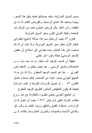 ‫ﺒﺴﻌﺭ ﺍﻟﺴﻭﻕ ﺍﻟﻤﻭﺍﺯﻴﺔ، ﺴﺘﻌﺩ ﺤﺴﺎﺒﺎﺘﻬﺎ ﻁﺒ ‪‬ﺎ ﻭﻓﻕ ﻫﺫﺍ ﺍﻟﺴﻌﺭ،‬
                ‫ﻌ‬
‫ﻭﺒﻴﻨﻤﺎ ﻴﺴﺘﺒﻌﺩ ﻫﺫﺍ ﺍﻟﻤﻨﺢ ﺍﻟﺭﺴﻤﻴﺔ، ﻭﺍﻟﻘﺭﻭﺽ ﺍﻟﻨﻘﺩﻴـﺔ، ﻓـﺈﻥ‬
‫ﺘﺩﻓﻘﺎﺕ ﺭﺃﺱ ﺍﻟﻤﺎل ﻤﺜل ﻗﺭﻭﺽ ﺍﻟﻤﺸﺭﻭﻋﺎﺕ ﻤﻥ ﺍﻟﻭﻻﻴـﺎﺕ‬
         ‫ﺍﻟﻤﺘﺤﺩﺓ ﻭﺍﻟﺒﻨﻙ ﺍﻟﺩﻭﻟﻲ ﺘﻜﻭﻥ ﺒﺴﻌﺭ ﺍﻟﺴﻭﻕ ﺍﻟﻤﻭﺍﺯﻴﺔ.‬
‫ﻗﺎﻨﻭﻥ ٣٤ ﻴﺠﺏ ﺃﻥ ‪‬ﻌ ‪‬ل ﺒﺴﺭﻋﺔ، ﻤﺴﺄﻟﺔ ﺃﺴﺎﺒﻴﻊ؛ ﻟﻴﻘﺩﻡ ﻓﻲ‬
                               ‫ﻴﺩ‬
‫ﺍﻟﻤﻘﺎﻡ ﺍﻷﻭل ﺤﺎﻓﺯ ﺴﻌﺭ ﺍﻟﺴﻭﻕ ﺍﻟﻤﻭﺍﺯﻴﺔ، ﻭﺇﺫﺍ ﺜﺒﺕ ﺃﻥ ﺫﻟـﻙ‬
‫ﺼﻌﺏ، ﻓﺈﻥ ﻫﺫﺍ ﺍﻟﻌﺎﻤل ﻭﺤﺩﻩ ﻴﻘﻭﺩﻨﻲ ﺇﻟﻰ ﺍﺴﺘﻨﺘﺎﺝ ﺃﻥ ﺨﻔﺽ‬
                  ‫)ﺍﻟﺴﻌﺭ ﺍﻟﺭﺴﻤﻲ( ﺠﻤﻠﺔ ﻭﻓﻭ ‪‬ﺍ ﺃﻤﺭ ﺤﺘﻤﻲ.‬
                             ‫ﺭ‬
‫ﺤﻘﻴﻘﺔ ﺃﻥ ﺍﻟﺴﺒﺏ ﺍﻟﻭﺤﻴﺩ ﻻﺴـﺘﺒﻘﺎﺀ ﻋـﺩﺩ ﻤﺤـﺩﻭﺩ ﻤـﻥ‬
‫ﺍﻟﻤﻌﺎﻤﻼﺕ ﺒﺎﻟﺴﻌﺭ ﺍﻟﺭﺴﻤﻲ - ﻫﻭ ﺘﺠﻨﺏ ﻤﻅﻬـﺭ ﺍﻻﻨﺨﻔـﺎﺽ‬
‫ﺍﻟﻔﻭﺭﻱ ـ ﻫﺫﺍ ﻫﻭ ﺍﻟﺴﺒﺏ ﺍﻟﻭﺤﻴﺩ ﺍﻟﻤﻌﻘﻭل. ﻭﺇﺫﺍ ﻜـﺎﻥ ﻫـﺫﺍ‬
‫ﺍﻟﻤﻨﻬﺞ ﺍﻟﺠﺯﺌﻲ ﻴﺴﺒﺏ ﻋﺩﻴ ‪‬ﺍ ﻤﻥ ﺍﻟﺼﻌﺎﺏ )ﻤﺜل ﺼﻌﺎﺏ ﺘﻌﺩﻴل‬
                           ‫ﺩ‬
‫ﺍﻟﻘﺎﻨﻭﻥ ٣٤ ـ ﺃﻭ ﺘﺤﻭﻴل ﺍﻟﻭﺍﺭﺩﺍﺕ ﺍﻟﻔﺭﺩﻴﺔ ﺃﻭ ﺍﻟﺼـﺎﺩﺭﺍﺕ(‬
  ‫ﻓﺤﻴﻨﺌﺫ ﻗﺩ ﻴﻜﻭﻥ ﺍﻟﺘﺨﻔﻴﺽ ﺍﻟﻤﺒﺎﺸﺭ ﺍﻟﻁﺭﻴﻕ ﺍﻟﻭﺤﻴﺩ ﺍﻟﻤﻔﺘﻭﺡ.‬
‫ﺇﻥ ﺍﻟﻤﻨﻬﺞ ﺍﻟﺠﺯﺌﻲ ﻴﻨﺒﻐﻲ ﺘﻁﻭﻴﺭﻩ ﺒﺎﻟﻤﻘﺎﺭﻨﺔ ﻤﻊ ﻤﺸـﺭﻭﻉ‬
‫ﺨﻁﺎﺏ ﺍﻟﻨﻭﺍﻴﺎ، ﻓﻌﻠﻰ ﺃﻭل ﻴﻨﺎﻴﺭ ٧٧٩١، ﻴﺠﺏ ﺃﻥ ﹸﺤ ‪‬ل ﻜـل‬
     ‫ﺘ ﻭ‬
‫ﺍﻟﻭﺍﺭﺩﺍﺕ، ﺒﺎﺴﺘﺜﻨﺎﺀ ﺍﻟﻘﻤﺢ ﻭﺍﻟﺩﻗﻴﻕ ﻭﺯﻴﺕ ﺍﻟﻁﻌـﺎﻡ ﻭﺍﻟﺴـﻜﺭ‬
‫ﻭﺍﻟﺸﺎﻱ ﺍﻷﺴﻤﺩﺓ ﻭﺍﻟﻤﺒﻴﺩﺍﺕ ﻭﺍﻟﺒﺘﺭﻭل ﺍﻟﺨﺎﻡ ﻭﻤﺸـﺘﻘﺎﺘﻪ، ﺇﻟـﻰ‬


‫٢٨٧‬
 