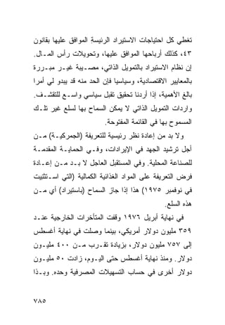 ‫ﺘﻐﻁﻲ ﻜل ﺍﺤﺘﻴﺎﺠﺎﺕ ﺍﻻﺴﺘﻴﺭﺍﺩ ﺍﻟﺭﺌﻴﺴﺔ ﺍﻟﻤﻭﺍ ﹶﻕ ﻋﻠﻴﻬﺎ ﺒﻘﺎﻨﻭﻥ‬
              ‫ﻓ‬       ‫‪ِ‬‬
‫٣٤، ﻜﺫﻟﻙ ﺃﺭﺒﺎﺤﻬﺎ ﺍﻟﻤﻭﺍﻓﻕ ﻋﻠﻴﻬﺎ، ﻭﺘﺤﻭﻴﻼﺕ ﺭﺃﺱ ﺍﻟﻤـﺎل.‬
‫ﺇﻥ ﻨﻅﺎﻡ ﺍﻻﺴﺘﻴﺭﺍﺩ ﺒﺎﻟﺘﻤﻭﻴل ﺍﻟﺫﺍﺘﻲ، ﻤﺼـﻴﺒﺔ ﻏﻴـﺭ ﻤﺒـﺭﺭﺓ‬
            ‫ﹲ‬
‫ﺒﺎﻟﻤﻌﺎﻴﻴﺭ ﺍﻻﻗﺘﺼﺎﺩﻴﺔ، ﻭﺴﻴﺎﺴ ‪‬ﺎ ﻓﺈﻥ ﺍﻟﺤﺩ ﻤﻨﻪ ﻗﺩ ﻴﺒﺩﻭ ﻟﻲ ﺃﻤ ‪‬ﺍ‬
 ‫ﺭ‬                             ‫ﻴ‬
‫ﺒﺎﻟﻎ ﺍﻷﻫﻤﻴﺔ، ﺇﺫﺍ ﺃﺭﺩﻨﺎ ﺘﺤﻘﻴﻕ ﺘﻘﺒل ﺴﻴﺎﺴﻲ ﻭﺍﺴـﻊ ﻟﻠﺘﻘﺸـﻑ.‬
‫ﻭﺍﺭﺩﺍﺕ ﺍﻟﺘﻤﻭﻴل ﺍﻟﺫﺍﺘﻲ ﻻ ﻴﻤﻜﻥ ﺍﻟﺴﻤﺎﺡ ﺒﻬﺎ ﻟﺴﻠﻊ ﻏﻴﺭ ﺘﻠـﻙ‬
                          ‫ﺍﻟﻤﺴﻤﻭﺡ ﺒﻬﺎ ﻓﻲ ﺍﻟﻘﺎﺌﻤﺔ ﺍﻟﻤﻔﺘﻭﺤﺔ.‬
‫ﻭﻻ ﺒﺩ ﻤﻥ ﺇﻋﺎﺩﺓ ﻨﻅﺭ ﺭﺌﻴﺴﻴﺔ ﻟﻠﺘﻌﺭﻴﻔﺔ )ﺍﻟ ‪‬ﻤﺭﻜ ‪‬ـﺔ( ﻤـﻥ‬
       ‫ﺠ ﻴ‬
‫ﺃﺠل ﺘﺭﺸﻴﺩ ﺍﻟﺠﻬﺩ ﻓﻲ ﺍﻹﻴﺭﺍﺩﺍﺕ، ﻭﻓـﻲ ﺍﻟﺤﻤﺎﻴـﺔ ﺍﻟﻤﻘﺩﻤـﺔ‬
‫ﻟﻠﺼﻨﺎﻋﺔ ﺍﻟﻤﺤﻠﻴﺔ. ﻭﻓﻲ ﺍﻟﻤﺴﺘﻘﺒل ﺍﻟﻌﺎﺠل ﻻ ﺒـﺩ ﻤـﻥ ﺇﻋـﺎﺩﺓ‬
‫ﻓﺭﺽ ﺍﻟﺘﻌﺭﻴﻔﺔ ﻋﻠﻰ ﺍﻟﻤﻭﺍﺩ ﺍﻟﻐﺫﺍﺌﻴﺔ ﺍﻟﻜﻤﺎﻟﻴﺔ )ﺍﻟﺘﻲ ﺍﺴـ ﹸﺜﻨ ‪‬ﺕ‬
 ‫ﺘ ِﻴ‬
‫ﻓﻲ ﻨﻭﻓﻤﺒﺭ ٥٧٩١( ﻫﺫﺍ ﺇﺫﺍ ﺠﺎﺯ ﺍﻟﺴﻤﺎﺡ )ﺒﺎﺴﺘﻴﺭﺍﺩ( ﺃﻱ ﻤـﻥ‬
                                                ‫ﻫﺫﻩ ﺍﻟﺴﻠﻊ.‬
‫ﻓﻲ ﻨﻬﺎﻴﺔ ﺃﺒﺭﻴل ٦٧٩١ ﻭﻗﻔﺕ ﺍﻟﻤﺘﺄﺨﺭﺍﺕ ﺍﻟﺨﺎﺭﺠﻴﺔ ﻋﻨـﺩ‬
‫٩٥٣ ﻤﻠﻴﻭﻥ ﺩﻭﻻﺭ ﺃﻤﺭﻴﻜﻲ، ﺒﻴﻨﻤﺎ ﻭﺼﻠﺕ ﻓﻲ ﻨﻬﺎﻴﺔ ﺃﻏﺴﻁﺱ‬
‫ﺇﻟﻰ ٧٥٧ ﻤﻠﻴﻭﻥ ﺩﻭﻻﺭ، ﺒﺯﻴﺎﺩﺓ ﺘﻘـﺭﺏ ﻤـﻥ ٠٠٤ ﻤﻠﻴـﻭﻥ‬
‫ﺩﻭﻻﺭ. ﻭﻤﻨﺫ ﻨﻬﺎﻴﺔ ﺃﻏﺴﻁﺱ ﺤﺘﻰ ﺍﻟﻴـﻭﻡ، ﺯﺍﺩﺕ ٠٥ ﻤﻠﻴـﻭﻥ‬
‫ﺩﻭﻻﺭ ﺃﺨﺭﻯ ﻓﻲ ﺤﺴﺎﺏ ﺍﻟﺘﺴﻬﻴﻼﺕ ﺍﻟﻤﺼﺭﻓﻴﺔ ﻭﺤﺩﻩ. ﻭﺒـﺫﺍ‬


‫٥٨٧‬
 