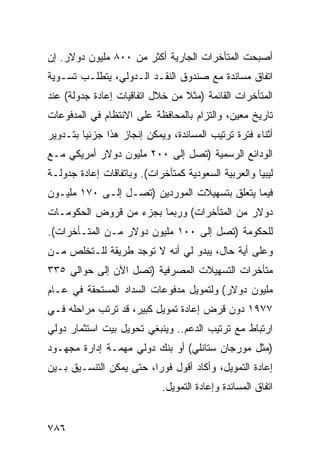 ‫ﺃﺼﺒﺤﺕ ﺍﻟﻤﺘﺄﺨﺭﺍﺕ ﺍﻟﺠﺎﺭﻴﺔ ﺃﻜﺜﺭ ﻤﻥ ٠٠٨ ﻤﻠﻴﻭﻥ ﺩﻭﻻﺭ. ﺇﻥ‬
‫ﺍﺘﻔﺎﻕ ﻤﺴﺎﻨﺩﺓ ﻤﻊ ﺼﻨﺩﻭﻕ ﺍﻟﻨﻘـﺩ ﺍﻟـﺩﻭﻟﻲ، ﻴﺘﻁﻠـﺏ ﺘﺴـﻭﻴﺔ‬
‫ﺍﻟﻤﺘﺄﺨﺭﺍﺕ ﺍﻟﻘﺎﺌﻤﺔ )ﻤﺜﻼ ﻤﻥ ﺨﻼل ﺍﺘﻔﺎﻗﻴﺎﺕ ﺇﻋﺎﺩﺓ ﺠﺩﻭﻟﺔ( ﻋﻨﺩ‬
                                 ‫ﹰ‬
‫ﺘﺎﺭﻴﺦ ﻤﻌﻴﻥ، ﻭﺍﻟﺘﺯﺍﻡ ﺒﺎﻟﻤﺤﺎﻓﻅﺔ ﻋﻠﻰ ﺍﻻﻨﺘﻅﺎﻡ ﻓﻲ ﺍﻟﻤﺩﻓﻭﻋﺎﺕ‬
‫ﺃﺜﻨﺎﺀ ﻓﺘﺭﺓ ﺘﺭﺘﻴﺏ ﺍﻟﻤﺴﺎﻨﺩﺓ، ﻭﻴﻤﻜﻥ ﺇﻨﺠﺎﺯ ﻫﺫﺍ ﺠﺯﺌ ‪‬ﺎ ﺒﺘـﺩﻭﻴﺭ‬
         ‫ﻴ‬
‫ﺍﻟﻭﺩﺍﺌﻊ ﺍﻟﺭﺴﻤﻴﺔ )ﺘﺼل ﺇﻟﻰ ٠٠٢ ﻤﻠﻴﻭﻥ ﺩﻭﻻﺭ ﺃﻤﺭﻴﻜﻲ ﻤـﻊ‬
‫ﻟﻴﺒﻴﺎ ﻭﺍﻟﻌﺭﺒﻴﺔ ﺍﻟﺴﻌﻭﺩﻴﺔ ﻜﻤﺘﺄﺨﺭﺍﺕ(. ﻭﺒﺎﺘﻔﺎﻗﺎﺕ ﺇﻋﺎﺩﺓ ﺠﺩﻭﻟـﺔ‬
‫ﻓﻴﻤﺎ ﻴﺘﻌﻠﻕ ﺒﺘﺴﻬﻴﻼﺕ ﺍﻟﻤﻭﺭﺩﻴﻥ )ﺘﺼـل ﺇﻟـﻰ ٠٧١ ﻤﻠﻴـﻭﻥ‬
‫ﺩﻭﻻﺭ ﻤﻥ ﺍﻟﻤﺘﺄﺨﺭﺍﺕ( ﻭﺭﺒﻤﺎ ﺒﺠﺯﺀ ﻤﻥ ﻗﺭﻭﺽ ﺍﻟﺤﻜﻭﻤـﺎﺕ‬
‫ﻟﻠﺤﻜﻭﻤﺔ )ﺘﺼل ﺇﻟﻰ ٠٠١ ﻤﻠﻴﻭﻥ ﺩﻭﻻﺭ ﻤـﻥ ﺍﻟﻤﺘـﺄﺨﺭﺍﺕ(.‬
‫ﻭﻋﻠﻰ ﺃ ‪‬ﺔ ﺤﺎل، ﻴﺒﺩﻭ ﻟﻲ ﺃﻨﻪ ﻻ ﺘﻭﺠﺩ ﻁﺭﻴﻘﺔ ﻟﻠـﺘﺨﻠﺹ ﻤـﻥ‬
                                           ‫ﻴ‬
‫ﻤﺘﺄﺨﺭﺍﺕ ﺍﻟﺘﺴﻬﻴﻼﺕ ﺍﻟﻤﺼﺭﻓﻴﺔ )ﺘﺼل ﺍﻵﻥ ﺇﻟﻰ ﺤﻭﺍﻟﻲ ٥٣٣‬
‫ﻤﻠﻴﻭﻥ ﺩﻭﻻﺭ( ﻭﻟﺘﻤﻭﻴل ﻤﺩﻓﻭﻋﺎﺕ ﺍﻟﺴﺩﺍﺩ ﺍﻟﻤﺴﺘﺤﻘﺔ ﻓﻲ ﻋـﺎﻡ‬
‫٧٧٩١ ﺩﻭﻥ ﻗﺭﺽ ﺇﻋﺎﺩﺓ ﺘﻤﻭﻴل ﻜﺒﻴﺭ، ﻗﺩ ﺘﺭﺘﺏ ﻤﺭﺍﺤﻠﻪ ﻓـﻲ‬
‫ﺍﺭﺘﺒﺎﻁ ﻤﻊ ﺘﺭﺘﻴﺏ ﺍﻟﺩﻋﻡ.. ﻭﻴﻨﺒﻐﻲ ﺘﺤﻭﻴل ﺒﻴﺕ ﺍﺴﺘﺜﻤﺎﺭ ﺩﻭﻟﻲ‬
‫)ﻤﺜل ﻤﻭﺭﺠﺎﻥ ﺴﺘﺎﻨﻠﻲ( ﺃﻭ ﺒﻨﻙ ﺩﻭﻟﻲ ﻤﻬﻤـﺔ ﺇﺩﺍﺭﺓ ﻤﺠﻬـﻭﺩ‬
‫ﺇﻋﺎﺩﺓ ﺍﻟﺘﻤﻭﻴل، ﻭﺃﻜﺎﺩ ﺃﻗﻭل ﻓﻭ ‪‬ﺍ، ﺤﺘﻰ ﻴﻤﻜﻥ ﺍﻟﺘﻨﺴـﻴﻕ ﺒـﻴﻥ‬
                         ‫ﺭ‬
                            ‫ﺍﺘﻔﺎﻕ ﺍﻟﻤﺴﺎﻨﺩﺓ ﻭﺇﻋﺎﺩﺓ ﺍﻟﺘﻤﻭﻴل.‬


‫٦٨٧‬
 