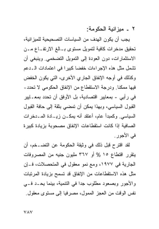 ‫٢ ـ ﻤﻴﺯﺍﻨﻴﺔ ﺍﻟﺤﻜﻭﻤﺔ:‬
‫ﻴﺠﺏ ﺃﻥ ﻴﻜﻭﻥ ﺍﻟﻬﺩﻑ ﻤﻥ ﺍﻟﺴﻴﺎﺴﺎﺕ ﺍﻟﺘﺼﺤﻴﺤﻴﺔ ﻟﻠﻤﻴﺯﺍﻨﻴﺔ،‬
‫ﺘﺤﻘﻴﻕ ‪‬ﺩﺨﺭﺍﺕ ﻜﺎﻓﻴﺔ ﻟﺘﻤﻭﻴل ﻤﺴﺘﻭﻯ ﺒـﺎﻟﻎ ﺍﻻﺭﺘﻔـﺎﻉ ﻤـﻥ‬
                                           ‫ﻤ‬
‫ﺍﻻﺴﺘﺜﻤﺎﺭﺍﺕ، ﺩﻭﻥ ﺍﻟﻌﻭﺩﺓ ﺇﻟﻰ ﺍﻟﺘﻤﻭﻴل ﺍﻟﺘﻀﺨﻤﻲ. ﻭﻴﻨﺒﻐﻲ ﺃﻥ‬
‫ﺘﺸﻤل ﻤﺜل ﻫﺫﻩ ﺍﻹﺠﺭﺍﺀﺍﺕ ﺨﻔ ‪‬ﺎ ﻜﺒﻴ ‪‬ﺍ ﻓﻲ ﺍﻋﺘﻤﺎﺩﺍﺕ ﺍﻟـﺩﻋﻡ‬
                    ‫ﻀ ﺭ‬
‫ﻭﻜﺫﻟﻙ ﻓﻲ ﺃﻭﺠﻪ ﺍﻹﻨﻔﺎﻕ ﺍﻟﺠﺎﺭﻱ ﺍﻷﺨﺭﻯ، ﺍﻟﺘﻲ ﻴﻜﻭﻥ ﺍﻟﺨﻔﺽ‬
‫‪‬‬
‫ﻓﻴﻬﺎ ﻤﻤﻜ ﹰﺎ. ﻭﺩﺭﺠﺔ ﺍﻻﺴﺘﻘﻁﺎﻉ ﻤﻥ ﺍﻹﻨﻔﺎﻕ ﺍﻟﺤﻜﻭﻤﻲ ﻻ ﺘﺤﺩﺩ-‬
                                           ‫ﻨ‬
‫ﻓﻲ ﺭﺃﻴﻲ - ﺒﻤﻌﺎﻴﻴﺭ ﺍﻗﺘﺼﺎﺩﻴﺔ، ﺒل ﺍﻷﻭﻓﻕ ﺃﻥ ﺘﺤﺩﺩ ﺒﻤﻌـﺎﻴﻴﺭ‬
                                    ‫‪‬‬
‫ﺍﻟﻘﺒﻭل ﺍﻟﺴﻴﺎﺴﻲ، ﻭﺒﻬﺫﺍ ﻴﻤﻜﻥ ﺃﻥ ﺘﻤﻀﻲ ﺒﺜﻘﺔ ﺇﻟﻰ ﺤﺎﻓﺔ ﺍﻟﻘﺒﻭل‬
‫ﺍﻟﺴﻴﺎﺴﻲ. ﻭﻜﻤﺒﺩﺃ ﻋﺎﻡ، ﺃﻋﺘﻘﺩ ﺃﻨﻪ ﻴﻤﻜـﻥ ﺯﻴـﺎﺩﺓ ﺍﻟﻤـﺩﺨﺭﺍﺕ‬
‫ﺍﻟﺼﺎﻓﻴﺔ ﺇﺫﺍ ﻜﺎﻨﺕ ﺍﺴﺘﻘﻁﺎﻋﺎﺕ ﺍﻹﻨﻔﺎﻕ ﻤﺼﺤﻭﺒﺔ ﺒﺯﻴﺎﺩﺓ ﻜﺒﻴﺭﺓ‬
                                            ‫ﻓﻲ ﺍﻷﺠﻭﺭ.‬
‫ﻟﻘﺩ ﺍﻗﺘﺭﺡ ﻗﺒل ﺫﻟﻙ ﻓﻲ ﻭﺜﻴﻘﺔ ﺍﻟﺤﻜﻭﻤﺔ ﻋﻥ ﺍﻟﺘﻀـﺨﻡ، ﺃﻥ‬
‫ﻴﺘﻘﺭﺭ ﺍﻗﺘﻁﺎﻉ ٥١ % ﺃﻭ ٧٦٣ ﻤﻠﻴﻭﻥ ﺠﻨﻴﻪ ﻤﻥ ﺍﻟﻤﺼﺭﻭﻓﺎﺕ‬
‫ﺍﻟﺠﺎﺭﻴﺔ ﻓﻲ ٧٧٩١، ﻭﻤﻊ ﻨﻤﻭ ﻤﻌﻘﻭل ﻓﻲ ﺍﻟ ‪‬ﺘﺤﺼﻼﺕ، ﻓـﺈﻥ‬
           ‫ﻤ‬
‫ﻤﺜل ﻫﺫﻩ ﺍﻻﺴﺘﻘﻁﺎﻋﺎﺕ ﻤﻥ ﺍﻹﻨﻔﺎﻕ ﻗﺩ ﺘﺴﻤﺢ ﺒﺯﻴﺎﺩﺓ ﺍﻟﻤﺭﺘﺒﺎﺕ‬
‫ﻭﺍﻷﺠﻭﺭ ﻭﺒﺼﻌﻭﺩ ﻤﻁﻠﻭﺏ ﺠ ‪‬ﺍ ﻓﻲ ﺍﻟﺘﻨﻤﻴﺔ، ﺒﻴﻨﻤﺎ ﻴﺤـﺩ ﻓـﻲ‬
                            ‫ﺩ‬
‫ﻨﻔﺱ ﺍﻟﻭﻗﺕ ﻤﻥ ﺍﻟﻌﺠﺯ ﺍﻟﻤﻤﻭل، ﻤﺼﺭﻓ ‪‬ﺎ ﺇﻟﻰ ﻤﺴﺘﻭﻯ ﻤﻌﻘﻭل.‬
                  ‫ﻴ‬


‫٧٨٧‬
 