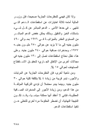 ‫ﻭﺇﺫﺍ ﻜﺎﻥ ﻓﻬﻤﻲ ﻟﻠﻤﻘﺘﺭﺤﺎﺕ ﺍﻟﺠﺎﺭﻴﺔ ﺼﺤﻴ ‪‬ﺎ، ﻓﺈﻥ ﻭﺯﻴـﺭ‬
            ‫ﺤ‬
‫ﺍﻟﻤﺎﻟﻴﺔ ﺃﻤﺎﻤﻪ ﺜﻼﺜﺔ ﺍﺨﺘﻴﺎﺭﺍﺕ ﻋﻥ ﺍﺴﺘﻘﻁﺎﻋﺎﺕ ﺍﻟـﺩﻋﻡ ﺍﻟﺘـﻲ‬
‫ﺘﻨﺘﻬﻲ ـ ﻓﻲ ﺤﺩﻫﺎ ﺍﻷﺩ ﹶﻰ ـ ﺍﻟﺩﻋﻡ ﺍﻟﻤﺒﺎﺸﺭ ﻋﻥ ﻜـل ﺸـﻲﺀ‬
                             ‫ﻨ‬
‫ﺒﺎﺴﺘﺜﻨﺎﺀ ﺍﻟﺨﺒﺯ ﻭﺍﻟﺩﻗﻴﻕ. ﻭﺒﺫﻟﻙ ﻴﻤﻜﻥ ﺨﻔﺽ ﺍﻟﺩﻋﻡ ﺍﻟﻤﺒﺎﺸـﺭ‬
‫ﻤﻥ ﺍﻟﻤﺴﺘﻭﻯ ﺍﻟﻤﻘﺩﺭ ﺒﺎﻟﻤﻴﺯﺍﻨﻴـﺔ ﻓـﻲ ٦٧٩١ ﺒﺤـﻭﺍﻟﻲ ٠٩٤‬
‫ﻤﻠﻴﻭﻥ ﺠﻨﻴﻪ ﺇﻟﻰ ﻤﺎ ﻻ ﻴﺯﻴﺩ ﻋﻥ ﺤﻭﺍﻟﻲ ٠٥٢ ﻤﻠﻴـﻭﻥ ﺠﻨﻴـﻪ‬
‫٧٧٩١، ﻭﺒ ‪‬ﺩﺨﺭﺍﺕ ﺼﺎﻓﻴﺔ ﺤﻭﺍﻟﻲ ٠٤٢ ﻤﻠﻴﻭﻥ ﺠﻨﻴﻪ. ﻭﻋﻠﻰ‬
                                      ‫ﻤ‬
‫ﻫﺫﺍ، ﻨﻅل ﻨﺤﺘﺎﺝ ﺍﺴﺘﻘﻁﺎﻋﺎﺕ ﺘﺼل ﺇﻟﻰ ٠٣١ ﻤﻠﻴﻭﻥ ﺠﻨﻴﻪ ﻓﻲ‬
‫ﻤﺠﺎﻻﺕ ﺃﺨﺭﻯ ﻤﻥ ﺍﻹﻨﻔﺎﻕ ﺍﻟﺠـﺎﺭﻱ؛ ﻟﺘﺤﻘﻴـﻕ ﺍﻻﺴـﺘﻘﻁﺎﻉ‬
                               ‫ﺍﻟﻤﺴﺘﻬ ‪‬ﻑ ﻟﺤﻭﺍﻟﻲ ٥١ %.‬
                                             ‫ﺩ‬
‫ﻭﻤﻥ ﻨﺎﺤﻴﺔ ﺃﺨﺭﻯ، ﻓﺈﻥ ﺍﻟ ‪‬ﻘﺘﺭﺤﺎﺕ ﺍﻟﺠﺎﺭﻴﺔ ﻋﻥ ﺍﻟﻤﺭﺘﺒﺎﺕ‬
                          ‫ﻤ‬
‫ﻭﺍﻷﺠﻭﺭ، ﺘﺒﺩﻭ ﻗﺭﻴﺒﺔ ﻤﻥ ﺯﻴﺎﺩﺓ ٤ % ﺒﺘﻜﻠﻔﺔ ﻜﻠﻴﺔ ﺤﻭﺍﻟﻲ ٠٣‬
‫ﻤﻠﻴﻭﻥ ﺠﻨﻴﻪ. ﻭﺒﻴﻨﻤﺎ ﻴﺒﺩﻭ ﻤﺤﺘﻤﻼ ﺃﻥ ﺘﺅﺩﻱ ﺍﻟﺘﺭﻜﻴﺒﺔ ﺍﻟﻤﺅﻟﻔـﺔ‬
                          ‫ﹰ‬
‫ﻤﻥ ﻫﺫﺍ ﺍﻟﺩﻋﻡ، ﻭﻤﻥ ﺯﻴﺎﺩﺓ ﺍﻷﺠﻭﺭ ﺇﻟﻰ ﺍﻟﻤﺩﺨﺭﺍﺕ ﺍﻟﺼـﺎﻓﻴﺔ‬
‫ﺍﻟﻤﻁﻠﻭﺒﺔ، ﻓﺈﻨﻨﻲ ﻻ ﺃﻋﺘﻘﺩ ﺃﻨﻬﺎ ﻤﻤﻜﻨﺔ ﺴﻴﺎﺴـ ‪‬ﺎ، ﻭﻗـﺩ ﺘﻜـﻭﻥ‬
             ‫ﻴ‬
‫ﺍﻟﻨﺘﻴﺠﺔ ﺍﻟﻨﻬﺎﺌﻴﺔ، ﺃﻥ ﹸﻀﻁﺭ ﺍﻟﺤﻜﻭﻤﺔ ﻤﺭﺓ ﺃﺨﺭﻯ ﻟﻠﺘﺨﻠﻲ ﻋـﻥ‬
                               ‫ﺘ‬
                                 ‫ﺘﻨﻔﻴﺫ ﺍﺴﺘﻘﻁﺎﻋﺎﺕ ﺍﻟﺩﻋﻡ.‬




‫٨٨٧‬
 