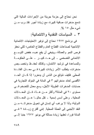 ‫ﻨﺤﻥ ﻨﺤﺘﺎﺝ ﺇﻟﻰ ﺤﺯﻤﺔ ﺠﺭﻴﺌﺔ ﻤﻥ ﺍﻹﺠﺭﺍﺀﺍﺕ ﺍﻟﻤﺎﻟﻴﺔ ﺍﻟﺘﻲ‬
‫ﹸﺩ ‪‬ﺞ ﻤﺩﺨﺭﺍﺕ ﺼﺎﻓﻴﺔ ﻜﺒﻴﺭﺓ، ﻤﻊ ﺯﻴﺎﺩﺓ ﺃﺠﻭﺭ ﺘﻘﺘـﺭﺏ ﻤـﻥ‬
                                              ‫ﺘﻤ‬
                                        ‫ﺸﻲﺀ ﻤﺜل ٥١ %.‬
              ‫٣ ـ ﺍﻟﺴﻴﺎﺴﺎﺕ ﺍﻟﻨﻘﺩﻴﺔ ﻭﺍﻻﺌﺘﻤﺎﻨﻴﺔ:‬
‫ﻓﻲ ﺒﺭﻨﺎﻤﺞ ٧٧٩١ ﻨﺤﺘﺎﺝ ﺇﻟﻰ ﺘﻭﻓﻴﺭ ﺍﻻﺤﺘﻴﺎﺠﺎﺕ ﺍﻻﺌﺘﻤﺎﻨﻴﺔ‬
‫ﺍﻹﻨﺘﺎﺠﻴﺔ ﻟﺼﻨﺎﻋﺎﺕ ﺍﻟﻘﻁﺎﻉ ﺍﻟﻌﺎﻡ ﻭﺍﻟﻘﻁﺎﻉ ﺍﻟﺨﺎﺹ؛ ﻟﻜﻲ ﻨﺤﻔﺯ‬
‫ﻓ ‪‬ﺹ ﺍﻟﻨﻤﻭ ﻭﺍﻟﻌﻤﺎﻟﺔ، ﻭﻴﻨﺒﻐﻲ ﺃﻥ ﻴﻘﻊ ﻋﺏﺀ ﺨﻔﺽ ﺍﻟﺘﻭﺴـﻊ‬
                                               ‫ﹸﺭ‬
‫ﺍﻻﺌﺘﻤﺎﻨﻲ ﺍﻟﺘﻀﺨﻤﻲ ـ ﺇﻟﻰ ﺤـﺩ ﻜﺒﻴـﺭ ـ ﻋﻠـﻰ ﺍﻟﺤﻜﻭﻤـﺔ‬
‫ﻭﻟﻠﻤﺴﺎﻋﺩﺓ ﻓﻲ ﺘﺭﺸﻴﺩ ﺍﻻﺌﺘﻤﺎﻥ، ﻭﻜﺫﻟﻙ ﻟﺤﻔـﻅ ﻭﺘﺨﺼـﻴﺹ‬
‫ﻤﺩﺨﺭﺍﺕ، ﻴﺘﻁﻠﺏ ﺍﻷﻤﺭ ﺯﻴﺎﺩﺍﺕ ﻜﺒﻴﺭﺓ ﻓـﻲ ﻤﻌـﺩل ﺍﻟﻔﺎﺌـﺩﺓ‬
‫ﺍﻟﻤﺤﻠﻲ. ﻓﻜﻴﻑ ﻨﺘﻭﻗﻊ ﻤﻥ ﺍﻟﻨﺎﺱ ﺃﻥ ﻴﺩﺨﺭﻭﺍ ﺇﺫﺍ ﻜـﺎﻥ ﺍﻟﺤـﺩ‬
‫ﺍﻷﻗﺼﻰ ﻟﻌﺎﺌﺩ ﻤﺩﺨﺭﺍﺘﻬﻡ ٣ ﻓﻲ ﺍﻟﻤﺎﺌﺔ ﻓﻲ ﺍﻟﺒﻨﻭﻙ ﺍﻟﺘﺠﺎﺭﻴﺔ ﻓﻲ‬
‫ﺤﺴﺎﺒﺎﺕ ﺍﻟﻤﺩﺨﺭﺍﺕ ﺍﻟﻁﻭﻴﻠﺔ ﺍﻷﺠل، ﻭﻤﻊ ﻤﻌﺩل ﻟﻠﺘﻀﺨﻡ ﻓـﻲ‬
‫ﻤﺴﺘﻭﻯ ٠٢ ﻓﻲ ﺍﻟﻤﺎﺌﺔ؟ ﻭﺃﻜﺜﺭ ﻤـﻥ ﻫـﺫﺍ، ﻓـﺈﻥ ﺍﻟﻤﻌـﺩﻻﺕ‬
‫ﺍﻟﻤﺤﻠﻴﺔـ ﻭﻋﻠﻰ ﺃﺴﺱ ﺇﺴﻤﻴﺔ ـ ﺘﻘل ﺤﺎﻟ ‪‬ـﺎ ﻋـﻥ ﺍﻟﻤﻌـﺩﻻﺕ‬
               ‫ﻴ‬
‫ﺍﻟﺩﻭﻟﻴﺔ؛ ﻭﻟﺫﺍ ﻻ ﻴﺭﻏﺏ ﺃﻱ ﺇﻨﺴﺎﻥ ﻓﻲ ﺘﺤﻭﻴل ﻤﺩﺨﺭﺍﺘـﻪ ﻤـﻥ‬
‫ﺍﻟﻨﻘﺩ ﺍﻷﺠﻨﺒﻲ ﺇﻟﻰ ﺍﻟﻌﻤﻠﺔ ﺍﻟﻤﺤﻠﻴﺔ. ﺇﻨﻨﻲ ﺃﻗﺘﺭﺡ ﺯﻴـﺎﺩﺓ ٢ ﻓـﻲ‬
‫ﺍﻟﻤﺎﺌﺔ ﻓﻭ ‪‬ﺍ، ﺘﻌﻘﺒﻬﺎ ﺯﻴﺎﺩﺓ ﻤﻤﺎﺜﻠﺔ ﻓﻲ ﻴﻭﻨﻴﻭ ٧٧٩١ ﺠﻨ ‪‬ﺎ ﺇﻟـﻰ‬
      ‫ﺒ‬                                        ‫ﺭ‬


‫٩٨٧‬
 