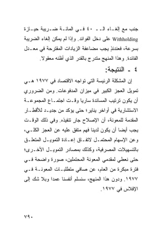 ‫ﺠﻨﺏ ﻤﻊ ﺇﻟﻐـﺎﺀ ﺍﻟــ ٠٤ ﻓـﻲ ﺍﻟﻤﺎﺌـﺔ ﻀـﺭﻴﺒﺔ ﺤﻴـﺎﺯﺓ‬
‫‪ Withholding‬ﻋﻠﻰ ﺩﺨل ﺍﻟﻔﻭﺍﺌﺩ. ﻭﺇﺫﺍ ﻟﻡ ﻴﻤﻜﻥ ﺇﻟﻐﺎﺀ ﺍﻟﻀﺭﻴﺒﺔ‬
‫ﺒﺴﺭﻋﺔ، ﻓﻌﻨﺩﺌﺫ ﻴﺠﺏ ﻤﻀﺎﻋﻔﺔ ﺍﻟﺯﻴﺎﺩﺍﺕ ﺍﻟ ‪‬ﻘﺘ ‪‬ﺤﺔ ﻓﻲ ﻤﻌـﺩل‬
           ‫ﻤ ﺭ‬                          ‫ٍ‬
       ‫ﺍﻟﻔﺎﺌﺩﺓ. ﻭﻫﺫﺍ ﺍﻟﻤﻨﻬﺞ ﻤﺘﺩﺭﺝ ﺒﺎﻟﻘﺩﺭ ﺍﻟﺫﻱ ﺃﻅﻨﻪ ﻤﻌﻘﻭﻻ.‬
        ‫ﹰ‬
                                        ‫٤ ـ ﺍﻟﻨﺘﻴﺠﺔ:‬
‫ﺇﻥ ﺍﻟﻤﺸﻜﻠﺔ ﺍﻟﺭﺌﻴ ‪‬ﺔ ﺍﻟﺘﻲ ﺘﻭﺍﺠﻪ ﺍﻻﻗﺘﺼﺎﺩ ﻓﻲ ٧٧٩١ ﻫـﻲ‬
                                ‫ﺴ‬
‫ﺘﻤﻭﻴل ﺍﻟﻌﺠﺯ ﺍﻟﻜﺒﻴﺭ ﻓﻲ ﻤﻴﺯﺍﻥ ﺍﻟﻤﺩﻓﻭﻋﺎﺕ. ﻭﻤﻥ ﺍﻟﻀﺭﻭﺭﻱ‬
‫ﺃﻥ ﻴﻜﻭﻥ ﺘﺭﺘﻴﺏ ﺍﻟﻤﺴﺎﻨﺩﺓ ﺴﺎﺭ ‪‬ﺎ ﻭﻗـﺕ ﺍﺠﺘﻤـﺎﻉ ﺍﻟﻤﺠﻤﻭﻋـﺔ‬
                        ‫ﻴ‬
‫ﺍﻻﺴﺘﺸﺎﺭﻴﺔ ﻓﻲ ﺃﻭﺍﺨﺭ ﻴﻨﺎﻴﺭ؛ ﺤﺘﻰ ﻴﺅﻜﺩ ﻤﻥ ﺠﺩﻴـﺩ ﻟﻸﻗﻁـﺎﺭ‬
‫ﺍﻟﻤﻘﺩﻤﺔ ﻟﻠﻤﻌﻭﻨﺔ، ﺃﻥ ﺍﻹﺼﻼﺡ ﺠﺎﺭ ﺘﻨﻔﻴ ﹸﻩ. ﻭﻓﻲ ﺫﻟﻙ ﺍﻟﻭﻗـﺕ‬
                 ‫ٍ ﺫ‬
‫ﻴﺠﺏ ﺃﻴ ‪‬ﺎ ﺃﻥ ﻴﻜﻭﻥ ﻟﺩﻴﻨﺎ ﻓﻬﻡ ‪‬ﺘﻔﻕ ﻋﻠﻴﻪ ﻋﻥ ﺍﻟﻌﺠﺯ ﺍﻟﻜﻠـﻲ،‬
                      ‫‪‬ﻤﹶﹲ‬                    ‫ﻀ‬
‫ﻭﻋﻥ ﺍﻹﺴﻬﺎﻡ ﺍﻟﻤﺤﺘﻤـل ﻻﺘﻔـﺎﻕ ﺇﻋـﺎﺩﺓ ﺍﻟﺘﻤﻭﻴـل ﺍﻟﻤﺘﻌﻠـﻕ‬
‫ﺒﺎﻟﺘﺴﻬﻴﻼﺕ ﺍﻟﻤﺼﺭﻓﻴﺔ، ﻭﻜﺫﻟﻙ ﺒﻤﺼﺎﺩﺭ ﺍﻟﺘﻤﻭﻴـل ﺍﻷﺨـﺭﻯ؛‬
‫ﺤﺘﻰ ﻨﻌﻁﻲ ﻟﻤﻘﺩﻤﻲ ﺍﻟﻤﻌﻭﻨﺔ ﺍﻟﻤﺤﺘﻤﻠﻴﻥ، ﺼﻭﺭﺓ ﻭﺍﻀﺤﺔ ﻓـﻲ‬
          ‫ﹰ‬
‫ﻓﺘﺭﺓ ﻤﺒﻜﺭﺓ ﻤﻥ ﺍﻟﻌﺎﻡ، ﻋﻥ ﺼﺎﻓﻲ ﻤﺘﻁﻠﺒـﺎﺕ ﺍﻟﻤﻌﻭﻨـﺔ ﻓـﻲ‬
‫٧٧٩١. ﻭﺩﻭﻥ ﻫﺫﺍ ﺍﻟﻤﻨﻬﺞ، ﺴ ﹸﺴﻠﻡ ﺃﻨﻔﺴﻨﺎ ﻋﻤ ‪‬ﺍ ﻭﺒﻼ ﺸﻙ ﺇﻟﻰ‬
            ‫ﺩ‬              ‫ﻨ‬
                                     ‫ﺍﻹﻓﻼﺱ ﻓﻲ ٧٧٩١.‬



‫٠٩٧‬
 