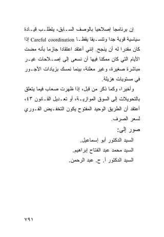 ‫ﺇﻥ ﺒﺭﻨﺎﻤ ‪‬ﺎ ﺇﺼﻼﺤ ‪‬ﺎ ﺒﺎﻟﻭﺼﻑ ﺍﻟﺴـﺎﺒﻕ، ﻴﺘﻁﻠـﺏ ﻗﻴـﺎﺩﺓ‬
                               ‫ﻴ‬       ‫ﺠ‬
‫ﺴﻴﺎﺴﻴﺔ ﻗﻭﻴﺔ ﺠ ‪‬ﺍ ﻭﺘﻨﺴـﻴ ﹰﺎ ﻴﻘ ﹰـﺎ ‪ Careful coordination‬ﺇﺫﺍ‬
                           ‫ﻘ ﻅ‬             ‫ﺩ‬
‫ﻜﺎﻥ ﻤﻘﺩ ‪‬ﺍ ﻟﻪ ﺃﻥ ﻴﻨﺠﺢ. ﺇﻨﻨﻲ ﺃﻋﺘﻘﺩ ﺍﻋﺘﻘﺎ ‪‬ﺍ ﺠﺎﺯ ‪‬ﺎ ﺒﺄﻨﻪ ﻤﻀﺕ‬
          ‫ﻤ‬      ‫ﺩ‬                               ‫ﺭ‬
‫ﺍﻷﻴﺎﻡ ﺍﻟﺘﻲ ﻜﺎﻥ ﻤﻤﻜ ﹰﺎ ﻓﻴﻬﺎ ﺃﻥ ﻨﺴﻌﻰ ﺇﻟﻰ ﺇﺼـﻼﺤﺎﺕ ﻏﻴـﺭ‬
                               ‫ﻨ‬
‫ﻤﺒﺎﺸﺭﺓ ﺼﻐﻴﺭﺓ، ﻭﻏﻴﺭ ﻤﻌﻠﻨﺔ، ﺒﻴﻨﻤﺎ ﻨﻤﺴﻙ ﺒﺯﻴﺎﺩﺍﺕ ﺍﻷﺠـﻭﺭ‬
                                      ‫ﻓﻲ ﻤﺴﺘﻭﻴﺎﺕ ﻫﺯﻴﻠﺔ.‬
‫ﻭﺃﺨﻴ ‪‬ﺍ، ﻭﻜﻤﺎ ﺫﻜﺭ ﻤﻥ ﻗﺒل، ﺇﺫﺍ ﻅﻬﺭﺕ ﺼﻌﺎﺏ ﻓﻴﻤﺎ ﻴﺘﻌﻠﻕ‬
                                            ‫ﺭ‬
‫ﺒﺎﻟﺘﺤﻭﻴﻼﺕ ﺇﻟﻰ ﺍﻟﺴﻭﻕ ﺍﻟﻤﻭﺍﺯﻴـﺔ، ﺃﻭ ﺘﻌـﺩﻴل ﺍﻟﻘـﺎﻨﻭﻥ ٣٤،‬
‫ﺃﻋﺘﻘﺩ ﺃﻥ ﺍﻟﻁﺭﻴﻕ ﺍﻟﻭﺤﻴﺩ ﺍﻟﻤﻔﺘﻭﺡ ﻴﻜﻭﻥ ﺍﻟﺘﺨﻔـﻴﺽ ﺍﻟﻔـﻭﺭﻱ‬
                                           ‫ﻟﺴﻌﺭ ﺍﻟﺼﺭﻑ.‬
                                              ‫ﺼﻭﺭ ﺇﻟﻰ:‬
                            ‫ﺍﻟﺴﻴﺩ ﺍﻟﺩﻜﺘﻭﺭ ﺃﺒﻭ ﺇﺴﻤﺎﻋﻴل.‬
                        ‫ﺍﻟﺴﻴﺩ ﻤﺤﻤﺩ ﻋﺒﺩ ﺍﻟﻔﺘﺎﺡ ﺇﺒﺭﺍﻫﻴﻡ.‬
                      ‫ﺍﻟﺴﻴﺩ ﺍﻟﺩﻜﺘﻭﺭ ﺃ. ﺡ. ﻋﺒﺩ ﺍﻟﺭﺤﻤﻥ.‬




‫١٩٧‬
 