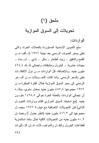 ‫ﻤﻠﺤﻕ )١(‬
        ‫ﺘﺤﻭﻴﻼﺕ ﺇﻟﻰ ﺍﻟﺴﻭﻕ ﺍﻟﻤﻭﺍﺯﻴﺔ‬
                                           ‫ﺍﻟﻭﺍﺭﺩﺍﺕ:‬
‫ﺴﻠﻊ ﺍﻟﺘﻤﻭﻴﻥ ﺍﻷﺴﺎﺴﻴﺔ ﺍﻟﻤﺴﺘﻭﺭﺩﺓ ﺒﺎﻟﻌﻤﻼﺕ ﺍﻟﺤﺭﺓ، ﻭﺍﻟﺘﻲ‬
‫ﺘﺒﻘﻰ ﺒﺴﻌﺭ ﺍﻟﺼﺭﻑ ﺍﻟﺭﺴﻤﻲ ﺒﻌﺩ ﻨﻬﺎﻴﺔ ٦٧٩١ ﺘﺘـﺄﻟﻑ ﻤـﻥ‬
‫ﺍﻟﻘﻤﺢ ﻭﺍﻟﺩﻗﻴﻕ ـ ﺯﻴﺕ ﺍﻟﻁﻌﺎﻡ ـ ﺴﻜﺭ ـ ﺸﺎﻱ ـ ﺃﺴـﻤﺩﺓ ـ‬
‫ﻤﺒﻴﺩﺍﺕ ﺤﺸﺭﻴﺔ ـ ﺍﻟﺒﺘﺭﻭل ﻭﻤﺸﺘﻘﺎﺘﻪ، ﻭﺇﺠﻤﺎﻟﻲ ﺫﻟـﻙ ٤,٤٦٤‬
‫ﻤﻠﻴﻭﻥ ﺠﻨﻴﻪ. ﻭﺒﺎﻹﻀﺎﻓﺔ، ﻜل ﺍﻟﻭﺍﺭﺩﺍﺕ ﻤـﻥ ﺩﻭل ﺍﻻﺘﻔﺎﻗـﺎﺕ‬
‫ﺘﺒﻘﻰ ﺒﺎﻟﺴﻌﺭ ﺍﻟﺭﺴﻤﻲ. ﻭﻟﻤﺎ ﻜﺎﻨﺕ ﺍﻟﺘﺤـﻭﻴﻼﺕ ﻤـﻥ ﺍﻟﺴـﻌﺭ‬
‫ﺍﻟﺭﺴﻤﻲ ﺇﻟﻰ ﺴﻌﺭ ﺍﻟﺴﻭﻕ ﺍﻟﻤﻭﺍﺯﻴﺔ ﺨﻼل ﺍﻟﻔﺘﺭﺓ ﺍﻟﻤﺒﻜﺭﺓ ﻤـﻥ‬
‫٦٧٩١ ﻤﺠﻤﻭﻋﻬﺎ ٨,٧٨٤ ﻤﻠﻴﻭﻥ ﺠﻨﻴﻪ ﺒﻤﻌﺩل ﺴﻨﻭﻱ، ﻴﻤﺜﻠـﻪ‬
‫ﺃﻥ ﺇﺠﻤﺎﻟﻲ ﺍﻟﻭﺍﺭﺩﺍﺕ ﺒﺎﻟﻌﻤﻠﺔ ﺍﻟﺤﺭﺓ ﺤﻭﺍﻟﻲ ٥,٨٦٤١ ﻤﻠﻴـﻭﻥ‬
                             ‫‪‬‬
‫ﺠﻨﻴﻪ. )ﻤﻊ ﺍﺴﺘﺒﻌﺎﺩ ﺍﻟﺴﻭﻕ ﺍﻟﻤﻭﺍﺯﻱ ﺍﻟﻘﺎﺌﻡ ﻭﻭﺍﺭﺩﺍﺕ ﺍﻟﺘﻤﻭﻴـل‬
            ‫ِ‬
‫ﺍﻟﺫﺍﺘﻲ( ﻓﺈﻥ ﺍﻟﺘﺤﻭﻴﻼﺕ ﺍﻹﻀﺎﻓﻴﺔ ﻤﻊ ﻨﻬﺎﻴـﺔ ٦٧٩١ ﺴﻴﺼـل‬
‫ﻤﺠﻤﻭﻋﻬﺎ ﺇﻟﻰ ٣,٦١٤ ﻤﻠﻴﻭﻥ ﺠﻨﻴﻪ )ﺍﻨﻅﺭ ﺠﺩﻭل ﺃ( ﻭﺤﻴﺙ ﺇﻥ‬
‫٩,٠٨ ﻤﻠﻴﻭﻥ ﺠﻨﻴﻪ ﻤﻥ ﺍﻟﺘﺤﻭﻴﻼﺕ ﺍﻟﻜﻠﻴﺔ ﺘﻤﺜل ﺴﻠ ‪‬ﺎ ﺍﺴﺘﺜﻤﺎﺭﻴﺔ‬
           ‫ﻌ‬
‫ﻟﻘﻁﺎﻋﺎﺕ ﺍﻟﺒﺘﺭﻭل ﻭﺍﻟﻨﻘـل ﻭﺍﻟﻤﻭﺍﺼـﻼﺕ، ﻓـﺈﻥ ﺍﻟﺘـﺄﺜﻴﺭﺍﺕ‬

‫٤٩٧‬
 