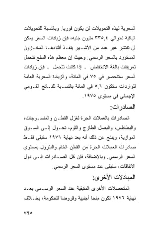 ‫ﺍﻟﺴﻌﺭﻴﺔ ﻟﻬﺫﻩ ﺍﻟﺘﺤﻭﻴﻼﺕ ﻟﻥ ﻴﻜﻭﻥ ﻓﻭﺭﻴﺎ. ﻭﺒﺎﻟﻨﺴﺒﺔ ﻟﻠﺘﺤﻭﻴﻼﺕ‬
                    ‫‪‬‬
‫ﺍﻟﺒﺎﻗﻴﺔ ﻟﺤﻭﺍﻟﻲ ٤,٥٣٣ ﻤﻠﻴﻭﻥ ﺠﻨﻴﻪ، ﻓﺈﻥ ﺯﻴﺎﺩﺍﺕ ﺍﻟﺴﻌﺭ ﻴﻤﻜﻥ‬
‫ﺃﻥ ﺘﻨﺘﺸﺭ ﻋﺒﺭ ﻋﺩﺩ ﻤﻥ ﺍﻷﺸـﻬﺭ ﻴﻨﻔـﺫ ﺃﺜﻨﺎﺀﻫـﺎ ﺍﻟﻤﺨـﺯﻭﻥ‬
                                       ‫‪‬‬
‫ﺍﻟﻤﺴﺘﻭﺭﺩ ﺒﺎﻟﺴﻌﺭ ﺍﻟﺭﺴﻤﻲ. ﻭﺤﻴﺙ ﺇﻥ ﻤﻌﻅﻡ ﻫﺫﻩ ﺍﻟﺴﻠﻊ ﺘﺘﺤﻤل‬
‫ﺘﻌﺭﻴﻔﺎﺕ ﺒﺎﻟﻐﺔ ﺍﻻﻨﺨﻔﺎﺽ ـ ﺇﺫﺍ ﻜﺎﻨﺕ ﺘﺘﺤﻤل ـ ﻓﺈﻥ ﺯﻴﺎﺩﺍﺕ‬
‫ﺍﻟﺴﻌﺭ ﺴﺘﻨﺤﺼﺭ ﻓﻲ ٥٧ ﻓﻲ ﺍﻟﻤﺎﺌﺔ، ﻭﺍﻟﺯﻴﺎﺩﺓ ﺍﻟﺴﻌﺭﻴﺔ ﺍﻟﻌﺎﻤﺔ‬
                                          ‫ِ‬
‫ﻟﻠﻭﺍﺭﺩﺍﺕ ﺴﺘﻜﻭﻥ ٦,٥ ﻓﻲ ﺍﻟﻤﺎﺌﺔ ﺒﺎﻟﻨﺴـﺒﺔ ﻟﻠﻨـﺎﺘﺞ ﺍﻟﻘـﻭﻤﻲ‬
                            ‫ﺍﻹﺠﻤﺎﻟﻲ ﻓﻲ ﻤﺴﺘﻭﻯ ٥٧٩١.‬
                                   ‫‪‬‬
                                         ‫ﺍﻟﺼﺎﺩﺭﺍﺕ:‬
‫ﺍﻟﺼﺎﺩﺭﺍﺕ ﺒﺎﻟﻌﻤﻼﺕ ﺍﻟﺤﺭﺓ ﻟﻐﺯل ﺍﻟﻘﻁـﻥ ﻭﺍﻟﻤﻨﺴـﻭﺠﺎﺕ،‬
                                  ‫‪‬‬
‫ﻭﺍﻟﺒﻁﺎﻁﺱ، ﻭﺍﻟﺒﺼل ﺍﻟﻁﺎﺯﺝ ﻭﺍﻟﺜﻭﻡ، ﺘﺤـﻭل ﺇﻟـﻰ ﺍﻟﺴـﻭﻕ‬
‫ﺍﻟﻤﻭﺍﺯﻴﺔ، ﻭﻴﻨﺘﺞ ﻋﻥ ﺫﻟﻙ ﺃﻨﻪ ﺒﻌﺩ ﻨﻬﺎﻴﺔ ٦٧٩١ ﺴﺘﺒﻘﻰ ﻓﻘـﻁ‬
‫ﺼﺎﺩﺭﺍﺕ ﺍﻟﻌﻤﻼﺕ ﺍﻟﺤﺭﺓ ﻤﻥ ﺍﻟﻘﻁﻥ ﺍﻟﺨﺎﻡ ﻭﺍﻟﺒﺘﺭﻭل ﺒﻤﺴﺘﻭﻯ‬
‫ﺍﻟﺴﻌﺭ ﺍﻟﺭﺴﻤﻲ. ﻭﺒﺎﻹﻀﺎﻓﺔ، ﻓﺈﻥ ﻜل ﺍﻟﺼـﺎﺩﺭﺍﺕ ﺇﻟـﻰ ﺩﻭل‬
             ‫ﺍﻻﺘﻔﺎﻗﺎﺕ، ﺴﺘﺒﻘﻰ ﻋﻨﺩ ﻤﺴﺘﻭﻯ ﺍﻟﺴﻌﺭ ﺍﻟﺭﺴﻤﻲ.‬
                                      ‫ﹶ‬
                                 ‫ﺍﻟ ‪‬ﺒﺎ ‪‬ﻻﺕ ﺍﻷﺨﺭﻯ:‬
                                          ‫ﻤ ﺩ‬
‫ﺍﻟﻤﺘﺤﺼﻼﺕ ﺍﻷﺨﺭﻯ ﺍﻟﻤﺘﺒﻘﻴﺔ ﻋﻨﺩ ﺍﻟﺴﻌﺭ ﺍﻟﺭﺴـﻤﻲ ﺒﻌـﺩ‬
                                        ‫‪‬‬
‫ﻨﻬﺎﻴﺔ ٦٧٩١ ﺘﻜﻭﻥ ﻤﻨ ‪‬ﺎ ﺃﺠﻨﺒﻴﺔ ﻭﻗﺭﻭﻀﺎ ﻟﻠﺤﻜﻭﻤﺔ، ﺒﺨـﻼﻑ‬
                ‫‪‬‬             ‫ِﺤ‬

‫٥٩٧‬
 