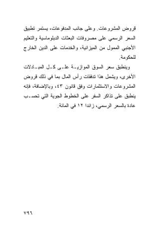 ‫ﻗﺭﻭﺽ ﺍﻟﻤﺸﺭﻭﻋﺎﺕ. ﻭﻋﻠﻰ ﺠﺎﻨﺏ ﺍﻟﻤﺩﻓﻭﻋﺎﺕ، ﻴﺴﺘﻤﺭ ﺘﻁﺒﻴﻕ‬
‫ﹸ‬
‫ﺍﻟﺴﻌﺭ ﺍﻟﺭﺴﻤﻲ ﻋﻠﻰ ﻤﺼﺭﻭﻓﺎﺕ ﺍﻟﺒﻌﺜﺎﺕ ﺍﻟﺩﺒﻠﻭﻤﺎﺴﻴﺔ ﻭﺍﻟﺘﻌﻠﻴﻡ‬
‫ﺍﻷﺠﻨﺒﻲ ﺍﻟﻤﻤﻭل ﻤﻥ ﺍﻟﻤﻴﺯﺍﻨﻴﺔ، ﻭﺍﻟﺨﺩﻤﺎﺕ ﻋﻠﻰ ﺍﻟﺩﻴﻥ ﺍﻟﺨﺎﺭﺝ‬
                                             ‫ﻟﻠﺤﻜﻭﻤﺔ.‬
‫ﻭﻴﻨﻁﺒﻕ ﺴﻌﺭ ﺍﻟﺴﻭﻕ ﺍﻟﻤﻭﺍﺯﻴـﺔ ﻋﻠـﻰ ﻜـل ﺍﻟﻤﺒـﺎﺩﻻﺕ‬
                                   ‫‪‬‬
‫ﺍﻷﺨﺭﻯ، ﻭﻴﺸﻤل ﻫﺫﺍ ﺘﺩﻓﻘﺎﺕ ﺭﺃﺱ ﺍﻟﻤﺎل ﺒﻤﺎ ﻓﻲ ﺫﻟﻙ ﻗﺭﻭﺽ‬
                                             ‫‪‬‬
‫ﺍﻟﻤﺸﺭﻭﻋﺎﺕ ﻭﺍﻻﺴﺘﺜﻤﺎﺭﺍﺕ ﻭﻓﻕ ﻗﺎﻨﻭﻥ ٣٤، ﻭﺒﺎﻹﻀﺎﻓﺔ، ﻓﺈﻨﻪ‬
‫ﻴﻨﻁﺒﻕ ﻋﻠﻰ ﺘﺫﺍﻜﺭ ﺍﻟﺴﻔﺭ ﻋﻠﻰ ﺍﻟﺨﻁﻭﻁ ﺍﻟﺠﻭﻴﺔ ﺍﻟﺘﻲ ﺘﺤ ‪‬ـﺏ‬
  ‫ﹸ ﺴ‬
               ‫ﻋﺎﺩﺓ ﺒﺎﻟﺴﻌﺭ ﺍﻟﺭﺴﻤﻲ، ﺯﺍﺌﺩﺍ ٢١ ﻓﻲ ﺍﻟﻤﺎﺌﺔ.‬
                              ‫‪‬‬




‫٦٩٧‬
 