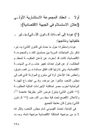 ‫ﺃﻭﻻ ـ ﺍﻨﻌﻘﺎﺩ ﺍﻟﻤﺠﻤﻭﻋﺔ ﺍﻻﺴﺘﺸﺎﺭﻴﺔ ﺍﻷﻭﻟـﻰ‬
                                   ‫ﹰ‬
      ‫)ﺇﻋﻼﻥ ﺍﻻﺴﺘﺴﻼﻡ ﻓﻲ ﺍﻟﺠﺒﻬﺔ ﺍﻻﻗﺘﺼﺎﺩﻴﺔ(:‬

‫)١( ﻋﻭﺩﺓ ﺇﻟﻰ ﺃﺤـﺩﺍﺙ ﻜـﺎﻨﻭﻥ ﺍﻟﺜـﺎﻨﻲ/ ﻴﻨـﺎﻴﺭ ـ‬
                                    ‫ﺨﻠﻔﻴﺎﺘﻬﺎ ﻭﻨﺘﺎﺌﺠﻬﺎ:‬
‫ﻋﻭﺩﺓ ﻭﺍﺴﺘﻁﺭﺍ ‪‬ﺍ ﺤﻭل ﻤﺎ ﺤﺩﺙ ﻓﻲ ﻜﺎﻨﻭﻥ ﺍﻟﺜﺎﻨﻲ/ ﻴﻨـﺎﻴﺭ،‬
                                     ‫ﺩ‬
‫ﻨﺫﻜﺭ ﺒﺄﻥ ﺍﻟﻤﺒﺎﺤﺜﺎﺕ ﺍﻟﺴﺭﻴﺔ ﺒﻴﻥ ﺼﻨﺩﻭﻕ ﺍﻟﻨﻘـﺩ ﻭﺍﻟﻤﺠﻤﻭﻋـﺔ‬
‫ﺍﻻﻗﺘﺼﺎﺩﻴﺔ، ﻜﺎﻨﺕ ﻗﺩ ﺃﺴﻔﺭﺕ ﻋﻥ ﺇﺫﻋﺎﻥ ﺍﻟﺤﻜﻭﻤـﺔ ﻟﻤﻌﻅـﻡ‬
‫ﺍﻟﻤﻁﺎﻟﺏ، ﺃﻭ ﻋﻥ ﻗﺒﻭل ﺇﺤﺩﺍﺙ ﺘﻐﻴﻴﺭ ﺤﺎﺴـﻡ ﻓـﻲ ﺍﻟﺴﻴﺎﺴـﺔ‬
‫ﺍﻻﻗﺘﺼﺎﺩﻴﺔ، ﻭﻓﻲ ﺇﺩﺍﺭﺘﻬﺎ ﻟﻘﺎﺀ ﺍﺘﻔﺎﻕ ﻤﺴﺎﻨﺩﺓ ﻤـﻥ ﺍﻟﺼـﻨﺩﻭﻕ،‬
‫ﻭﺍﻨﻌﻜﺱ ﻫﺫﺍ ﺍﻹﺫﻋﺎﻥ ﺃﻭﻻ ﻓﻲ ﻤﺸﺭﻭﻉ ﺍﻟﻤﻭﺍﺯﻨﺔ ﺍﻟﺫﻱ ﻗﺩﻡ ﺇﻟﻰ‬
                               ‫ﹰ‬
‫ﻤﺠﻠﺱ ﺍﻟﺸﻌﺏ ﻤﺘﺄﺨ ‪‬ﺍ ﻋﻥ ﻤﻭﻋﺩﻩ. ﻭﻓـﻲ ﺍﺠﺘﻤـﺎﻉ ﺍﻟﻬﻴﺌـﺔ‬
                                ‫ﺭ‬
‫ﺍﻟﺒﺭﻟﻤﺎﻨﻴﺔ ﻟﺤﺯﺏ ﻤﺼﺭ ﻟﻤﻨﺎﻗﺸﺔ ﺍﻹﺠﺭﺍﺀﺍﺕ ﺍﻟﻤﺎﻟﻴﺔ ﺍﻟﻤﻁﻠﻭﺒـﺔ‬
‫)٦١ ﻜﺎﻨﻭﻥ ﺍﻟﺜﺎﻨﻲ/ ﻴﻨﺎﻴﺭ( ﻋﺭﺽ ﺍﻷﻤﺭ ﺒﻁﺭﻴﻘﺔ ﻏﺎﻤﻀﺔ )١(،‬
‫ﻭﺍﻹﻋﻼﻥ ﺍﻷﻓﺼﺢ ﺘﺤﺕ ﻗﺒﺔ ﻤﺠﻠـﺱ ﺍﻟﺸـﻌﺏ )٧١ ﻜـﺎﻨﻭﻥ‬
                        ‫ﺍﻟﺜﺎﻨﻲ/ ﻴﻨﺎﻴﺭ( ﻜﺎﻥ ﻤﻔﺎﺠ ًﺎ ﻟﻠﺠﻤﻴﻊ.‬
                                 ‫ﺌ‬
‫ﻓﻲ ﺍﻟﺒﺩﺍﻴﺔ، ﺘﺤﺩﺙ ﺍﻟﻘﻴﺴﻭﻨﻲ ﺃﻤﺎﻡ ﻤﺠﻠﺱ ﺍﻟﺸﻌﺏ، ﻭﻗﺎل ﺇﻨﻪ‬
                                    ‫‪‬‬
‫ﻻ ﺒﺩ ﻤﻥ ﻤﻭﺍﺠﻬﺔ ﺍﻟﻤﺸﻜﻠﺔ ﺍﻻﻗﺘﺼﺎﺩﻴﺔ ﻤﻭﺍﺠﻬﺔ ﺘﺎﻤﺔ، ﻭﺤـﺩﺩ‬

‫٨٩٧‬
 