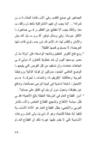 ‫ﺍﻟﺠﻤﺎﻫﻴﺭ ﻓﻲ ﺼﻨﻊ ﺍﻟﺘﻘﺩﻡ، ﻭﻓﻲ ﺍﻻﺴـﺘﻔﺎﺩﺓ ﺍﻟﻌﺎﺩﻟـﺔ ﻤـﻥ‬
‫ﺜﻤﺭﺍﺘﻪ"... "ﺇﻨﻨﺎ ﻴﺠﺏ ﺃﻥ ﻨﻔﻬﻡ ﺍﻻﺸﺘﺭﺍﻜﻴﺔ ﺒﺎﻟﻌﻘـل ﻭﺍﻟﻘﻠـﺏ‬
‫ﻤ ‪‬ﺎ. ﻭﻟﺫﻟﻙ ﻴﺠﺏ ﺃﻻ ﻨﻨﻘﻁﻊ ﻋﻥ ﺍﻟﺘﻔﻜﻴـﺭ ﻓـﻲ ﺠﻤﺎﻫﻴﺭﻨـﺎ‬
                                               ‫ﻌ‬
‫ﺍﻷﻜﺜﺭ ﺤﺭﻤﺎ ﹰﺎ. ﻭﻓﻲ ﻭﺴﺎﺌل ﺘﻭﻓﻴﺭ ﺃﻜـﺭﻡ ﺴـﺒل ﺍﻟﻌـﻴﺵ‬
                                    ‫ﻨ‬
‫ﻭﺍﻷﻤﺎﻥ ﻭﺍﻟﺘﻘﺩﻡ ﻟﻬﺎ، ﻓـﺎﻷﻤﻡ ﺘﻘـﺎﺱ ﺒﻤﺴـﺘﻭﻯ ﻗﺎﻋـﺩﺘﻬﺎ‬
                    ‫ﺍﻟﻌﺭﻴﻀﺔ، ﻻ ﺒﻤﺴﺘﻭﻯ ﻗﻤﻤﻬﺎ ﺍﻟﻘﻠﻴﻠﺔ".‬
‫* ﻭﻤﻊ ﻓﺘﺢ ﺃﻜﺘﻭﺒﺭ ﺍﻟﻌﻅﻴﻡ ﻭﻨﺘﺎﺌﺠﻪ ﺍﻟﻭﺍﺴﻌﺔ، ﻓﺈﻥ "ﺩﻭﻟﺔ ﻤﺜـل‬
‫ﻤﺼﺭ ﺒﻭﺴﻌﻬﺎ ﺍﻟﻴﻭﻡ ﺃﻥ ﺘﻤﺩ ﺨﻁﻭﻁ ﺍﻟﺘﻌﺎﻭﻥ ﺍﻟـﺩﻭﻟﻲ ﻓـﻲ‬
‫ﺍﺘﺠﺎﻫﺎﺕ ﻤﺘﻌﺩﺩﺓ، ﻭﺃﻥ ﺘﺴﺘﻔﻴﺩ ﻤﻥ ﻜل ﺍﻟﻔﺭﺹ ﺍﻟﺘﻲ ﻴﺘﻴﺤﻬـﺎ‬
‫ﺍﻟﻭﻀﻊ ﺍﻟﻌﺎﻟﻤﻲ ﺍﻟﺠﺩﻴﺩ، ﻤﺩﺭﻜﻴﻥ ﺃﻥ ﻗﻭﺘﻨﺎ ﺍﻟﺫﺍﺘﻴﺔ ﻭﺭﻭﺍﺒﻁﻨﺎ‬
‫ﺍﻟﻌﺭﺒﻴﺔ ﻭﻋﻼﻗﺎﺘﻨﺎ ﺍﻹﻓﺭﻴﻘﻴـﺔ، ﻭﺍﻨﺘﻤﺎﺀﻨـﺎ ﻟﺤﺭﻜـﺔ ﻋـﺩﻡ‬
‫ﺍﻻﻨﺤﻴﺎﺯ، ﺃﺴﻠﺤﺔ ﺃﺴﺎﺴﻴﺔ ﻓﻲ ﺃﻴﺩﻴﻨﺎ ﻟﻨﺭﻋﻰ ﻤﺼﺎﻟﺤﻨﺎ، ﻭﻨﺩﺍﻓﻊ‬
  ‫ﻋﻥ ﺤﻘﻭﻗﻨﺎ، ﻭﻨﺤﻭل ﺩﻭﻥ ﺃﻥ ﻴﺘﻡ ﺃﻱ ﺍﺘﻔﺎﻕ ﻋﻠﻰ ﺤﺴﺎﺒﻨﺎ".‬
‫* "ﺩﻭﺭ ﺍﻟﻘﻁﺎﻉ ﺍﻟﻌﺎﻡ ﻓﻲ ﺍﻟﻤﺭﺤﻠﺔ ﺍﻟﻤﻘﺒﻠﺔ ﺒﺎﻟﻎ ﺍﻷﻫﻤﻴﺔ؛ ﻓﻔـﻲ‬
‫ﻅل ﺴﻴﺎﺴﺔ ﺍﻻﻨﻔﺘﺎﺡ ﻭﺘﺸﺠﻴﻊ ﺍﻟﻘﻁﺎﻉ ﺍﻟﺨﺎﺹ ﻭﺍﻻﺴـﺘﺜﻤﺎﺭ‬
‫ﺍﻟﻌﺭﺒﻲ ﻭﺍﻷﺠﻨﺒﻲ، ﻴﻅل ﺍﻟﻘﻁﺎﻉ ﺍﻟﻌﺎﻡ ﻫﻭ ﺍﻷﺩﺍﺓ ﺍﻷﺴﺎﺴـﻴﺔ‬
‫ﻟﺘﻨﻔﻴﺫ ﺃﻴﺔ ﺨﻁﺔ ﻟﻠﺘﻨﻤﻴﺔ، ﻭﻫﻭ ﺍﻟـﺫﻱ ﻴﺘـﻭﻟﻰ ﺍﻟﻤﺸـﺭﻭﻋﺎﺕ‬
‫ﺍﻷﺴﺎﺴﻴﺔ ﺍﻟﺘﻲ ﻻ ﻴﻘﺩﻡ ﻋﻠﻴﻬﺎ ﻏﻴﺭﻩ؛ ﺫﻟﻙ ﺃﻥ ﺍﻟﻘﻁﺎﻉ ﺍﻟﻌـﺎﻡ‬


‫٩٧‬
 