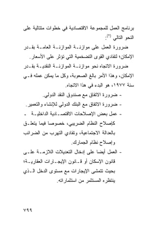 ‫ﺒﺭﻨﺎﻤﺞ ﺍﻟﻌﻤل ﻟﻠﻤﺠﻤﻭﻋﺔ ﺍﻻﻗﺘﺼﺎﺩﻴﺔ ﻓﻲ ﺨﻁﻭﺍﺕ ﻤﺘﺘﺎﻟﻴﺔ ﻋﻠﻰ‬
                                        ‫ﺍﻟﻨﺤﻭ ﺍﻟﺘﺎﻟﻲ )٢(:‬
‫ﻀﺭﻭﺭﺓ ﺍﻟﻌﻤل ﻋﻠﻰ ﻤﻭﺍﺯﻨـﺔ ﺍﻟﻤﻭﺍﺯﻨـﺔ ﺍﻟﻌﺎﻤـﺔ ﺒﻘـﺩﺭ‬
  ‫ﺍﻹﻤﻜﺎﻥ؛ ﻟﺘﻔﺎﺩﻱ ﺍﻟﻘﻭﻯ ﺍﻟﺘﻀﺨﻤﻴﺔ ﺍﻟﺘﻲ ﺘﺅﺜﺭ ﻋﻠﻰ ﺍﻷﺴﻌﺎﺭ.‬
                           ‫ﹸ‬
‫ﻀﺭﻭﺭﺓ ﺍﻻﺘﺠﺎﻩ ﻨﺤﻭ ﻤﻭﺍﺯﻨـﺔ ﺍﻟﻤﻭﺍﺯﻨـﺔ ﺍﻟﻨﻘﺩﻴـﺔ ﺒﻘـﺩﺭ‬
‫ﺍﻹﻤﻜﺎﻥ، ﻭﻫﺫﺍ ﺍﻷﻤﺭ ﺒﺎﻟﻎ ﺍﻟﺼﻌﻭﺒﺔ، ﻭﻜل ﻤﺎ ﻴﻤﻜﻥ ﻋﻤﻠﻪ ﻓـﻲ‬
                    ‫ﺴﻨﺔ ٧٧٩١، ﻫﻭ ﺍﻟﺒﺩﺀ ﻓﻲ ﻫﺫﺍ ﺍﻻﺘﺠﺎﻩ.‬
         ‫- ﻀﺭﻭﺭﺓ ﺍﻻﺘﻔﺎﻕ ﻤﻊ ﺼﻨﺩﻭﻕ ﺍﻟﻨﻘﺩ ﺍﻟﺩﻭﻟﻲ.‬
 ‫- ﻀﺭﻭﺭﺓ ﺍﻻﺘﻔﺎﻕ ﻤﻊ ﺍﻟﺒﻨﻙ ﺍﻟﺩﻭﻟﻲ ﻟﻺﻨﺸﺎﺀ ﻭﺍﻟﺘﻌﻤﻴﺭ.‬
‫- ﻋﻤل ﺒﻌﺽ ﺍﻹﺼﻼﺤﺎﺕ ﺍﻻﻗﺘﺼـﺎﺩﻴﺔ ﺍﻟﺩﺍﺨﻠﻴـﺔ ـ‬
‫ﻜﺈﺼﻼﺡ ﺍﻟﻨﻅﺎﻡ ﺍﻟﻀﺭﻴﺒﻲ، ﺨﺼﻭ ‪‬ﺎ ﻓﻴﻤﺎ ﻴﺘﻌﻠـﻕ‬
             ‫ﺼ‬
‫ﺒﺎﻟﻌﺩﺍﻟﺔ ﺍﻻﺠﺘﻤﺎﻋﻴﺔ، ﻭﺘﻔﺎﺩﻱ ﺍﻟﺘﻬﺭﺏ ﻤﻥ ﺍﻟﻀﺭﺍﺌﺏ‬
                       ‫ﻭﺇﺼﻼﺡ ﻨﻅﺎﻡ ﺍﻟﺠﻤﺎﺭﻙ.‬
‫- ﺍﻟﻌﻤل ﺃﻴ ‪‬ﺎ ﻋﻠﻰ ﺇﺩﺨﺎل ﺍﻟﺘﻌﺩﻴﻼﺕ ﺍﻟﻼﺯﻤـﺔ ﻋﻠـﻰ‬
                                 ‫ﻀ‬
‫ﻗﺎﻨﻭﻥ ﺍﻹﺴﻜﺎﻥ ﺃﻭ ﻗـﺎﻨﻭﻥ ﺍﻹﻴﺠـﺎﺭﺍﺕ ﺍﻟﻌﻘﺎﺭﻴـﺔ؛‬
‫ﺒﺤﻴﺙ ﺘﺘﻤﺸﻰ ﺍﻹﻴﺠﺎﺭﺍﺕ ﻤﻊ ﻤﺴﺘﻭﻯ ﺍﻟﺩﺨل ﺍﻟـﺫﻱ‬
                ‫ﻴﻨﺘﻅﺭﻩ ﺍﻟﻤﺴﺘﺜﻤﺭ ﻤﻥ ﺍﺴﺘﺜﻤﺎﺭﺍﺘﻪ.‬




‫٩٩٧‬
 