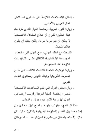 ‫- ﺇﺩﺨﺎل ﺍﻹﺼﻼﺤﺎﺕ ﺍﻟﻼﺯﻤﺔ ﻋﻠﻰ ﻗـﺎﻨﻭﻥ ﺍﺴـﺘﺜﻤﺎﺭ‬
                        ‫ﺍﻟﻤﺎل ﺍﻟﻌﺭﺒﻲ ﻭﺍﻷﺠﻨﺒﻲ.‬
‫- ﺯﻴﺎﺭﺓ ﺍﻟﺩﻭل ﺍﻟﻌﺭﺒﻴﺔ، ﻭﺨﺎﺼﺔ ﺍﻟﺩﻭل ﺍﻟﺘـﻲ ﻜﻭﻨـﺕ‬
‫ﻫﻴﺌﺔ ﺍﻟﺨﻠﻴﺞ؛ ﻟﺸﺭﺡ ﺃﻥ ﻋﻼﺝ ﺍﻟﻤﺸﺎﻜل ﺍﻻﻗﺘﺼﺎﺩﻴﺔ‬
‫ﻻ ﻴﻤﻜﻥ ﺃﻥ ﻴﺘﻡ ﺠﺯ ‪‬ﺍ ﺠﺯ ‪‬ﺍ، ﻭﻟﻜﻥ ﻴﺠﺏ ﺃﻥ ﻴﻜﻭﻥ‬
                   ‫ﺀ‬     ‫ﺀ‬
                                 ‫ﻋﻼ ‪‬ﺎ ﺸﺎﻤﻼ.‬
                                  ‫ﹰ‬     ‫ﺠ‬
‫- ﺍﻟﺘﺒﺎﺤﺙ ﻤﻊ ﺍﻟﺒﻨﻙ ﺍﻟﺩﻭﻟﻲ، ﻭﻤﻊ ﺍﻟﺩﻭل ﺍﻟﺘﻲ ﺴﺘﺤﻀﺭ‬
                                       ‫‪‬‬
‫ﺍﻟﻤﺠﻤﻭﻋﺔ ﺍﻻﺴﺘﺸﺎﺭﻴﺔ، ﻟﻼﺘﻔﺎﻕ ﻋﻠـﻰ ﺍﻟﺘﺭﺘﻴﺒـﺎﺕ‬
                        ‫ﺍﻟﻼﺯﻤﺔ ﻟﻌﻘﺩ ﺍﻟﻤﺠﻤﻭﻋﺔ.‬
‫- ﺯﻴﺎﺭﺓ ﺍﻟﻭﻻﻴﺎﺕ ﺍﻟﻤﺘﺤﺩﺓ ﻟﻠﺘﺒﺎﺤﺙ ﺍﻻﻗﺘﺼـﺎﺩﻱ ﻤـﻊ‬
‫ﺍﻟﺤﻜﻭﻤﺔ ﺍﻷﻤﺭﻴﻜﻴﺔ ﻭﺍﻟﺒﻨﻙ ﺍﻟﺩﻭﻟﻲ ﻭﺼﻨﺩﻭﻕ ﺍﻟﻨﻘـﺩ‬
                                       ‫ﺍﻟﺩﻭﻟﻲ.‬
‫- ﺯﻴﺎﺭﺓ ﺒﻌﺽ ﺍﻟﺩﻭل ﺍﻟﺘﻲ ﺘﻘﺩﻡ ﺍﻟﻤﺴﺎﻋﺩﺍﺕ ﺍﻻﻗﺘﺼﺎﺩﻴﺔ‬
‫ﻟﻤﺼﺭ، ﻭﺨﺎﺼﺔ ﺃﻟﻤﺎﻨﻴﺎ ﺍﻟﻐﺭﺒﻴﺔ ﻭﻓﺭﻨﺴـﺎ ﻭﺒﻌـﺽ‬
      ‫ﺍﻟﺩﻭل ﺍﻷﻭﺭﻭﺒﻴﺔ ﺍﻷﺨﺭﻯ، ﻭﺇﻴﺭﺍﻥ، ﻭﺍﻟﻴﺎﺒﺎﻥ.‬
‫ﻭﻫﺫﺍ ﺍﻟﺒﺭﻨﺎﻤﺞ، ﻭﺒﺘﺭﺘﻴﺏ ﺒﻨﻭﺩﻩ، ﻭﺍﻀﺢ ﺍﻵﻥ ﺃﻨﻪ ﻜﺎﻥ ﻤﻥ‬
‫ﺇﻤﻼﺀ ﺼﻨﺩﻭﻕ ﺍﻟﻨﻘﺩ ﻭ)ﺍﻟﺤﻜﻭﻤﺔ ﺍﻷﻤﺭﻴﻜﻴﺔ ﺒﺎﻟﺘﺎﻟﻲ(؛ ﻓﺎﻟﺒﻨـﺩﺍﻥ‬
‫)١(، )٢( ﻜﻤﺎ ﻴﺘﺤﻘﻘﺎﻥ ﻓﻲ ﻤﺸﺭﻭﻉ ﺍﻟﻤﻴﺯﺍﻨﻴـﺔ ـ ﺸـﺭﻁﺎﻥ‬


‫٠٠٨‬
 
