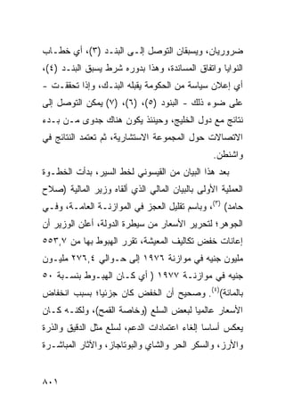 ‫ﻀﺭﻭﺭﻴﺎﻥ، ﻭﻴﺴﺒﻘﺎﻥ ﺍﻟﺘﻭﺼل ﺇﻟـﻰ ﺍﻟﺒﻨـﺩ )٣(، ﺃﻱ ﺨﻁـﺎﺏ‬
‫ﺍﻟﻨﻭﺍﻴﺎ ﻭﺍﺘﻔﺎﻕ ﺍﻟﻤﺴﺎﻨﺩﺓ، ﻭﻫﺫﺍ ﺒﺩﻭﺭﻩ ﺸﺭﻁ ﻴﺴﺒﻕ ﺍﻟﺒﻨـﺩ )٤(،‬
‫ﺃﻱ ﺇﻋﻼﻥ ﺴﻴﺎﺴﺔ ﻤﻥ ﺍﻟﺤﻜﻭﻤﺔ ﻴﻘﺒﻠﻪ ﺍﻟﺒﻨـﻙ، ﻭﺇﺫﺍ ﺘﺤﻘﻘـﺕ -‬
‫ﻋﻠﻰ ﻀﻭﺀ ﺫﻟﻙ - ﺍﻟﺒﻨﻭﺩ )٥(، )٦(، )٧( ﻴﻤﻜﻥ ﺍﻟﺘﻭﺼل ﺇﻟﻰ‬
     ‫‪‬‬
‫ﻨﺘﺎﺌﺞ ﻤﻊ ﺩﻭل ﺍﻟﺨﻠﻴﺞ، ﻭﺤﻴﻨﺌﺫ ﻴﻜﻭﻥ ﻫﻨﺎﻙ ﺠﺩﻭﻯ ﻤـﻥ ﺒـﺩﺀ‬
          ‫‪‬‬
‫ﺍﻻﺘﺼﺎﻻﺕ ﺤﻭل ﺍﻟﻤﺠﻤﻭﻋﺔ ﺍﻻﺴﺘﺸﺎﺭﻴﺔ، ﺜﻡ ﺘﻌﺘﻤﺩ ﺍﻟﻨﺘﺎﺌﺞ ﻓﻲ‬
               ‫ﹸ‬
                                                ‫ﻭﺍﺸﻨﻁﻥ.‬
‫ﺒﻌﺩ ﻫﺫﺍ ﺍﻟﺒﻴﺎﻥ ﻤﻥ ﺍﻟﻘﻴﺴﻭﻨﻲ ﻟﺨﻁ ﺍﻟﺴﻴﺭ، ﺒﺩﺃﺕ ﺍﻟﺨﻁـﻭﺓ‬
‫ﺍﻟﻌﻤﻠﻴﺔ ﺍﻷﻭﻟﻰ ﺒﺎﻟﺒﻴﺎﻥ ﺍﻟﻤﺎﻟﻲ ﺍﻟﺫﻱ ﺃﻟﻘﺎﻩ ﻭﺯﻴﺭ ﺍﻟﻤﺎﻟﻴﺔ )ﺼﻼﺡ‬
‫ﺤﺎﻤﺩ( )٣(، ﻭﺒﺎﺴﻡ ﺘﻘﻠﻴل ﺍﻟﻌﺠﺯ ﻓﻲ ﺍﻟﻤﻭﺍﺯﻨـﺔ ﺍﻟﻌﺎﻤـﺔ، ﻭﻓـﻲ‬
‫ﺍﻟﺠﻭﻫﺭ؛ ﻟﺘﺤﺭﻴﺭ ﺍﻷﺴﻌﺎﺭ ﻤﻥ ﺴﻴﻁﺭﺓ ﺍﻟﺩﻭﻟﺔ، ﺃﻋﻠﻥ ﺍﻟﻭﺯﻴﺭ ﺃﻥ‬
‫ﺇﻋﺎﻨﺎﺕ ﺨﻔﺽ ﺘﻜﺎﻟﻴﻑ ﺍﻟﻤﻌﻴﺸﺔ، ﺘﻘﺭﺭ ﺍﻟﻬﺒﻭﻁ ﺒﻬﺎ ﻤﻥ ٧,٣٥٥‬
‫ﻤﻠﻴﻭﻥ ﺠﻨﻴﻪ ﻓﻲ ﻤﻭﺍﺯﻨﺔ ٦٧٩١ ﺇﻟﻰ ﺤـﻭﺍﻟﻲ ٤,٦٧٢ ﻤﻠﻴـﻭﻥ‬
‫ﺠﻨﻴﻪ ﻓﻲ ﻤﻭﺍﺯﻨـﺔ ٧٧٩١ ) ﺃﻱ ﻜـﺎﻥ ﺍﻟﻬﺒـﻭﻁ ﺒﻨﺴـﺒﺔ ٠٥‬
‫ﺒﺎﻟﻤﺎﺌﺔ()٤(. ﻭﺼﺤﻴﺢ ﺃﻥ ﺍﻟﺨﻔﺽ ﻜﺎﻥ ﺠﺯﺌ ‪‬ﺎ؛ ﺒﺴﺒﺏ ﺍﻨﺨﻔﺎﺽ‬
              ‫ﻴ‬                  ‫‪‬‬
‫ﺍﻷﺴﻌﺎﺭ ﻋﺎﻟﻤﻴﺎ ﻟﺒﻌﺽ ﺍﻟﺴﻠﻊ )ﻭﺨﺎﺼﺔ ﺍﻟﻘﻤﺢ(، ﻭﻟﻜﻨـﻪ ﻜـﺎﻥ‬
                                       ‫‪‬‬
‫ﻴﻌﻜﺱ ﺃﺴﺎ ‪‬ﺎ ﺇﻟﻐﺎﺀ ﺍﻋﺘﻤﺎﺩﺍﺕ ﺍﻟﺩﻋﻡ، ﻟﺴﻠﻊ ﻤﺜل ﺍﻟﺩﻗﻴﻕ ﻭﺍﻟﺫﺭﺓ‬
                                              ‫ﺴ‬
‫ﻭﺍﻷﺭﺯ، ﻭﺍﻟﺴﻜﺭ ﺍﻟﺤﺭ ﻭﺍﻟﺸﺎﻱ ﻭﺍﻟﺒﻭﺘﺎﺠﺎﺯ، ﻭﺍﻵﺜﺎﺭ ﺍﻟﻤﺒﺎﺸـﺭﺓ‬


‫١٠٨‬
 