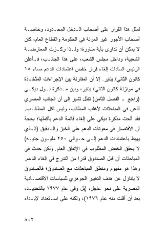 ‫ﻟﻤﺜل ﻫﺫﺍ ﺍﻟﻘﺭﺍﺭ ﻋﻠﻰ ﺃﺼﺤﺎﺏ ﺍﻟـﺩﺨل ﺍﻟﻤﺤـﺩﻭﺩ، ﻭﺨﺎﺼـﺔ‬
‫ﺃﺼﺤﺎﺏ ﺍﻷﺠﻭﺭ ﻏﻴﺭ ﺍﻟﻤﺭﻨﺔ ﻓﻲ ﺍﻟﺤﻜﻭﻤﺔ ﻭﺍﻟﻘﻁﺎﻉ ﺍﻟﻌﺎﻡ، ﻜﺎﻥ‬
‫ﻻ ﻴﻤﻜﻥ ﺃﻥ ﺘﺩﺍﺭﻯ ﺒﺄﻴﺔ ﻤﻨﺎﻭﺭﺓ؛ ﻭﻟـﺫﺍ ﺭﻜـﺯﺕ ﺍﻟﻤﻌﺎﺭﻀـﺔ‬
                               ‫ﹸ ‪ ‬‬
‫ﺍﻟﺸﻌﺒﻴﺔ، ﻭﺩﺍﺨل ﻤﺠﻠﺱ ﺍﻟﺸﻌﺏ، ﻋﻠﻰ ﻫﺫﺍ ﺍﻟﺠﺎﻨـﺏ، ﻓـﺄﻋﻠﻥ‬
‫ﺍﻟﺭﺌﻴﺱ ﺍﻟﺴﺎﺩﺍﺕ ﺇﻟﻐﺎﺀ ﻗﺭﺍﺭ ﺨﻔﺽ ﺍﻋﺘﻤﺎﺩﺍﺕ ﺍﻟﺩﻋﻡ ﻤﺴﺎﺀ ٨١‬
                                              ‫‪‬‬
‫ﻜﺎﻨﻭﻥ ﺍﻟﺜﺎﻨﻲ/ ﻴﻨﺎﻴﺭ. ﺇﻻ ﺃﻥ ﺍﻟﻤﻘﺎﺭﻨﺔ ﺒﻴﻥ ﺍﻹﺠﺭﺍﺀﺍﺕ ﺍﻟﻤﺘﺨـﺫﺓ‬
 ‫‪‬ﱠ ﹶ‬
‫ﻓﻲ ﻤﻭﺍﺯﻨﺔ ﻜﺎﻨﻭﻥ ﺍﻟﺜﺎﻨﻲ/ ﻴﻨﺎﻴﺭ، ﻭﺒﻴﻥ ﻤـﺫﻜﺭﺓ ﺒـﻭل ﺩﻴﻜـﻲ‬
‫)ﺭﺍﺠﻊ ـ ﺍﻟﻔﺼل ﺍﻟﺜﺎﻤﻥ( ﺘﻅل ﺘﺸﻴﺭ ﺇﻟﻰ ﺃﻥ ﺍﻟﺠﺎﻨﺏ ﺍﻟﻤﺼﺭﻱ‬
                        ‫ﹸ‬
‫ﺃﺫﻋﻥ ﻓﻲ ﺍﻟﻤﺒﺎﺤﺜﺎﺕ ﻷﻏﻠﺏ ﺍﻟﻤﻁﺎﻟﺏ، ﻭﻟﻴﺱ ﻟﻜل ﺍﻟﻤﻁﺎﻟـﺏ.‬
‫ﻓﻘﺩ ﺃﻟﺤﺕ ﻤﺫﻜﺭﺓ ﺩﻴﻜﻲ ﻋﻠﻰ ﺇﻟﻐﺎﺀ ﻗﺎﺌﻤﺔ ﺍﻟﺩﻋﻡ ﺒﺄﻜﻤﻠﻬﺎ؛ ﺒﺤﺠﺔ‬
  ‫‪‬‬                                             ‫‪‬‬
‫ﺃﻥ ﺍﻻﻗﺘﺼﺎﺭ ﻓﻲ ﻤﻌﻭﻨﺎﺕ ﺍﻟﺩﻋﻡ ﻋﻠﻰ ﺍﻟﺨﺒﺯ ﻭﺍﻟـﺩﻗﻴﻕ )ﺍﻟـﺫﻱ‬
‫ﻴﻬﺒﻁ ﺒﺎﻋﺘﻤﺎﺩﺍﺕ ﺍﻟﺩﻋﻡ ﺇﻟـﻰ ﺤـﻭﺍﻟﻲ ٠٥٢ ﻤﻠﻴـﻭﻥ ﺠﻨﻴـﻪ(‬
‫ﻻ ﻴﺤﻘﻕ ﺍﻟﺨﻔﺽ ﺍﻟﻤﻁﻠﻭﺏ ﻓﻲ ﺍﻹﻨﻔﺎﻕ ﺍﻟﻌﺎﻡ. ﻭﻟﻜﻥ ﺤﺩﺙ ﻓﻲ‬
                                     ‫‪‬‬
‫ﺍﻟﻤﺒﺎﺤﺜﺎﺕ ﺃﻥ ﻗﺒل ﺍﻟﺼﻨﺩﻭﻕ ﻗﺩ ‪‬ﺍ ﻤﻥ ﺍﻟﺘﺩﺭﺝ ﻓﻲ ﺇﻟﻐﺎﺀ ﺍﻟﺩﻋﻡ.‬
                 ‫‪‬‬         ‫ﺭ‬
‫ﻭﻫﺫﺍ ﻫﻭ ﻤﻔﻬﻭﻡ ﻭﻤﻨﻁﻕ ﺍﻟﻤﺒﺎﺤﺜﺎﺕ ﻤﻊ ﺍﻟﺼﻨﺩﻭﻕ؛ ﻓﺎﻟﺼﻨﺩﻭﻕ‬
‫ﻻ ﻴﺘﻨﺎﺯل ﻋﻥ ﻫﺩﻑ ﺍﻟﺘﻐﻴﻴﺭ ﺍﻟﺠﻭﻫﺭﻱ ﻟﻠﺴﻴﺎﺴﺎﺕ ﺍﻻﻗﺘﺼـﺎﺩﻴﺔ‬
‫ﺍﻟﻤﺼﺭﻴﺔ ﻋﻠﻰ ﻨﺤﻭ ﻋﺎﺠل، )ﺒل ﻭﻓﻲ ﻋﺎﻡ ٧٧٩١ ﺒﺎﻟﺘﺤﺩﻴـﺩ،‬
‫ﺒﻌﺩ ﺃﻥ ﺃﻓﻠﺕ ﻤﻨﻪ ﻋﺎﻡ ٦٧٩١(، ﻭﻟﻜﻨﻪ ﻋﻠﻰ ﺍﺴـﺘﻌﺩﺍﺩ ﻹﺒـﺩﺍﺀ‬


‫٢٠٨‬
 