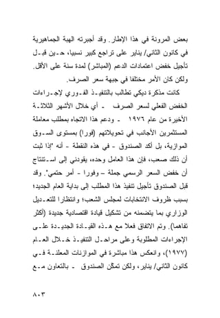 ‫ﺒﻌﺽ ﺍﻟﻤﺭﻭﻨﺔ ﻓﻲ ﻫﺫﺍ ﺍﻹﻁﺎﺭ. ﻭﻗﺩ ﺃﺠﺒﺭﺘﻪ ﺍﻟﻬﺒﺔ ﺍﻟﺠﻤﺎﻫﻴﺭﻴﺔ‬
           ‫‪ ‬ﹸ‬
‫ﻓﻲ ﻜﺎﻨﻭﻥ ﺍﻟﺜﺎﻨﻲ/ ﻴﻨﺎﻴﺭ ﻋﻠﻰ ﺘﺭﺍﺠﻊ ﻜﺒﻴﺭ ﻨﺴﺒﻴﺎ، ﺤـﻴﻥ ﻗﺒـل‬
            ‫‪‬‬
‫ﺘﺄﺠﻴل ﺨﻔﺽ ﺍﻋﺘﻤﺎﺩﺍﺕ ﺍﻟﺩﻋﻡ )ﺍﻟﻤﺒﺎﺸﺭ( ﻟﻤﺩﺓ ﺴﻨﺔ ﻋﻠﻰ ﺍﻷﻗل.‬
            ‫ﻭﻟﻜﻥ ﻜﺎﻥ ﺍﻷﻤﺭ ﻤﺨﺘﻠ ﹰﺎ ﻓﻲ ﺠﺒﻬﺔ ﺴﻌﺭ ﺍﻟﺼﺭﻑ.‬
                                ‫ﻔ‬
‫ﻜﺎﻨﺕ ﻤﺫﻜﺭﺓ ﺩﻴﻜﻲ ﺘﻁﺎﻟﺏ ﺒﺎﻟﺘﻨﻔﻴـﺫ ﺍﻟﻔـﻭﺭﻱ ﻹﺠـﺭﺍﺀﺍﺕ‬
                               ‫ﹸ‬
‫ﺍﻟﺨﻔﺽ ﺍﻟﻔﻌﻠﻲ ﻟﺴﻌﺭ ﺍﻟﺼﺭﻑ ـ ﺃﻱ ﺨﻼل ﺍﻷﺸﻬﺭ ﺍﻟﺜﻼﺜـﺔ‬
‫ﺍﻷﺨﻴﺭﺓ ﻤﻥ ﻋﺎﻡ ٦٧٩١ ـ ﻭﺩﻋﻡ ﻫﺫﺍ ﺍﻻﺘﺠﺎﻩ ﺒﻤﻁﻠﺏ ﻤﻌﺎﻤﻠﺔ‬
‫ﺍﻟﻤﺴﺘﺜﻤﺭﻴﻥ ﺍﻷﺠﺎﻨﺏ ﻓﻲ ﺘﺤﻭﻴﻼﺘﻬﻡ )ﻓﻭ ‪‬ﺍ( ﺒﻤﺴﺘﻭﻯ ﺍﻟﺴـﻭﻕ‬
        ‫‪‬‬       ‫ﺭ‬
‫ﺍﻟﻤﻭﺍﺯﻴﺔ، ﺒل ﺃﻜﺩ ﺍﻟﺼﻨﺩﻭﻕ - ﻓﻲ ﻫﺫﻩ ﺍﻟﻨﻘﻁﺔ - ﺃﻨﻪ "ﺇﺫﺍ ﺜﺒﺕ‬
‫ﺃﻥ ﺫﻟﻙ ﺼﻌﺏ، ﻓﺈﻥ ﻫﺫﺍ ﺍﻟﻌﺎﻤل ﻭﺤﺩﻩ، ﻴﻘﻭﺩﻨﻲ ﺇﻟﻰ ﺍﺴـﺘﻨﺘﺎﺝ‬
                                          ‫‪‬‬
‫ﺃﻥ ﺨﻔﺽ ﺍﻟﺴﻌﺭ ﺍﻟﺭﺴﻤﻲ ﺠﻤﻠﺔ – ﻭﻓﻭ ‪‬ﺍ - ﺃﻤﺭ ﺤﺘﻤﻲ". ﻭﻗﺩ‬
           ‫‪‬‬      ‫ﹶ ﺭ‬
‫ﻗﺒل ﺍﻟﺼﻨﺩﻭﻕ ﺘﺄﺠﻴل ﺘﻨﻔﻴﺫ ﻫﺫﺍ ﺍﻟﻤﻁﻠﺏ ﺇﻟﻰ ﺒﺩﺍﻴﺔ ﺍﻟﻌﺎﻡ ﺍﻟﺠﺩﻴﺩ؛‬
‫ﺒﺴﺒﺏ ﻅﺭﻭﻑ ﺍﻻﻨﺘﺨﺎﺒﺎﺕ ﻟﻤﺠﻠﺱ ﺍﻟﺸﻌﺏ؛ ﻭﺍﻨﺘﻅﺎ ‪‬ﺍ ﻟﻠﺘﻌـﺩﻴل‬
          ‫ﺭ‬
‫ﺍﻟﻭﺯﺍﺭﻱ ﺒﻤﺎ ﻴﺘﻀﻤﻨﻪ ﻤﻥ ﺘﺸﻜﻴل ﻗﻴﺎﺩﺓ ﺍﻗﺘﺼﺎﺩﻴﺔ ﺠﺩﻴﺩﺓ )ﺃﻜﺜﺭ‬
‫ﺘﻔﺎﻫ ‪‬ﺎ(. ﻭﺘﻡ ﺍﻻﺘﻔﺎﻕ ﻓﻌﻼ ﻤﻊ ﻫـﺫﻩ ﺍﻟﻘﻴـﺎﺩﺓ ﺍﻟﺠﺩﻴـﺩﺓ ﻋﻠـﻰ‬
                               ‫ﹰ‬                 ‫ﻤ‬
‫ﺍﻹﺠﺭﺍﺀﺍﺕ ﺍﻟﻤﻁﻠﻭﺒﺔ ﻭﻋﻠﻰ ﻤﺭﺍﺤـل ﺍﻟﺘﻨﻔﻴـﺫ ﺨـﻼل ﺍﻟﻌـﺎﻡ‬
‫)٧٧٩١(، ﻭﺍﻨﻌﻜﺱ ﻫﺫﺍ ﻤﺒﺎﺸﺭﺓ ﻓﻲ ﺍﻟﻤﻭﺍﺯﻨﺎﺕ ﺍﻟﻤﻌﻠﻨـﺔ ﻓـﻲ‬
         ‫‪‬‬
‫ﻜﺎﻨﻭﻥ ﺍﻟﺜﺎﻨﻲ/ ﻴﻨﺎﻴﺭ، ﻭﻟﻜﻥ ﺘﻤﻜﻥ ﺍﻟﺼﻨﺩﻭﻕ ـ ﺒﺎﻟﺘﻌﺎﻭﻥ ﻤـﻊ‬
               ‫ﹸ‬        ‫ﱠ‬


‫٣٠٨‬
 