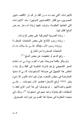 ‫ﻟﻺﺠﺭﺍﺀﺍﺕ "ﺍﻟﺘﻲ ﻨﺒﻌـﺕ ﻤـﻥ ﺃﻓﻜـﺎﺭ ﻜﺒـﺎﺭ ﺍﻻﻗﺘﺼـﺎﺩﻴﻴﻥ‬
‫ﺍﻟﻤﺼﺭﻴﻴﻥ، ﻤﻊ ﺃﻓﻜﺎﺭ ﺍﻻﻗﺘﺼﺎﺩﻴﻴﻥ ﺍﻟﺩﻭﻟﻴﻴﻥ"، ﻋﺩﺩ "ﺍﻹﺠﺭﺍﺀﺍﺕ‬
‫ﺍﻟﺘﻲ ﺍﺘﺨﺫﺘﻬﺎ ﺍﻟﺤﻜﻭﻤﺔ، ﻭﺘﺭﺘﺏ ﻋﻠﻴﻬﺎ ﺯﻴﺎﺩﺓ ﺃﺴـﻌﺎﺭ ﺒﻌـﺽ‬
            ‫ﹸ‬
                                         ‫ﺍﻟﺴﻠﻊ" ﻓﻘﺎل ﺇﻨﻬﺎ:‬
    ‫- ﺯﻴﺎﺩﺓ ﺍﻟﻀﺭﻴﺒﺔ ﺍﻟﺠﻤﺭﻜﻴﺔ ﻋﻠﻰ ﺒﻌﺽ ﺍﻟﻭﺍﺭﺩﺍﺕ.‬
                           ‫‪‬‬
‫- ﺯﻴﺎﺩﺓ ﺭﺴﻭﻡ ﺍﻹﻨﺘﺎﺝ ﻋﻠﻰ ﺒﻌﺽ ﺍﻟﻤﻨﺘﺠﺎﺕ ﺍﻟﻤﺤﻠﻴـﺔ‬
‫ﻭﺯﻴﺎﺩﺓ ﺭﺴﻭﻡ ﺍﻻﺴـﺘﻬﻼﻙ ﻋﻠـﻰ ﻤﺜـﻴﻼﺕ ﻫـﺫﻩ‬
                ‫ﺍﻟﻤﻨﺘﺠﺎﺕ ﺍﻟﻤﺴﺘﻭﺭﺩﺓ ﻤﻥ ﺍﻟﺨﺎﺭﺝ.‬
       ‫- ﺭﻓﻊ ﺍﻟﺩﻋﻡ ﺃﻭ ﺘﺨﻔﻴﻀﻪ ﻋﻥ ﺒﻌﺽ ﺍﻟﺴﻠﻊ" )٦(.‬
‫ﻭﻟﻡ ﻴﺫﻜﺭ ﺒﻜﻠﻤﺔ ﺼﺭﻴﺤﺔ، ﺇﺠﺭﺍﺀ ﺍﻟﺘﻭﺴـﻊ ﻓـﻲ ﺍﺴـﺘﺨﺩﺍﻡ‬
‫ﺍﻟﺴﻌﺭ ﺍﻟﺘﺸﺠﻴﻌﻲ )ﺭﻏﻡ ﺇﺸﺎﺭﺘﻪ ﺍﻟﻤﻠﺘﻭﻴﺔ ﺇﻟﻰ ﺍﻟﻔﻜـﺭﺓ(. ﻭﻗـﺩ‬
‫ﺍﻨﻌﻜﺱ ﻫﺫﺍ ﺍﻟﺘﺠﻬﻴل ﻓﻲ ﺼﻴﺎﻏﺔ ﺍﻻﺴﺘﺠﻭﺍﺒﺎﺕ ﺍﻟﺘـﻲ ﻗـﺩﻤﺘﻬﺎ‬
                                  ‫ُ‬
‫ﺍﻟﻤﻌﺎﺭﻀﺔ ﻓﻲ ﻤﺠﻠﺱ ﺍﻟﺸﻌﺏ، ﺤﻭل ﺇﺠﺭﺍﺀﺍﺕ ﻜﺎﻨﻭﻥ ﺍﻟﺜـﺎﻨﻲ/‬
‫ﻴﻨﺎﻴﺭ ٧٧٩١ ﻟﺭﻓﻊ ﺍﻷﺴﻌﺎﺭ؛ ﻓﻤﻘﺩﻤﻭ ﺍﻻﺴـﺘﺠﻭﺍﺒﺎﺕ ـ ﻋﻠـﻰ‬
‫ﻋﻠﻤﻬﻡ ﻭﺍﺘﺼﺎﻻﺘﻬﻡ ـ ﻟﻡ ﻴﺘﻭﺼﻠﻭﺍ ﺇﻟﻰ ﻫﺫﺍ ﺍﻟﺴﺭ ﺍﻟﺫﻱ ﺃﺨﻔﺘـﻪ‬
‫ﺍﻟﺴﻠﻁﺎﺕ، ﻓﻠﻡ ﻴﺘﻨﺎﻭﻟﻪ ﻭﺍﺤﺩ ﻤﻨﻬﻡ ﻓﻲ ﺍﺴﺘﺠﻭﺍﺒﻪ )٧(، ﻭﺒﺎﻟﺘـﺎﻟﻲ‬
                                ‫‪‬‬
‫ﻨﺠﺤﺕ ﺍﻟﺤﻜﻭﻤﺔ ﻓﻲ ﺤﻤﺎﻴﺔ ﻫﺫﺍ ﺍﻟﻘﺴﻡ ﻤﻥ ﺇﺠﺭﺍﺀﺍﺕ ﺍﻟﺼﻨﺩﻭﻕ.‬




‫٥٠٨‬
 