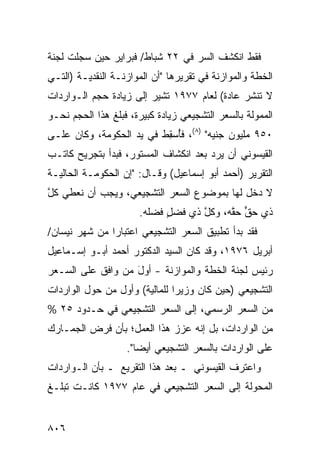 ‫ﻓﻘﻁ ﺍﻨﻜﺸﻑ ﺍﻟﺴﺭ ﻓﻲ ٢٢ ﺸﺒﺎﻁ/ ﻓﺒﺭﺍﻴﺭ ﺤﻴﻥ ﺴﺠﻠﺕ ﻟﺠﻨﺔ‬
                                 ‫‪‬‬
‫ﺍﻟﺨﻁﺔ ﻭﺍﻟﻤﻭﺍﺯﻨﺔ ﻓﻲ ﺘﻘﺭﻴﺭﻫﺎ "ﺃﻥ ﺍﻟﻤﻭﺍﺯﻨـﺔ ﺍﻟﻨﻘﺩﻴـﺔ )ﺍﻟﺘـﻲ‬
‫ﻻ ﺘﻨﺸﺭ ﻋﺎﺩﺓ( ﻟﻌﺎﻡ ٧٧٩١ ﺘﺸﻴﺭ ﺇﻟﻰ ﺯﻴﺎﺩﺓ ﺤﺠﻡ ﺍﻟـﻭﺍﺭﺩﺍﺕ‬
                           ‫ﹸ‬
‫ﺍﻟﻤﻤﻭﻟﺔ ﺒﺎﻟﺴﻌﺭ ﺍﻟﺘﺸﺠﻴﻌﻲ ﺯﻴﺎﺩﺓ ﻜﺒﻴﺭﺓ، ﻓﺒﻠﻎ ﻫﺫﺍ ﺍﻟﺤﺠﻡ ﻨﺤـﻭ‬
‫٠٥٩ ﻤﻠﻴﻭﻥ ﺠﻨﻴﻪ" )٨(، ﻓﺄﺴﻘﻁ ﻓﻲ ﻴﺩ ﺍﻟﺤﻜﻭﻤﺔ، ﻭﻜﺎﻥ ﻋﻠـﻰ‬
                          ‫ُ ِ‬
‫ﺍﻟﻘﻴﺴﻭﻨﻲ ﺃﻥ ﻴﺭﺩ ﺒﻌﺩ ﺍﻨﻜﺸﺎﻑ ﺍﻟﻤﺴﺘﻭﺭ، ﻓﺒﺩﺃ ﺒﺘﺠﺭﻴﺢ ﻜﺎﺘـﺏ‬
‫ﺍﻟﺘﻘﺭﻴﺭ )ﺃﺤﻤﺩ ﺃﺒﻭ ﺇﺴﻤﺎﻋﻴل( ﻭﻗـﺎل: "ﺇﻥ ﺍﻟﺤﻜﻭﻤـﺔ ﺍﻟﺤﺎﻟﻴـﺔ‬
‫ﻻ ﺩﺨل ﻟﻬﺎ ﺒﻤﻭﻀﻭﻉ ﺍﻟﺴﻌﺭ ﺍﻟﺘﺸﺠﻴﻌﻲ، ﻭﻴﺠﺏ ﺃﻥ ﻨﻌﻁﻲ ﻜل‬
‫‪ ‬ﱠ‬
                      ‫ﺫﻱ ﺤﻕ ﺤﻘﻪ، ﻭﻜل ﺫﻱ ﻓﻀل ﻓﻀﻠﻪ.‬
                        ‫ٍ ﹶ‬        ‫ﱠ‬     ‫ﱟ ﱠ‬
‫ﻓﻘﺩ ﺒﺩﺃ ﺘﻁﺒﻴﻕ ﺍﻟﺴﻌﺭ ﺍﻟﺘﺸﺠﻴﻌﻲ ﺍﻋﺘﺒﺎ ‪‬ﺍ ﻤﻥ ﺸﻬﺭ ﻨﻴﺴﺎﻥ/‬
               ‫ﺭ‬                      ‫ﹸ‬
‫ﺃﺒﺭﻴل ٦٧٩١، ﻭﻗﺩ ﻜﺎﻥ ﺍﻟﺴﻴﺩ ﺍﻟﺩﻜﺘﻭﺭ ﺃﺤﻤﺩ ﺃﺒـﻭ ﺇﺴـﻤﺎﻋﻴل‬
‫ﺭﺌﻴﺱ ﻟﺠﻨﺔ ﺍﻟﺨﻁﺔ ﻭﺍﻟﻤﻭﺍﺯﻨﺔ - ﺃﻭل ﻤﻥ ﻭﺍﻓﻕ ﻋﻠﻰ ﺍﻟﺴـﻌﺭ‬
                   ‫َ‬
‫ﺍﻟﺘﺸﺠﻴﻌﻲ )ﺤﻴﻥ ﻜﺎﻥ ﻭﺯﻴ ‪‬ﺍ ﻟﻠﻤﺎﻟﻴﺔ( ﻭﺃﻭل ﻤﻥ ﺤﻭل ﺍﻟﻭﺍﺭﺩﺍﺕ‬
                               ‫ﺭ‬
‫ﻤﻥ ﺍﻟﺴﻌﺭ ﺍﻟﺭﺴﻤﻲ، ﺇﻟﻰ ﺍﻟﺴﻌﺭ ﺍﻟﺘﺸﺠﻴﻌﻲ ﻓﻲ ﺤـﺩﻭﺩ ٥٢ %‬
‫ﻤﻥ ﺍﻟﻭﺍﺭﺩﺍﺕ، ﺒل ﺇﻨﻪ ﻋﺯﺯ ﻫﺫﺍ ﺍﻟﻌﻤل؛ ﺒﺄﻥ ﻓﺭﺽ ﺍﻟﺠﻤـﺎﺭﻙ‬
                   ‫ﻋﻠﻰ ﺍﻟﻭﺍﺭﺩﺍﺕ ﺒﺎﻟﺴﻌﺭ ﺍﻟﺘﺸﺠﻴﻌﻲ ﺃﻴ ‪‬ﺎ".‬
                      ‫ﻀ‬
‫ﻭﺍﻋﺘﺭﻑ ﺍﻟﻘﻴﺴﻭﻨﻲ ـ ﺒﻌﺩ ﻫﺫﺍ ﺍﻟﺘﻘﺭﻴﻊ ـ ﺒﺄﻥ ﺍﻟـﻭﺍﺭﺩﺍﺕ‬
‫ﺍﻟﻤﺤﻭﻟﺔ ﺇﻟﻰ ﺍﻟﺴﻌﺭ ﺍﻟﺘﺸﺠﻴﻌﻲ ﻓﻲ ﻋﺎﻡ ٧٧٩١ ﻜﺎﻨـﺕ ﺘﺒﻠـﻎ‬


‫٦٠٨‬
 