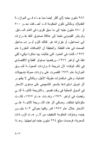 ‫٦٨٩ ﻤﻠﻴﻭﻥ ﺠﻨﻴﻪ )ﺃﻱ ﺃﻜﺜﺭ ﺃﻴ ‪‬ﺎ ﻤﻤﺎ ﺠـﺎﺀ ﻓـﻲ ﺍﻟﻤﻭﺍﺯﻨـﺔ‬
                        ‫ﻀ‬
‫ﺍﻟﻨﻘﺩﻴﺔ(، ﻭﺒﺎﻟﺘﺎﻟﻲ ﺘﻜﻭﻥ ﺍﻟﺤﻜﻭﻤﺔ ﻗـﺩ ﺃﻀـﺎﻓﺕ ﻨﺤـﻭ ٠٠٥‬
‫ﺃﻭ ٠٨٥ ﻤﻠﻴﻭﻥ ﺠﻨﻴﻪ ﺇﻟﻰ ﻤﺎ ﺴﺒﻕ ﺘﻘﺭﻴﺭﻩ ﻓﻲ ﺍﻟﻌﺎﻡ ﺍﻟﺴـﺎﺒﻕ.‬
‫ﻭﻟﻡ ﻴﺸﺭ ﺍﻟﻘﻴﺴﻭﻨﻲ ﻁﺒ ‪‬ﺎ ﺇﻟﻰ ﻋﻼﻗﺔ ﺼﻨﺩﻭﻕ ﺍﻟﻨﻘﺩ ﺒﻘـﺭﺍﺭﺍﺕ‬
                               ‫ﻌ‬
‫ﺃﺒﻲ ﺇﺴﻤﺎﻋﻴل، ﺃﻭ ﺒﻘﺭﺍﺭﺍﺘﻪ ﻫﻭ. ﻜﺫﻟﻙ ﺍﻟﺘﺯﻡ ﺃﺒـﻭ ﺇﺴـﻤﺎﻋﻴل‬
‫ﺍﻟﺼﻤﺕ ﻓﻲ ﻫﺫﻩ ﺍﻟﻨﻘﻁﺔ. ﻭﺍﻟﺤﻘﻴﻘﺔ ﺃﻥ ﺍﻹﻀﺎﻓﺎﺕ ﺍﻟﻤﻘﺭﺭﺓ ﻋﺎﻡ‬
‫٧٧٩١، ﻜﺎﻨﺕ ﻓﻲ ﺍﻟﺤﺩﻭﺩ ﺍﻟﺘﻲ ﻁﺎﻟﺒﺕ ﺒﻬﺎ ﻤﺫﻜﺭﺓ ﺩﻴﻜﻲ؛ ﻟﻜﻲ‬
‫ﺘﻨﻔﺫ ﻓﻲ ﺃﻭﺍﺨﺭ ٦٧٩١، ﻭﺭﻓﻀﻬﺎ ﻤﺴﺌﻭﻟﻭ ﺍﻟﻘﻁﺎﻉ ﺍﻻﻗﺘﺼﺎﺩﻱ‬
‫ﻓﻲ ﺫﻟﻙ ﺍﻟﻭﻗﺕ؛ ﻷﻥ ﺸﺭﻴﺤﺔ ﺍﻟـﻭﺍﺭﺩﺍﺕ ﺍﻟﻤﺤﻭﻟـﺔ ﻟﻠﺴـﻭﻕ‬
‫ﺍﻟﻤﻭﺍﺯﻴﺔ ﻋﺎﻡ ٦٧٩١ ﺍﻗﺘﺼﺭﺕ ﻋﻠﻰ ﻭﺍﺭﺩﺍﺕ ﻤﻤﻭﻟﺔ ﺒﺘﺴﻬﻴﻼﺕ‬
‫ﺍﺌﺘﻤﺎﻨﻴﺔ، ﻭﻋﻠﻰ ﺍﺴﺘﺜﻤﺎﺭﺍﺕ ﻁﻭﻴﻠﺔ ﺍﻷﺠل، ﻭﺒﺎﻟﺘﺎﻟﻲ ﻻ ﻴﻅﻬـﺭ‬
‫ﺃﺜﺭ ﺘﻤﻭﻴل ﺍﺴﺘﻴﺭﺍﺩﻫﺎ ﺒﺎﻟﺴﻌﺭ ﺍﻟﺘﺸﺠﻴﻌﻲ ﻋﻠﻰ ﻤﺴﺘﻭﻯ ﺍﻷﺴﻌﺎﺭ‬
‫ﻓﻲ ﺍﻟﺴﻭﻕ ﺍﻟﻤﺤﻠﻴﺔ ﻓﻲ ﻭﻗﺕ ﻗﺼﻴﺭ. ﻭﺍﻟﺸﺭﻴﺤﺔ ﺍﻟﺜﺎﻨﻴـﺔ ﺍﻟﺘـﻲ‬
‫ﺭﻓﻀﺕ ﻓﻲ ﺃﻭﺍﺨﺭ ٦٧٩١، ﻭﻨﻔـﺫﺕ ﻋـﺎﻡ ٧٧٩١، ﻜﺎﻨـﺕ‬
‫ﻤﻜﻭﻨﺎﺘﻬﺎ ﺘﺨﺘﻠﻑ. ﻭﺼﺎﻓﻲ ﺃﺜﺭ ﻫﺫﻩ ﺍﻟﺸـﺭﻴﺤﺔ ﺍﻟﺜﺎﻨﻴـﺔ ﻋﻠـﻰ‬
‫ﺍﻷﺴﻌﺎﺭ ﺨﻼل ﻋﺎﻡ ٧٧٩١ ﻗﺩﺭ ﻭﻗﺘﻬﺎ ﺒﺤﻭﺍﻟﻲ ٣٠٤ ﻤﻠﻴـﻭﻥ‬
‫ﺠﻨﻴﻪ، ﻭﺤﺎﻭﻟﺕ ﺍﻟﺤﻜﻭﻤﺔ ﺍﻟﺘﺨﻔﻴﻑ ﻤﻥ ﺃﺜـﺭ ﻫـﺫﻩ ﺍﻟﺯﻴـﺎﺩﺍﺕ‬
                       ‫ﹶ‬       ‫ﹸ‬
‫ﺍﻟﺴﻌﺭﻴﺔ، ﻓﺭﺼﺩﺕ ﻤﺒﻠﻎ ٤٢٢ ﻤﻠﻴﻭﻥ ﺠﻨﻴﻪ ﻟﻤﻭﺍﺠﻬﺘﻬﺎ. ﻭﻫـﺫﺍ‬


‫٧٠٨‬
 