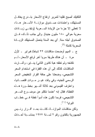 ‫ﺍﻟﺘﻜﺘﻴﻙ ﺃﺼﺒﺢ ﺘﻘﻠﻴ ‪‬ﺍ ﻟﺘﻤﺭﻴﺭ ﺍﺭﺘﻔﺎﻉ ﺍﻷﺴﻌﺎﺭ ﺒﺘـﺩﺭﺝ ﻴﻐﺎﻓـل‬
                                    ‫ﺩ‬
‫ﺍﻟﻤﺴﺘﻬﻠﻙ، ﻭﺍﻋﺘﻤﺎﺩﺍﺕ ﺼـﻨﺩﻭﻕ ﻤﻭﺍﺯﻨـﺔ ﺍﻷﺴـﻌﺎﺭ ﻫـﺫﺍ،‬
‫ﻻ ﺘﻐﻁﻲ ﺇﻻ ﺠﺯ ‪‬ﺍ ﻤﻥ ﺍﻟﺯﻴﺎﺩﺓ ﺍﻟﺴـﻌﺭﻴﺔ )ﻭﺘﺒﻘـﻰ ﺯﻴـﺎﺩﺍﺕ‬
                                     ‫ﺀ‬
‫ﺴﻌﺭﻴﺔ ﺤﻭﺍﻟﻲ ٠٨١ ﻤﻠﻴﻭﻥ ﺠﻨﻴﻪ(. ﻭﺇﻟﻰ ﺠﺎﻨﺏ ﺫﻟـﻙ، ﻓـﺈﻥ‬
‫ﺍﻟﺼﻨﺩﻭﻕ ﺃﺠﻠﻪ ﺴﻨﺔ. ﺃﻱ ﺒﻌﺩ ﺍﻟﺴﻨﺔ ﻴﺘﺤﻤل ﺍﻟﻤﺴﺘﻬﻠﻙ ﺍﻟﺯﻴـﺎﺩﺓ‬
                                      ‫ﺍﻟﺴﻌﺭﻴﺔ ﻜﺎﻤﻠﺔ )٩(.‬
‫ﺝ ـ ﺍﻟﻤﻬﻡ ﺃﻭﻀﺤﺕ ﻤﻨﺎﻗﺸﺎﺕ ٢٢ ﺸﺒﺎﻁ/ ﻓﺒﺭﺍﻴﺭ ـ ﻷﻭل‬
‫ﻤﺭﺓ ـ ﺃﻥ ﻫﻨﺎﻙ ﻁﺭﻴ ﹰﺎ ﺴﺭﻴﺎ ﺁﺨﺭ ﻟﺭﻓﻊ ﺍﻷﺴﻌﺎﺭ، ﻟـﻡ‬
                      ‫‪‬‬    ‫ﻘ‬
‫ﺘﻜﺸﻔﻪ ﻭﻟﻡ ﺘﻐﻠﻘﻪ ﻫﺒﺔ ﻜﺎﻨﻭﻥ ﺍﻟﺜﺎﻨﻲ/ ﻴﻨـﺎﻴﺭ، ﻭﺃﺸـﺎﺭﺕ‬
                              ‫ﹾ ‪‬ﹸ‬
‫ﺍﻟﻤﻨﺎﻗﺸﺎﺕ ﻜﺫﻟﻙ ﺇﻟﻰ ﺃﻥ ﻫﺫﻩ ﺍﻟﻘﻔﺯﺓ ﻓﻲ ﺍﺴﺘﺨﺩﺍﻡ ﺍﻟﺴﻌﺭ‬
‫ﺍﻟﺘﺸﺠﻴﻌﻲ، ﻭﻀﻌﺘﻨﺎ ﻋﻠﻰ ﺤﺎﻓﺔ ﺍﻟﻘﺭﺍﺭ ﻟﺘﺨﻔﻴﺽ ﺍﻟﺴﻌﺭ‬
‫ﺍﻟﺭﺴﻤﻲ ﻟﻠﺠﻨﻴﻪ، ﻭﻓﻲ ﻭﻗﺕ ﻏﻴـﺭ ﻤـﻭﺍﺕ ﺍﻗﺘﺼـﺎﺩﻴﺎ،‬
  ‫‪‬‬        ‫ٍ‬
‫ﻭﺍﻋﺘﺭﻑ ﺍﻟﻘﻴﺴﻭﻨﻲ ﺒﻌﺩ ﺜﻼﺜﺔ ﺃﺸـﻬﺭ ﺒﺨﻁـﻭﺭﺓ ﻫـﺫﻩ‬
‫ﺍﻟﻨﻘﻁﺔ، ﻓﻘﺎل ﺇﻨﻪ "ﻋﻨﺩﻤﺎ ﻨﺘﻜﻠﻡ ﻋﻥ ﻤﻭﻀـﻭﻉ ﺍﻟﺴـﻌﺭ‬
‫ﺍﻟﺘﺸﺠﻴﻌﻲ، ﻓﺭﺒﻤﺎ ﺘﻜﻭﻥ ﻫﺫﻩ ﺃﺴﻭﺃ ﻨﻘﻁﺔ ﻓـﻲ ﺨﻁـﺎﺏ‬
                                      ‫ﺍﻟﻨﻭﺍﻴﺎ" )٠١(.‬
‫ﻭﻟﻜﻥ ﻤﻨﺎﻗﺸﺎﺕ ﺍﻟﻤﻭﺍﺯﻨـﺔ، ﻜﺎﻨـﺕ ﺒﻌـﺩ "ﻗـﺭﺍﺭ ﺭﺌـﻴﺱ‬
‫ﺍﻟﺠﻤﻬﻭﺭﻴﺔ ﺒﺎﻟﻘﺎﻨﻭﻥ ﺭﻗﻡ ٢ ﻟﺴـﻨﺔ ٧٧٩١ ﺒﻤﻨﺎﺴـﺒﺔ ﺃﺤـﺩﺍﺙ‬


‫٨٠٨‬
 